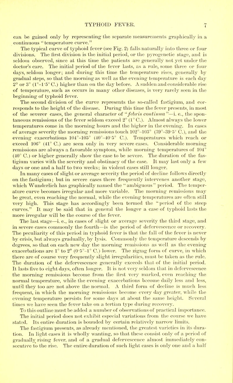 can be gained only by representing the separate measurements graphically in a continuous temperature curve. The typical curve of tyijhoid fever (see Fig. 2) falls naturally into three or four divisions. The first division is the initial period, or the pyrogenetic stage, and is seldom observed, since at this time the patients are generally not yet under the doctor's care. The initial period of the fever lasts, as a rule, some three or four days, seldom longer; and during this time the temperature rises, generally by gradual steps, so that the morning as well as the evening temperature is each day 2° or 3° (1°-15° C.) higher than on the day before. A sudden and considei'able rise of temperature, such as occurs in many other diseases, is very rarely seen in the beginning of typhoid fever. The second chvision of the curve represents the so-called fastigium, and cor- resijonds to the height of the disease. During this time the fever presents, in most of the severer cases, the general character of /e5?'is continua''^—i. e., the spon- taneous remissions of the fever seldom exceed 2° (1° C). Almost always the lower temperatures come in the morning hours and the higher in the evening. In cases of average severity the morning remissions touch 102°-103° (39°-39'5° C), and the evening exacerbations 104°-105° (40°-40'5° C). Temperatures which reach or exceed 106° (41° C.) are seen only in very severe cases. Considerable morning remissions are always a favorable symptom, while morning tem^jeratures of 104° (40° C.) or higher generally show the case to be severe. The duration of the fas- tigium varies with the severity and obstinacy of the case. It may last only a few days or one and a half to two weeks; in violent cases still longer. In many cases of slight or average severity the period of decline follows directly on the fastigium; but in severe cases there frequently intervenes another stage, which Wunderlich has graphically named the  ambiguoiis  period. Tlie temper- ature curve becomes irregular and more variable. The morning remissions may be great, even reaching the normal, while the evening temperatures are often still very high. This stage has accordingly been termed the period of the steep curves. It may be said that in general the longer a case of typhoid lasts the more iri-egular will be the course of the fever. The last stage—i. e., in cases of slight or average severity the third stage, and in severe cases commonly the fourth—is the period of defervescence or recovery. The peculiarity of this period in typlioid fever is that the fall of the fever is never by crisis, but always gradually, by lysis. Counnonly the temperature descends by degrees, so that on each new day the morning remissions as well as the evening exacerbations are 1° to 2° (05°-l° C.) lower. The zigzag form of curve, in which there are of course very frequently slight in'egularities, must be taken as the rule. The duration of the defervescence generally exceeds that of the initial period. It lasts five to eight days, often longer. It is not very seldom that in defervescence the morning remissjions become from the first very marked, even reaching the normal temperature, while the evening exacerbations become daily less and less, until they too are not above the normal. A third form of decline is much less frequent, in which the moi'ning remissions become every day greater, while the evening temperature pereists for some days at about the same height. Several times we have seen the fever take on a tertian type during recovery. To this outline must be added a number of observations of practical importance. The initial period does not exhiljit especial variations from the course we have stated. Its entire duration is bounded by certain relatively naiTOw limits. The fastigium presents, as already mentioned, the greatest varieties in its dura- tion. In light cases it is wholly wanting, so that these consist only of a period of gradually rising fever, and of a gradual defervescence almost immediately con- secutive to the rise. The entire duration of such light cases is only one and a half