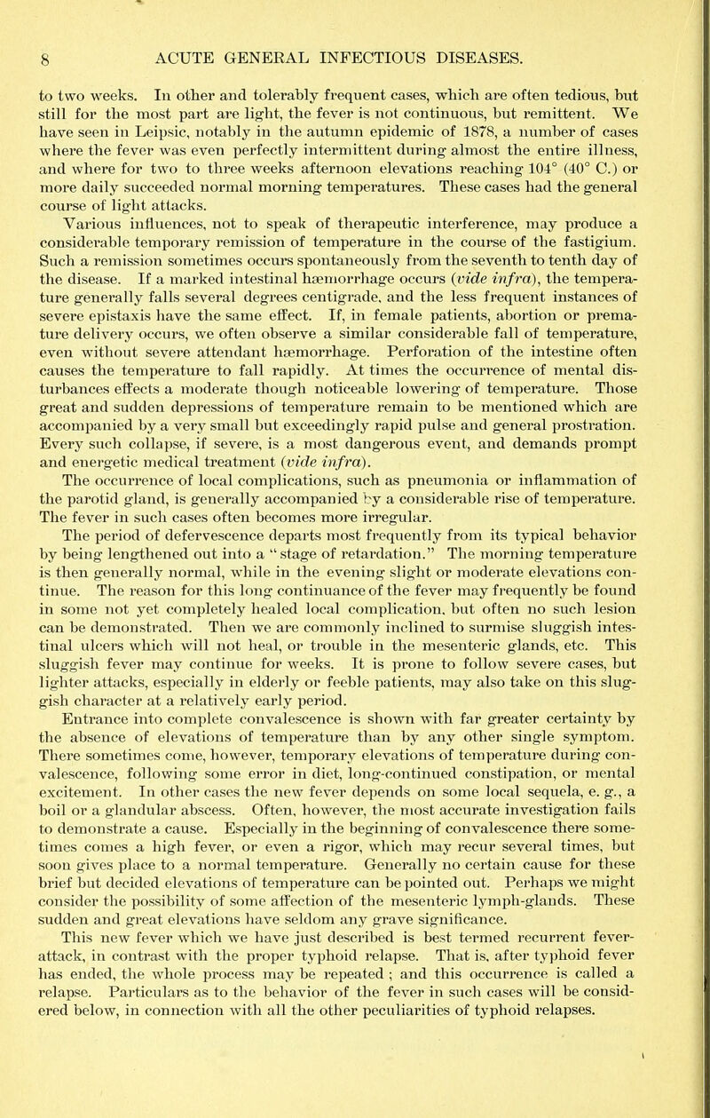 to two weeks. In other and tolerably frequent cases, which are often tedious, but still for the most part are light, the fever is not continuous, but remittent. We have seen in Leipsic, notably in the autumn epidemic of 1878, a number of cases where the fever was even perfectly intermittent during almost the entire illness, and where for two to three weeks afternoon elevations reaching-104° (40° C.) or more daily succeeded normal morning temperatures. These cases had the general course of light attacks. Various influences, not to speak of therapevitic interference, may produce a considerable temporary remission of temperature in the course of the fastigium. Such a remission sometimes occurs spontaneously from the seventh to tenth day of the disease. If a marked intestinal haemorrhage occurs (vide infra), the tempera- ture generally falls several degrees centigrade, and the less frequent instances of severe epistaxis have the same effect. If, in female patients, abortion or prema- ture delivery occurs, we often observe a similar considerable fall of temperature, even without severe attendant haemorrhage. Perforation of the intestine often causes the temperature to fall rapidly. At times the occuri'ence of mental dis- turbances effects a moderate though noticeable lowering of temperature. Those great and sudden depressions of temperature remain to be mentioned which are accomjDanied by a very small but exceedingly rapid pulse and general prostration. Every such collapse, if severe, is a most dangerous event, and demands prompt and energetic medical treatment (vide infra). The occurrence of local complications, such as pneumonia or inflammation of the parotid gland, is generally accompanied by a considerable rise of tempei*ature. The fever in such cases often becomes more irregular. The period of defervescence departs most frequently from its typical behavior by being lengthened out into a  stage of retardation. The morning temperature is then generally normal, while in the evening slight or moderate elevations con- tinue. The reason for this long continuance of the fever may frequently be found in some not yet completely healed local complication, but often no such lesion can be demonstrated. Then we are commonly inclined to surmise sluggish intes- tinal ulcers which will not heal, or trouble in the mesenteric glands, etc. This sluggish fever may continue for weeks. It is prone to follow severe cases, but lighter attacks, especially in elderly or feeble patients, may also take on this slug- gish character at a relatively early period. Entrance into complete convalescence is shown with far greater certainty by the absence of elevations of temperature than by any other single symptom. There sometimes come, however, temporary elevations of temperature during con- valescence, following some error in diet, long-continued constipation, or mental excitement. In other cases tlie new fever depends on some local sequela, e. g., a boil or a glandular abscess. Often, however, the most accurate investigation fails to demonstrate a cause. Especially in the beginning of convalescence there some- times comes a high fever, or even a rigor, which may recur several times, but soon gives place to a normal temperature. Generally no certain cause for these brief but decided elevations of temperature can be pointed out. Perhaps we might consider the possibility of some affection of the mesenteric lymph-glands. These sudden and great elevations have seldom any grave significance. This new fever which we have just described is best termed recurrent fever- attack, in contrast with the proper typhoid relapse. That is, after typhoid fever has ended, the whole process may be repeated ; and this occurrence is called a relapse. Particulars as to the behavior of the fever in such cases will be consid- ered below, in connection with all the other peculiarities of typhoid relapses.