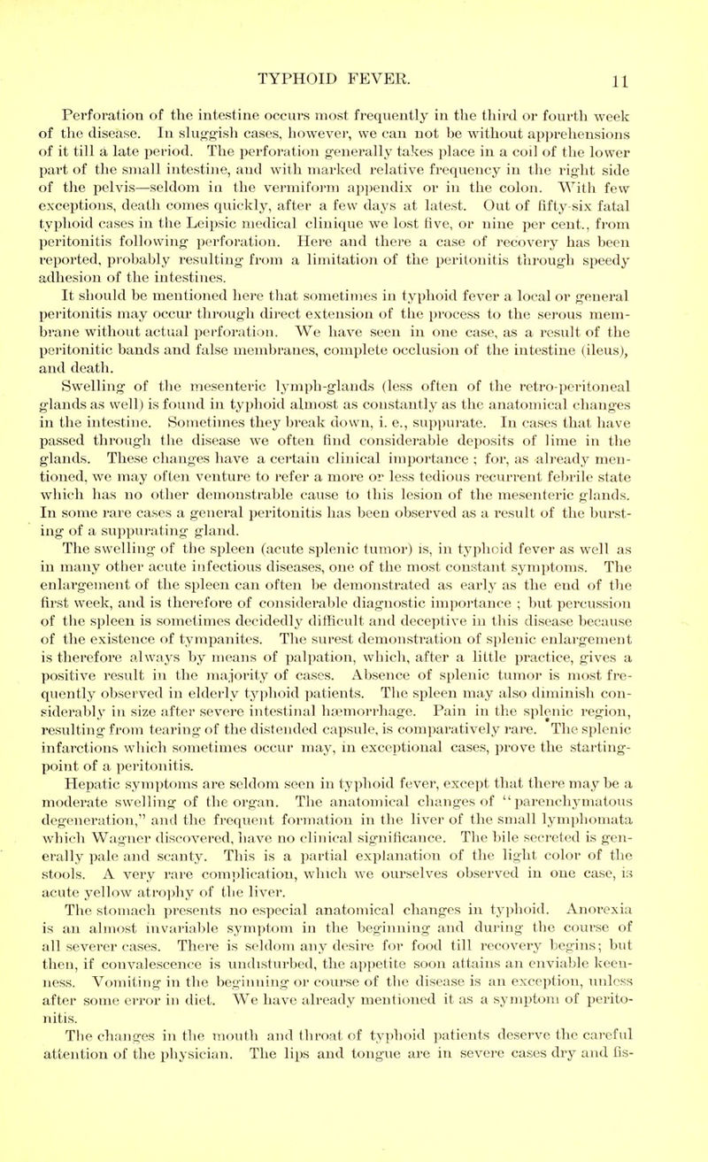 Perforation of the intestine occurs most frequently in the tliird or fourtli week of the disease. In shig-gish cases, however, we can not be without appi'ehensions of it till ä late i^eriod. The perforation generally takes place in a coil of the lower part of the small intestine, and with marked relative frequency in the rig-lit side of the iielvis—seldom ia the vermifoi-ni appendix or in the colon. With few exceptions, death comes quickly, after a few days at latest. Out of fifty-six fatal typhoid cases in the Leipsic medical clinique we lost five, or nine per cent., fi'om peritonitis following perforation. Here and there a case of recovery has been reported, probably resulting from a limitation of the peritonitis through speedy adhesion of the intestines. It should be mentioned here that sometimes in typhoid fever a local or general peritonitis may occur through direct extension of the pi'ocess to the serous mem- brane without actual perforation. We have seen in one case, as a result of the peritonitic bands and false membranes, complete occlusion of the intestine (ileus), and death. Swelling of the mesenteric lymph-glands (less often of the retro-peritoneal glands as well) is found in typhoid almost as constantly as the anatomical changes in the intestine. Sometimes they break down, i. e., suppurate. In cases that have passed through the disease we often find considerable deposits of lime in the glands. These changes have a certain clinical importance ; for, as already men- tioned, we may often venture to refer a more or less tedious recurrent febrile state which has no other demonstrable cause to this lesion of the mesenteric glands. In some rare cases a general peritonitis has been observed as a result of the burst- ing of a sujipurating gland. The swelling of the spleen (acute splenic tumor) is, in typhoid fever as well as in many other acute infectious diseases, one of the most constant symptoms. The enlargement of the spleen can often be demonsti*ated as early as the end of the first week, and is therefore of considerable diagnostic importance ; but percussion of the spleen is sometimes decidedly difficult and deceptive in this disease because of the existence of tympanites. The surest demonstration of splenic enlargement is therefore always by means of palpation, which, after a little practice, gives a positive result in the majority of cases. Absence of splenic tumor is most fre- quently observed in elderly typhoid patients. The spleen may also diminish con- siderably in size after severe intestinal haemorrhage. Pain in the splenic region, resulting from tearing of the distended capsule, is comparatively rare. The splenic infarctions which sometimes occur may, in exceptional cases, prove the starting- point of a peritonitis. Hepatic symptoms are seldom seen in typhoid fever, except that there maybe a moderate swelling of the organ. The anatomical changes of parenchymatous degeneration, and the frequent formation in the liver of the small lymphomata which Wagner discovered, have no clinical significance. The bile secreted is gen- erally pale and scanty. This is a partial explanation of the light color of the stools. A very rare complication, which we ourselves observed in one case, is acute yellow atrojihy of the liver. The stomach presents no especial anatomical changes in typhoid. Anorexia is an almost invariable symptom in the beginning and during the course of all severer cases. There is seldom any desire for food till recovery begins; but then, if convalescence is undisturbed, the appetite soon attains an enviable keen- ness. Vomiting in the beginning or course of the disease is an exception, unless after some error in diet. We have already mentioned it as a symptom of perito- nitis. The changes in the mouth and throat of typhoid patients deserve the careful attention of the physician. The lips and tongue are in severe cases dry and ßs-