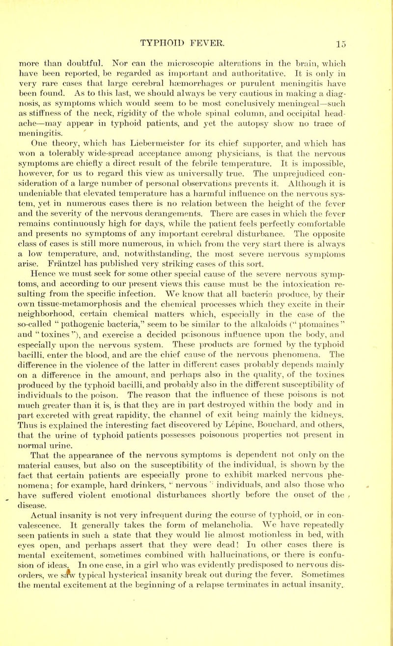 more than doubtful. Nor can the microscopic alterations in the brain, which have been reported, be regarded as important and authoi-itative. It is only in very rare cases that large cerebral haemorrhages or purulent meningitis have been found. As to this last, we should always be very cautious in making a diag- nosis, as symptoms which would seem to be most conclusively meningeal—such as stiffness of the neck, rigidity of the whole spinal column, and occipital head- ache—may appear in typhoid patients, and yet the autopsy show no trace of meningitis. One theory, which lias Liebermeister for its chief supporter, and which has won a tolerably wide-spread acceptance among physicians, is that the nervous symptoms are chiefly a direct result of the febrile temperature. It is impossible, however, for us to regard this view as universally true. The unprejudiced con- sideration of a large number of personal observations prevents it. Although it is undeniable that elevated temperature has a harmful influence on the nervous sys- tem, yet in numerous cases there is no relation between the height of the fever and the severity of the nervous derangements. There are cases in which the fever remains continuously high for days, while the palient feels perfectly comfortable and i>resents no symptoms of any important cerebi-al disturbance. The opposite class of cases is still more numerous, in which from the very start thei'e is always a low temperature, and, notwithstanding, the most severe nervous symptoms arise. Fräntzel has published very striking cases of this sort. Hence we nmst seek for some other special cause of the severe nervous symp- toms, and according to our present views this cause must be the intoxication re- sulting from the specific infection. We know that all bacteria produce, by their own tissue-metamorphosis and the chemical processes which they excite in their neighborhood, cei'tain cliemical matters which, especially in the case of the so-called  pathogenic bacteria, seem to he similar to the alkaloids ( ptomaines  and toxines'), and exercise a decided poisonous influence upon the body, and especially upon the nervous system. These ]iioducts are formed by the typhoid bacilli, enter the blood, and are the chief cause of the nervous phenomena. The difference in the violence of the latter in ditt'erent cases prol>al)]y depends mainly on a difference in the amount, and perhaps also in the quality, of the toxines produced by the typhoid bacilli, and probably also in the different susceptibility of individuals to the poison. The reason that the influence of these poisons is not much greater than it is, is that they are in part destroyed within the body and in part excreted with great rapidity, the channel of exit being mainly the kidneys. Thus is exi)lained the interesting fact discovered by Lepine, Bouchard, and others, that the urine of typhoid patients possesses poisonous properties not present in normal urine. That the appearance of the nervous symptoms is dependent not only on the material causes, but also on the susceptibility of the individual, is shown by the fact that certain patients are especially prone to exhibit marked nervous phe- nomena; for example, hard drinkers,  nervous ' individuals, and also those who have suftered violent emotional disturbances shoi-tly before the onset of the disease. Actual insanity is not very infrequent during the course of typhoid, or in con- valescence. It generally takes the form of melancholia. We have repeatedly seen patients in such a state that they would lie almost motionless in bed, with eyes open, and perhaps assert that they were dead! In other cases there is mental excitement, sometimes combined with hallucinations, or there is confu- sion of ideas. In one case, in a girl who was evidently predis])osed to nervous dis- orders, we s^ typical hysterical insanity break out during the fever. Sometimes the mental excitement at the beginning of a relapse terminates in actual insanity.