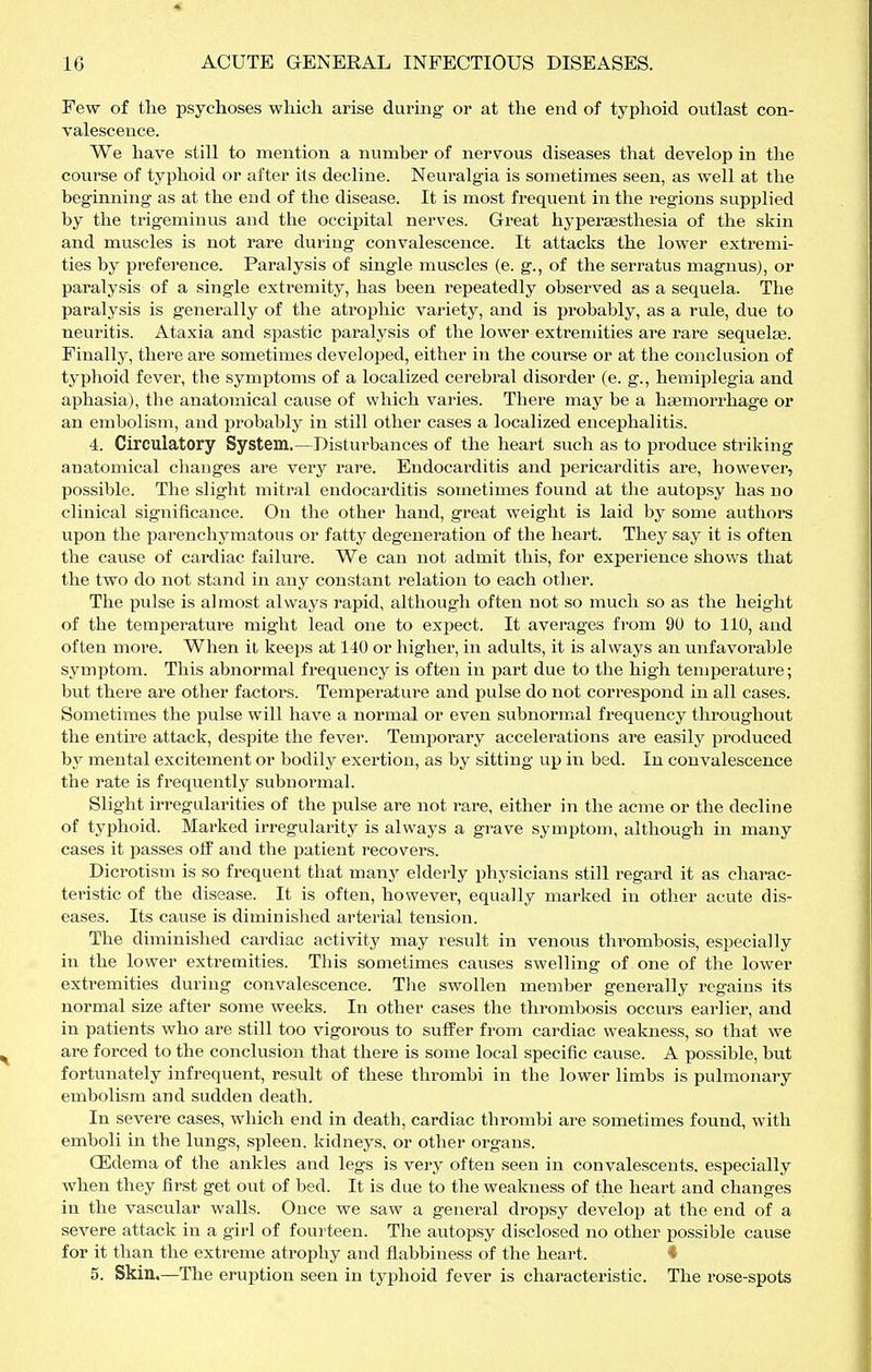 Few of tlie psychoses which arise during or at the end of typhoid outlast con- valescence. We have still to mention a number of nervous diseases that develop in the course of typhoid or after its decline. Neuralgia is sometimes seen, as well at the beginning as at the end of the disease. It is most frequent in the regions supplied by the trigeminus and the occipital nerves. Great hyperaesthesia of the skin and muscles is not rare during convalescence. It attacks the lower extremi- ties by preference. Paralysis of single muscles (e. g., of the serratus magnus), or paralysis of a single extremity, has been repeatedly observed as a sequela. The paralysis is generally of the atrophic variety, and is probably, as a rule, due to neuritis. Ataxia and spastic paralysis of the lower extremities are rare sequelae. Finally, there are sometimes developed, either in the course or at the conclusion of typlioid fever, tlie symptoms of a localized cerebral disorder (e. g., hemiplegia and aphasia), the anatomical cause of which varies. There may be a haemorrhage or an embolism, and probably in still other cases a localized encephalitis. 4. Circulatory System.—Disturbances of the heart such as to produce striking anatomical changes are very rare. Endocarditis and pericarditis are, however, possible. The slight mitral endocarditis sometimes found at the autopsy has no clinical significance. On the other hand, great weight is laid by some authors upon the parenchymatous or fatty degeneration of the heart. They say it is often the cause of cai'diac failure. We can not admit this, for experience shows that the two do not stand in any constant relation to each other. The pulse is almost always rapid, although often not so much so as the height of the temperature might lead one to expect. It averages from 9Ü to 110, and often more. When it keeps at 140 or higher, in adults, it is always an unfavorable symptom. This abnormal frequency is often in part due to the high temperature; but there are other factors. Temperature and pulse do not correspond in all cases. Sometimes the pulse will have a normal or even subnormal frequency throughout the entire attack, despite the fever. Temporary accelerations are easily produced by mental excitement or bodily exertion, as by sitting up in bed. In convalescence the rate is frequently subnormal. Slight irregularities of the pulse are not rare, either in the acme or the decline of typhoid. Marked irregularity is always a grave symptom, although in many cases it passes off and the patient recovers. Dicrotism is so frequent that many elderly physicians still regard it as charac- teristic of the disease. It is often, however, equally marked in other acute dis- eases. Its cause is diminislied arterial tension. The diminished cardiac activity may result in venous thrombosis, especially in the lower extremities. This sometimes causes swelling of one of the lower extremities during convalescence. The swollen member generally regains its normal size after some weeks. In other cases the thrombosis occurs earlier, and in patients who are still too vigorous to suffer from cardiac weakness, so that we are forced to the conclusion that there is some local specific cause. A possible, but fortunately infrequent, result of these thrombi in the lower limbs is pulmonary embolism and sudden death. In severe cases, which end in death, cardiac thrombi are sometimes found, with emboli in the lungs, spleen, kidneys, or other organs. OSdema of the ankles and legs is very often seen in convalescents, especially when they first get out of bed. It is due to the weakness of the heart and changes in the vascular walls. Once we saw a general dropsy develop at the end of a severe attack in a girl of fourteen. The autopsy disclosed no other possible cause for it than the extreme atrophy and flabbiness of the heart. * 5. Skin.—The eruption seen in typhoid fever is characteristic. The rose-spots