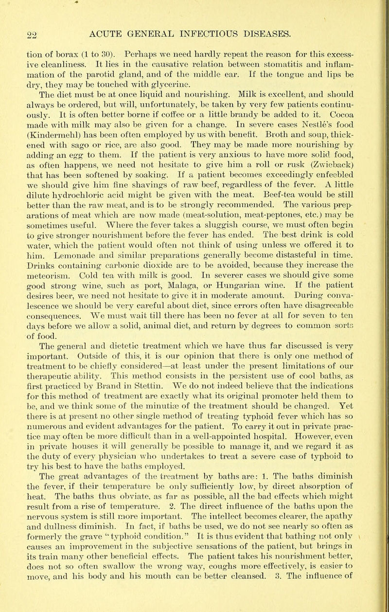 tion of borax (1 to 30). Perhaps we need hardly repeat the reason for this excess- ive cleanliness. It lies in the causative relation between stomatitis and inflam- mation of the parotid gland, and of the middle ear. If the tongue and lips be dry, they may be touched with glycerine. The diet must be at once liquid and nourishing. Milk is excellent, and should always be ordered, but will, imfortunately, be taken by very few patients continu- ously. It is often better borne if coffee or a little brandy be added to it. Cocoa made with milk may also be given for a change. In severe cases Nestle's food (Kindermelil) has been often employed by us with benefit. Broth and soup, thick- ened with sago or rice, are also good. They may be made more nourishing by adding an egg to them. If the patient is very anxious to have more solid food, as often happens, we need not hesitate to give him a roll or rusk (Zwieback) that has been softened by soaking. If a patient becomes exceedingly enfeebled we should give him fine shavings of raw beef, regardless of the fever. A little dilute hydrochloric acid might be given with the meat. Beef-tea would be still better than the raw meat, and is to be strongly recommended. The various i>rep- arations of meat which are now made (meat-solution, meat-peptones, etc.) may be sometimes useful. Where the fever takes a sluggish course, we must often begin to give stronger nourishment before the fever has ended. The best drink is cold water, which the patient would often not think of using unless we offered it to him. Lemonade and similar preparations generally become distasteful in time. Drinks containing carbonic dioxide are to be avoided, because they increase the meteorism. Cold tea with milk is good. In severer cases we should give some good strong wine, such as port, Malaga, or Hungarian wine. If the patient desires beer, we need not hesitate to give it in moderate amount. During conva- lescence we should be very careful about diet, since errors often have disagreeable consequences. We must wait till there has been no fever at all for seven to ten days before we allow a solid, animal diet, and return by degrees to common sorts of food. The general and dietetic treatment which we have thus far discussed is very important. Outside of this, it is our opinion that there is only one method of treatment to be chiefly considered—at least under the present limitations of our therapeutic ability. This method consists in the persistent use of cool baths, as first practiced by Brand in Stettin. We do not indeed believe that the indications for this method of treatment are exactly what its original promoter held them to be, and we think some of the minutiae of the treatment should be changed. Yet there is at present no other single method of treating typhoid fever which has so numerous and evident advantages for the patient. To carry it out in private prac- tice may often be more difficult than in a well-appointed hospital. However, even in private houses it will generally be possible to manage it, and we regard it as the duty of every physician who imdertakes to treat a severe case of typhoid to try his best to have the baths employed. The great advantages of the treatment by baths are: 1. The baths diminish the fever, if their temperature be only sufficiently low, by direct absorption of heat. The baths thus obviate, as far as possible, all the bad effects which might result from a rise of temperature. 2. The direct influence of the baths upon the nervous system is still more important. The intellect becomes clearer, the apathy and dullness diminish. In fact, if baths be used, we do not see nearly so often as formerly the grave '' typhoid condition. It is thus evident that bathing not only causes an improvement in the subjective sensations of the patient, but brings in its train many other beneficial effects. The patient takes his nourishment better, does not so often swallow the wrong way, coughs more effectively, is easier to move, and his body and his mouth can be better cleansed. 3. The influence of