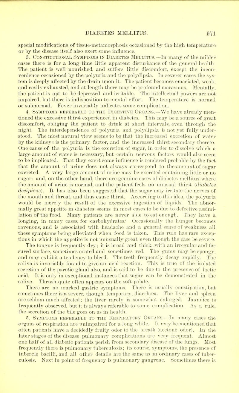 special modifications of tissue-metamorpliosis occasioned by the high temperature or by the disease itself also exert some influence. 3. Constitutional Syjiptoms in Diabetes Mellitus.—In many of the milder cases there is for a long time little apparent disturbance of the general health. The patient is well nourished, and suffers little discomfort, except the incon- venience occasioned by the polyuria and the polydipsia. In severer cases the sys- tem is deeply affected by the drain upon it. The patient becomes emaciated, weak, and easily exhausted, and at length there may be profound marasmus. Mentally, the patient is apt to be depressed and irritable. The intellectual powers arc not impaired, but there is indisposition to mental effort. The temperature is normal or subnormal. Fever invariably indicates some complication. 4. Symptoms referable to the Digestive Organs.—We have already men- tioned the excessive thirst e.Kperienced in diabetes. This may be a source of great discomfort, obliging the patient to drink at short intervals, even through the night. The interdependence of polyuria and polj'dipsia is not yet fully under- stood. The most natural view seems to be that the increased excretion of water by the kidneys is the primai'y factor, and the increased thirst secondary thei'eto. One cause of the polyuria is the excretion of sugar, in order to dissolve which a large amount of water is necessary, but certain nervous factors would also seem to be implicated. That they exert some in^fluence is rendered probable by the fact that the amount of urine does not always correspond to the amount of sugar excreted. A very large amount of urine may be excreted containing little or no sugar; and, on the other hand, there are genuine cases of diabetes mellitus where the amount of urine is normal, and the patient feels no tmusual thirst (diabetes decipiens). It has also been suggested that the sugar may irritate the nerves of the mouth and throat, and tlms cause thirst. According to this idea, the ijolyuria would be merely the result of the excessive ingestion of liquids. The abnor- mally great appetite in diabetes seems in most cases to be due to defective assimi- lation of the food. Many patients are never able to eat enough. They have a longing, in many cases, for carbohydrates.' Occasionally the hunger becomes ravenous, and is associated with headache and a general sense of weakness, all these symptoms being alleviated when food is taken. This rule has rare excep- tions in which the appetite is not unusually great, even though the case be severe. The tongue is frequently dry; it is broad and thick, with an irregular and fis- sured surface, sometimes coated and sometimes red. The gums may be spongy, and may exhibit a tendency to bleed. The teeth frequently decay rapidly. The saliva is invariably foinid to give an acid reaction. This is true of the isolated secretion of the parotic gland also, and is said to be due to the presence of lactic acid. It is only in exceptional instances that sugar can be demonstrated in the saliva. Thrush quite often appears on the soft palate. There are no marked gastric symptoms. There is usually constipation, but sometimes there is a severe, though temporary, diarrhoea. The liver and spleen are seldom much affected; the liver rarely is somewhat enlai'ged. Jaundice is frequently observed, but it is always referable to some conqilication. As a rule, the secretion of the bile goes on as in health. 5. Symptoms referable to the Eespiratory Organs.—In many cases the organs of respiration are luiimpaired for a long while. It may be mentioned that often patients have a decidedly fruity odor to the breath (acetone odor). In the later stages of the disease pulmonai'y complications are very frequent. Almost one half of all diabetic patients perish from secondary disease of the Irmgs. Most frequently there is pulmonary tuberculosis; its course, symptoms, the presence of tubercle bacilli, and all other details are the same as in ordinary cases of tuber- culosis. Next in point of frequency is pulmonary gangrene. Sometimes there is