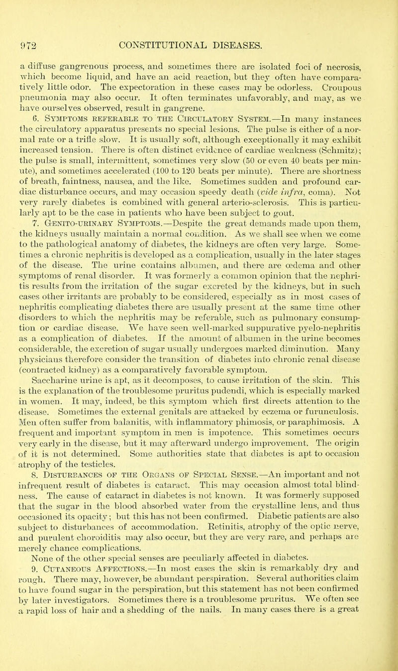 a diffuse gangrenous process, and sometimes there are isolated foci of necrosis, which become liquid, and have an acid reaction, but they often have compara- tively little odor. The expectoration in these cases may be odorless. Croupous pneumonia may also occur. It often terminates unfavorably, and may, as we have ourselves observed, result in gangrene. 6. Symptoms referable to the Circulatory System.—In many instances the circulatory apparatus presents no special lesions. The pulse is either of a nor- mal rate or a trifle slow. It is usually soft, although exceptionally it may exhibit increased tension. There is often distinct evidence of cardiac Aveakness (Schmitz); the pulse is small, intermittent, sometimes ver^' slow (50 or even 40 beats per min- ute), and sometimes accelerated (100 to 120 beats per minute). There are shortness of breath, faintness, nausea, and the like. Sometimes sudden and profound car- diac disturbance occurs, and may occasion speedy death {vide infra, coma). Not very rarely diabetes is combined with general arterio-sclerosis. This is particu- larly apt to he the case in patients who have been subject to gout. 7. GrENiTO-URiNARY SYMPTOMS.—Despite the great demands made upon them, the kidneys usually maintain a normal condition. As we shall see when we come to the pathological anatomy of diabetes, the kidneys are often very large. Some- times a chronic nephritis is develo^jed as a complication, usually in the later stages of the disease. The urine contains albumen, and there are oedema and other symptoms of renal disorder. It was formerly a common opinion that the nephri- tis results from the irritation of the sugar excreted by the kidneys, but in such cases other irritants are probably to be considered, especially as in most cases of nephritis complicating diabetes there are usually present at the same time other disorders to which the nephritis may be referable, such as pulmonary consump- tion or cardiac disease. We have seen well-marked suppurative pyelo-nephritis as a complication of diabetes. If the amount of albumen in the urine becomes considerable, the excretion of sugar usually undergoes marked diminution. Many physicians therefore consider the transition of diabetes into chronic renal disease (contracted kidney) as a comparatively favorable symptom. Saccharine urine is apt, as it decomposes, to cause irritation of the skin. This is the explanation of the troublesome pruritus pudendi, which is especially marked in women. It may, indeed, be this symptom which first directs attention to the disease. Sometimes the external genitals are attacked by eczema or furunculosis. Men often suffer from balanitis, with inflammatory phimosis, or paraphimosis. A frequent and important symptom in men is impotence. This sometimes occurs very early in the disease, but it may afterward undergo improvement. The oiügin of it is not determined. Some authorities state that diabetes is apt to occasion atrophy of the testicles. 8. Disturbances of the Organs of Special Sense.—An important and not infrequent result of diabetes is cataract. This may occasion almost total blind- ness. The cause of cataract in diabetes is not known. It was formerly supposed that the sugar in the blood absorbed water from the crystalline lens, and thus occasioned its opacity; but this has not been confirmed. Diabetic patients are also subject to disturbances of accommodation. Retinitis, atrophy of the optic nerve, and purulent choroiditis may also occur, but they are very rare, and perhaps are merely chance complications. None of the other special senses are peculiarly affected in diabetes. 9. Cutaneous Affections.—In most cases the skin is remarkably dry and rough. There may, however, be abundant perspiration. Several authorities claim to have found sugar in the perspiration, but this statement has not been confirmed by later investigators. Sometimes there is a troublesome pruritus. We often see a rapid loss of hair and a shedding of the nails. In many cases there is a great