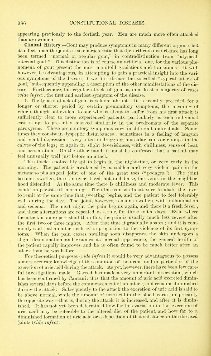 appearing previously to tlie fortieth year. Men are much more often attacked than are women. CHnieal History.—Gout may produce symptoms in many different organs; but its effect upon the joints is so characteristic that tlje arthritic disturbance has long been termed  normal or regular gout, in contradistinction from  atypical, internal gout. This distinction is of course an artificial one, for the various phe nomena of gout present the most manifold gradations and transitions. It will, however, be advantageous, in attempting to gain a practical insight into the vari- ous symptoms of the disease, if we first discuss the so-called  typical attack of gout, subsequently af>pendiug a description of the other manifestations of the dis- ease. Furthermore, the regular attack of gout is, in at least a majority of cases {vide infra), the first and earliest symptom of the disease. 1. The typical attack of gout is seldom abrupt. It is usually preceded for a longer or shorter period by certain premonitory symptoms, the meaning of which, though not evident to one who is about to suffer from his first attack, is sufficiently clear to more experienced patients, particularly as each individual case is apt to present a marked similarity in the prodromata of the separate paroxysms. These premonitory symi)toms vary in different individuals. Some- times they consist in dyspeptic disturbances ; sometimes in a feeling of languor and mental depression ; very often in di'agging, muscular pains or cramps in the calves of the legs; or again in slight feverishness, with chilliness, sense of heat, and persjjiration. On the other hand, it must be confessed that a patient may feel unusually well just before an attack. The attack is noticeably apt to begin m the night-time, or very early in the morning. The patient is awakened by a sudden and very violent pain in the metatarso-phalaugeal joint of one of the great toes (podagra). The joint becomes swollen, the skin over it red, hot, and tense, the veins in the neighbor- hood distended. At the same time there is chilliness and moderate fever. This condition persists till morning. Then the pain is almost sure to abate, the fever to remit at the same time that sweating begins, and the patient to feel tolerably well during the day. The joint, however, remains swollen, with infiammation and oedema. The next night the pain begins again, and there is a fresh fever ; and these alternations are repeated, as a rule, for three to ten days. Even where the attack is more persistent thaii this, tlie pain is usually much less severe after the first two or three nights. After that time it gradually abates ; and it is com- monly said that an attack is brief in proportion to the violence of its first symp- toms. When the pain ceases, swelling soon disappears, the skin undergoes a slight desquamation and resumes its normal appearance, the general health of the patient rapidly improves, and he is often found to be much better after an attack than he was before. For theoretical purposes (vide infra) it would be very advantageous to possess a more accurate knowledge of the condition of the urine, and in particular of the excretion of uric acid during the attack. As yet, however, there have been few care- ful investigations made. Garrod has made a very important observation, which has been confirmed by Cantani: it is, that the amount of lu'ic acid excreted dimin- ishes several days before the commencement of an attack, and remains diminished during the attack. Subsequeutly to the attack the excretion of uric acid is said to be above normal, while the amount of uric acid in the blood varies in precisely the opposite way—that is, during the attack it is increased, and after, it is dimin- ished. It has not yet been determined how far this variation in the exci'etion of uric acid may be referable to the altered diet of the patient, and how far to a diminished formation of uric acid or a deposition of that substance in the diseased joints {vide infra).