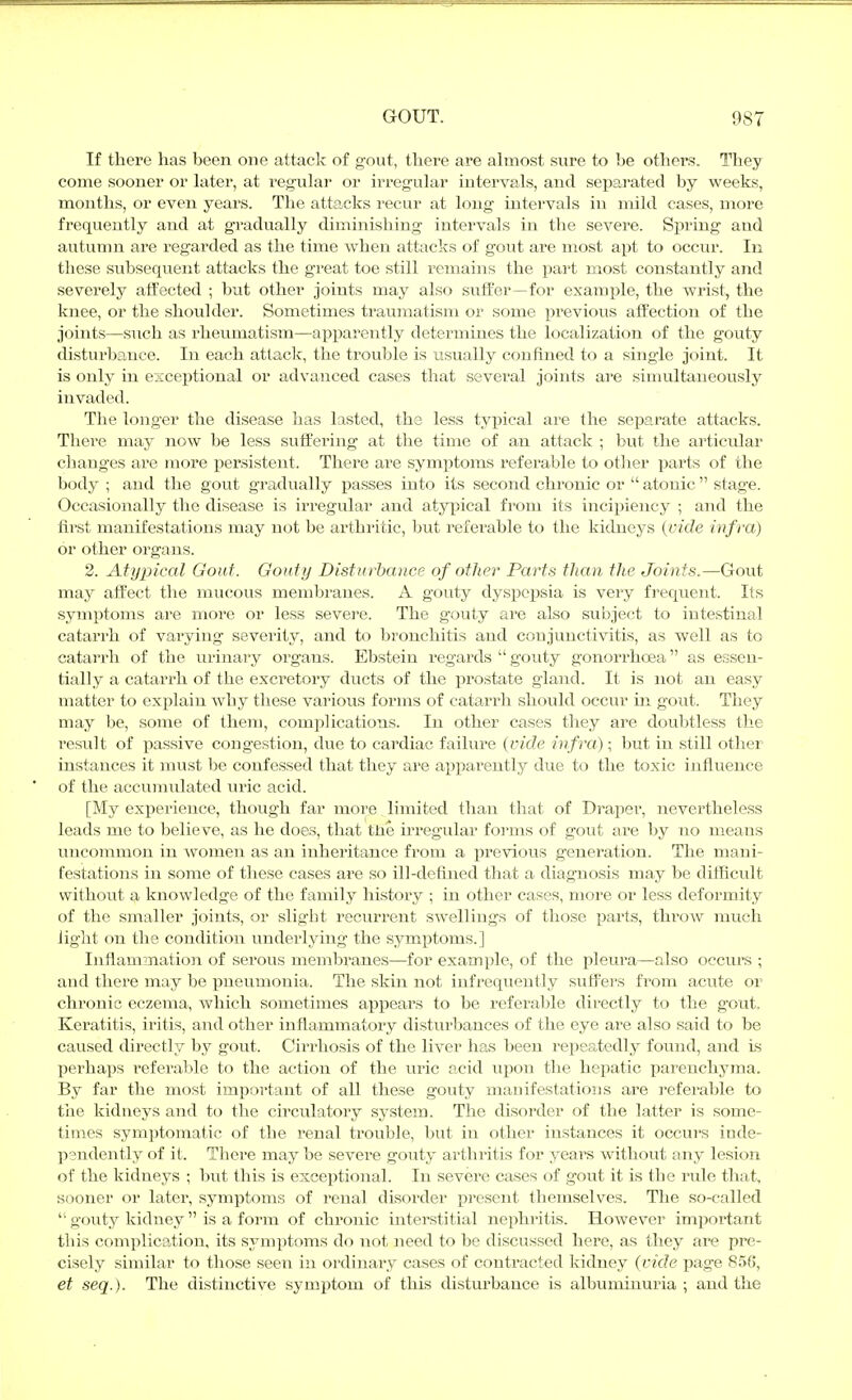 If there has been one attack of gout, there are almost sure to be others. They come sooner or later, at regular or irregular intervals, and sef)arated by weeks, months, or even years. The attacks recur at long intervals in mild cases, more frequently and at gradually diminishing intervals in the severe. Spring and autumn are regarded as the time when attacks of gout are most apt to occur. In these subsequent attacks the great toe still remains the pai't most constantly and severely alfected ; but other joints may also suffer—for example, the wrist, the knee, or the shoulder. Sometimes traumatism or some previous aifection of the joints—such as rheumatism—apparently determines the localization of the gouty disturbance. In each attack, the trouble is usually confined to a single joint. It is only in esceptional or advanced cases that several joints are simultaneously invaded. The longer the disease has lasted, the less typical are the separate attacks. Thei'e may now be less suffering at the time of an attack ; but the ai'ticular changes are more x^ersistent. There are symptoms referable to other parts of the body ; and the gout gradually passes into its second chronic or  atonic  stage. Occasionally the disease is irregular and atypical from its incipiency ; and the first manifestations may not be arthritic, ljut referable to the kidneys (vide infra) or other organs. 2. Atypical Gout. Gouty Disturbance of other Parts than the Joints.—Gout maj^ affect the mucous membranes. A gouty dyspepsia is very frequent. Its symptoms are more or less severe. The gouty are also subject to intestinal catarrh of varying severity, and to bronchitis and conjunctivitis, as well as to catarrh of the urinary organs. Ebstein regards  gouty gonorrhoea as essen- tially a catarrh of the excretory ducts of the prostate gland. It is not an easy matter to explain why tliese various forms of catarrh should occur in gout. They may be, some of them, complications. In other cases they are doubtless the result of passive congestion, due to cardiac failure {vide infra); but in still other instances it must be confessed that they are apparently due to the toxic influence of the accumulated m-ic acid. [My experience, though far more limited than that of Drapei, nevertheless leads me to believe, as he does, that tne irregular forms of gout are by no means uncommon in ^vomen as an inheritance from a previous generation. The mani- festations in some of tliese cases are so ill-defuied that a diagnosis may be difficult withovit a knowledge of the family history ; in other cases, more or less deformity of the smaller joints, or slight recurrent swellings of those parts, throAV much light on the condition underlying the symptoms.] Inflammation of serous membranes—for example, of the pleura—also occurs ; and there may be pneumonia. The skin not infrequently suffers from acute or chronic eczema, which sometimes appears to be referable directly to the gout. Keratitis, iritis, and other inflammatory disturbances of the eye are also said to be caused directly by gout. Cirrhosis of the liver has been repeatedly found, and is perhajis referable to the action of the uric acid upon the hepatic parenchyma. By far the most important of all these gouty manifestations are referable to the kidneys and to the circulatory system. The disorder of the latter is some- times symptomatic of the renal trouble, but in other instances it occurs inde- pendently of it. There may be severe gouty arthritis for years without any lesion of the kidneys ; but this is exceptional. In severe cases of gout it is the ride that, sooner or later, symptoms of renal disorder present themselves. The so-called  gouty kidney  is a form of chronic interstitial nephi'itis. However important this complication, its symptoms do not need to be discussed here, as they are pre- cisely similar to those seen in ordinary cases of contracted kidney {vide page 856, et seq.). The distinctive symptom of this disturbance is albuminuria ; and the