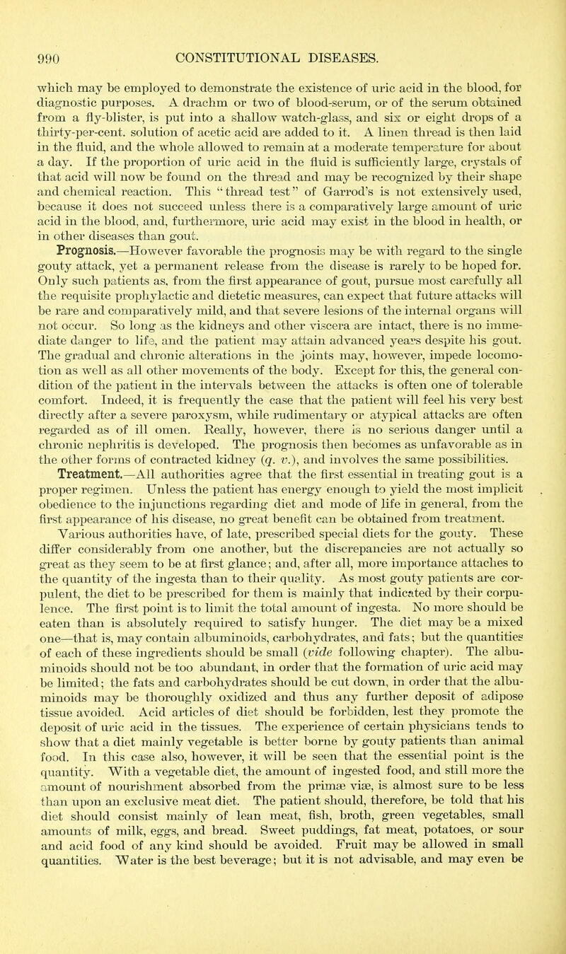 whicli may be employed to demonstrate the existence of uric acid in the blood, for diagnostic purposes. A drachm or two of blood-serum, or of the serum obtained from a fly-blister, is put into a shallow watch-glass, and six or eight drops of a thirty-per-cent. solution of acetic acid are added to it. A linen thread is then laid in the fluid, and the whole allowed to remain at a moderate temperature for about a day. If the proportion of uric acid in the fluid is sufficiently large, crystals of that acid will now be found on the thread and may be recognized by their shape and chemical reaction. This  thread test of Garrod's is not extensively used, because it does not succeed unless there is a comparatively large amount of uric acid in the blood, and, furthermore, uric acid may exist in the blood in health, or in other diseases than gout. Prognosis.—However favorable the prognosis may be with regard to the single gouty attack, yet a permanent release from the disease is rarely to be hoped for. Only such i^atients as, from the first appearance of gout, pursue most carefully all the requisite prophylactic and dietetic measures, can expect that future attacks will be rare and comparatively mild, and that severe lesions of the internal organs will not occur. So long as the kidneys and other viscera are intact, there is no imme- diate danger to life, and the patient may attain advanced years despite his gout. The gradual and chronic alterations in the joints may, however, impede locomo- tion as well as all other movements of the body. Except for this, the general con- dition of the patient in the intervals between the attacks is often one of tolerable comfort. Indeed, it is frequently the case that the patient will feel his very best directly after a severe paroxysm, while rudimentary or atypical attacks are often regarded as of ill omen. Really, however, there is no serious danger until a chronic nephritis is developed. The prognosis then becomes as unfavorable as in the other forms of contracted kidney {q. v.), and involves the same possibilities. Treatment.—All authorities agree that the first essential in treating gout is a proper regimen. Unless the patient has energj^ enough to yield the most implicit obedience to the injunctions regarding diet and mode of life in general, from the first appearance of his disease, no great benefit can be obtained from treatment. Various authorities have, of late, prescribed special diets for the gouty. These differ considerably from one another, but the discrepancies are not actually so great as they seem to be at first glance; and, after all, more importance attaches to the quantity of the ingesta than to their quality. As most gouty patients are cor- pulent, the diet to be prescribed for them is mainly that indicated by their corpu- lence. The first point is to limit the total amount of ingesta. No more should be eaten than is absolutely required to satisfy hunger. The diet may be a mixed one—that is, may contain albuminoids, carbohydrates, and fats; but the quantities of each of these ingredients should be small {vide following chapter). The albu- minoids should not be too abundant, in order that the formation of uric acid may be limited; the fats and carbohydrates should be cut down, in order that the albu- minoids may be thoroughly oxidized and thus any further deposit of adipose tissue avoided. Acid articles of diet should be forbidden, lest they promote the deposit of m'ic acid in the tissues. The experience of certain physicians tends to show that a diet mainly vegetable is better borne by gouty patients than animal food. In this case also, however, it will be seen that the essential point is the quantity. With a vegetable diet, the amount of ingested food, and still more the amount of nourishment absorbed from the primae viae, is almost sure to be less than upon an exclusive meat diet. The patient should, therefore, be told that his diet should consist mainly of lean meat, fish, broth, green vegetables, small amounts of milk, eggs, and bread. Sweet puddings, fat meat, potatoes, or sour and acid food of any kind should be avoided. Fruit may be allowed in small quantities. Water is the best beverage; but it is not advisable, and may even be