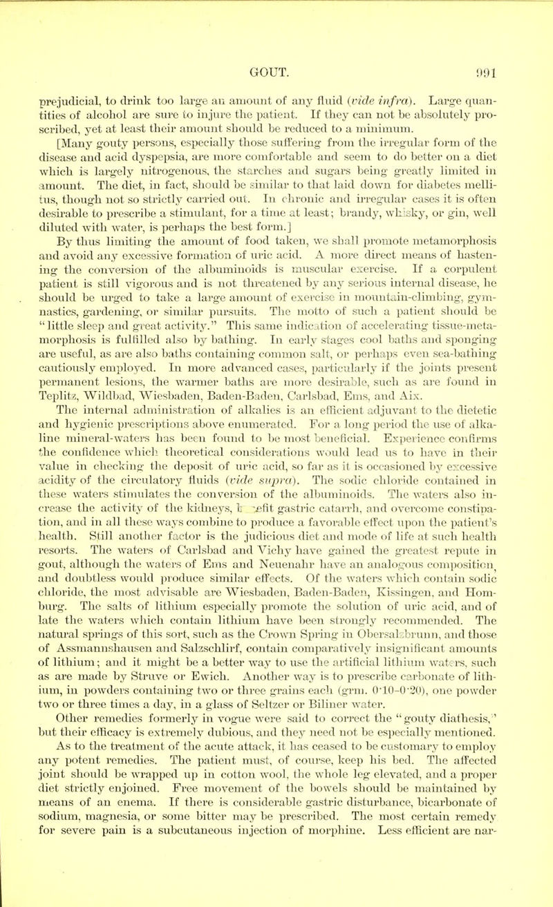 prejudicial, to drink too large an amount of any fluid {vide infra). Large quan- tities of alcohol are stire to injure the patient. If they can not be absolutely pro- scribed, yet at least their amount should be reduced to a minimum. [Many gouty persons, especially those sufi:ering from the irregular form of the disease and acid dyspepsia, are more comfortable and seem to do better on a diet which is largely nitrogenous, the starches and sugars being greatly limited in amount. The diet, in fact, should be similar to that laid down for diabetes melli- tus, though not so strictly carried out. In chronic and irregular cases it is often desnable to prescribe a stimulant, for a time at least; bi'andy, whisky, or gin, well diluted with water, is perhaps the best form.] By thus limiting the amount of food taken, we shall promote metamorphosis and avoid any excessive formation of uric acid. A more direct means of hasten- ing the conversion of the albuminoids is muscular exercise. If a corpulent liatient is still vigorous and is not threatened by any sei'ious internal disease, he should be urged to take a large amount of exercise in mountain-climbing, gym- nastics, gardening, or siinilar pursuits. The motto of such a patient should be little sleep and great activity. This same indication of accelei'ating tissue-meta- morphosis is fulfilled also by bathing. In early stages cool baths and sf)onging are useful, as are also baths containing common salt, or pei-haps even sea-bathing cautiously employed. In more advanced cases, particularly if the joints i^resent permanent lesions, the warmer baths are more desirable, such as are found in Teplitz, Wildbad, Wiesbaden, Baden-Baden, Carlsbad, Ems, and Aix. The internal administration of alkalies is an efficient adjuvant to the dietetic and hjf^gienic prescriptions above enumerated. For a long period the use of alka- line mineral-waters has been found to l)e most beneficial. Experience confirms the confidence whicli theoretical considerations would lead us to have in their value in checking the deposit of lu-ic acid, so far as it is occasioned by excessive acidity of the circulatory fluids {vide supra). The sodic chloride contained in these waters stimulates the conversion of the albuminoids. The waters also in- crease the activity of the ki(bieys, t -^fit gastric catarrh, and overcome constipa- tion, and in all these ways combine to produce a favorable effect upon the patient's health. Still another factor is the judicious diet and mode of life at such health resorts. The waters of Carlsbad and Vichy have gained the greatest repute in gout, although the waters of Ems and Neuenahr have an analogous composition^ and doubtless would pi^oduce similar effects. Of the waters which contain sodic chloride, the most advisable are Wiesbaden, Baden-Baden, Kissingen, and Hom- burg. The salts of lithium especially promote the solution of uric acid, and of late the waters which contain lithium have been strongly recommended. The natural springs of this sort, such as the Crown Spring in Obersalsbrunn, and those of Assmannshausen and Salzschlirf, contain comiiaratively insignificant amounts of lithium; and it might be a better way to use the artificial lithium waters, such as are made by Struve or Ewich. Another way is to prescribe carbonate of lith- ium, in powders containing two or three grains each (grm. 010-0'20), one powder two or three times a day, in a glass of Seltzer or Biliner water. Other remedies formerly in vogue Avere said to correct the  gouty diathesis, ' but their efficacy is extremely dubious, and they need not be especially mentioned. As to the treatment of the acute attack, it has ceased to be customary to employ any potent remedies. The patient must, of course, keep his bed. The affected joint should be wrapped up in cotton wool, the whole leg elevated, and a jiroper diet strictly enjoined. Free movement of the bowels should be maintained by means of an enema. If there is considerable gastric disturbance, bicarbonate of sodium, magnesia, or some bitter may be prescribed. The most certain remedy for severe pain is a subcutaneous injection of morpliine. Less efficient are nar-