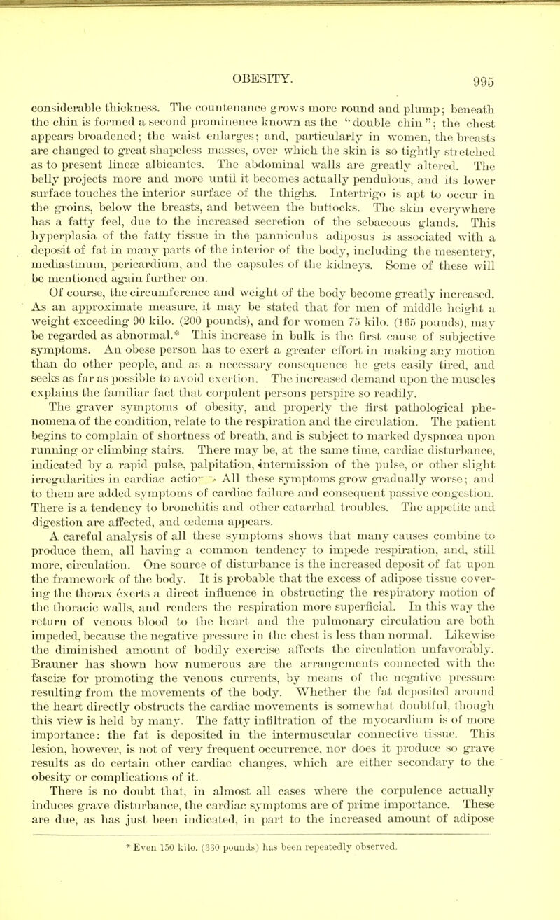 considerable tliickness. The counteuance grows more round and iDliimp; beneath the chin is formed a second prominence known as the  double chin ; the chest appears broadened; the waist enlarges; and, particularly in women, the breasts are changed to great shapeless masses, over which the skin is so tightly stretched as to present linese albicantes. The abdominal walls are greatly altered. The belly projects more and more imtii it becomes actually pendulous, and its lower surface touches the interior surface of the thighs. Intertrigo is apt to occur in the groins, below the breasts, and between the buttocks. The skin everywhere has a fatty feel, due to the increased secretion of the sebaceous glands. This hyperplasia of the fatty tissue in the panniculus adiposus is associated with a deposit of fat in many parts of the interior of the body, including the mesentery, mechastinuui, pericardium, aud the capsules of the kidneys. Some of these will be mentioned again further on. Of course, the circumference and weight of the body become greatly increased. As an approximate measure, it may be stated that for men of middle height a weight exceeding 90 kilo. (200 pounds), and for women 75 kilo. (165 pounds), may be regarded as abnormal.* This increase in bulk is the first cause of subjective symptoms. An obese person has to exert a greater effort in making any motion than do other people, aud as a necessary consequence he gets easily tired, and seeks as far as possible to avoid exertion. The increased demand upon the muscles explains the familiar fact that cor23ulent persons perspire so readily. The graver symptoms of obesity, and properly the first pathological phe- nomena of the condition, relate to the respiration and the circulation. The patient begins to complain of shortness of breath, and is subject to marked dyspnoea upon running or climbing stairs. There may be, at the same time, cardiac disturbance, indicated by a rapid pulse, palpitation, intermission of the pulse, or other slight irregularities in cardiac actior - All these symptoms grow gradually woj-se; and to them are added symptoms of cardiac failure and consequent i^assive congestion. There is a tendency to bronchitis and other catarrhal troubles. The appetite and digestion are alfected, and oedema ai)pears. A careful analysis of all these syrnj^toms shows that many causes combine to produce them, all having a common tendency to impede respnation, aud, still more, circulation. One source of chsturbance is the increased deposit of fat upon the framework of the body. It is probable that the excess of adipose tissue cover- ing the thorax exerts a direct influence in obstructing the respiratory motion of the thoracic walls, and renders the respiration more superficial. In this way the return of venous blood to the heart and the ijulmonary circulation are both impeded, because the negative pressure in the chest is less than normal. Likewise the diminished amount of bodily exercise affects the circulation unfavorably. Brauner has shown how numerous are the arrangements connected with the fasciae for promoting the venous currents, by means of the negative pressure resulting from the movements of the body. Whether the fat deposited around the heart directly obstructs the cardiac movements is somewhat doubtful, though this view is held by many. The fatty infiltration of the myocardium is of more importance: the fat is deposited in the intermusciilar connective tissue. This lesion, however, is not of very frequent occurrence, nor does it produce so grave results as do certain other cardiac changes, which are either secondary to the obesity or complications of it. There is no doubt that, in almost all cases where the corpulence actually induces grave disturbance, the cardiac symptoms are of prime importance. These are due, as has just been indicated, in part to the increased amount of adipose *Eveu 150 kilo. (330 pounds) has been repeatedly observed.