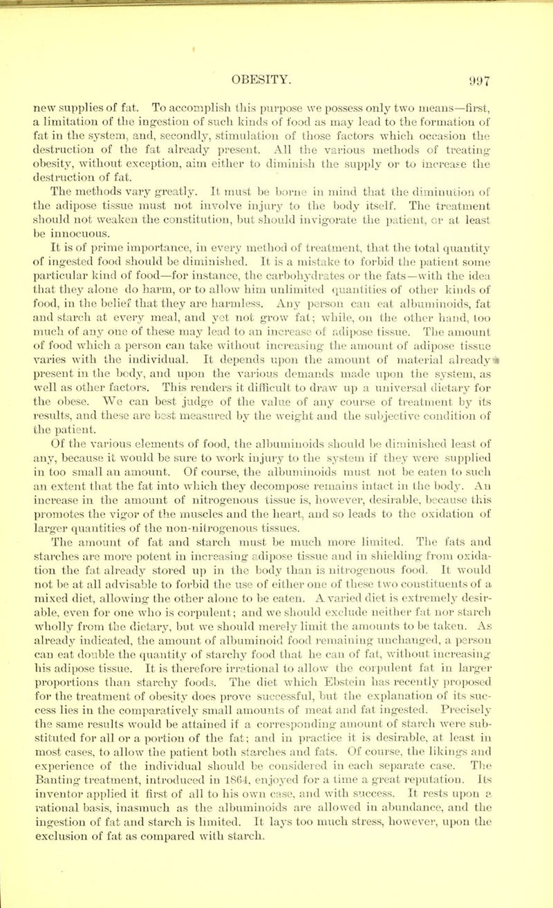 new supplies of fat. To accomplish this purpose we possess only two means—first, a limitation of the ingestion of such kinds of food as may lead to the formation of fat in the system, and, secondly, stimulation of those factors which occasion the destruction of the fat already present. All the various methods of treating- obesity, without exception, aim either to diminish the supply or to increase the destruction of fat. The methods vary greatly. It must be borne in mind that the diminution of the adipose tissue must not involve injury to the body itself. The treatment should not weaken the constitution, but should invigorate the iJatient, or at least be innocuous. It is of prime importance, in every method of treatment, that the total quantity of ingested food should be diminished. It is a mistake to forbid the jjatient some particular kind of food—for instance, the carbohydrates or the fats—with the idea that they alone do harm, or to allow him unlimited (juaiitities of other kinds of food, in the belief that they are harmless. Any person can eat albuminoids, fat and starch at every meal, and yet not grow fat; while, on the other hand, too much of any one of these may lead to an increase of adipose tissue. The amount of food which a person can take without increasing the amount of adipose tissue varies with the individual. It depends upon the amount of material already* present in the body, and upon the various demands made upon the system, as well as other factors. This renders it difficult to draw up a universal dietary for the obese. We can best judge of the value of any course of treatment by its results, and these are best measured by the -weight and the subjective condition of the patient. Of the various elements of food, the albuminoids should be diminished least of any, because it would be sure to work injury to the system if they were supplied in too small an amount. Of course, the albuminoids must not be eaten to such an extent that the fat into which they decom^jose remains intact in the bodj. An increase in the amount of nitrogenous tissue is, liowevei, desirable, because this promotes the vigor of the muscles and the heart, and so leads to the oxidation of larger quantities of the non-nitrogenous tissues. The amount of fat and starch must be much more limited. The fats and starches are more potent in increasing adipose tissue and in shielding from oxida- tion the fat already stored up in the body than is nitrogenous food. It would not be at all advisable to forbid the use of either one of these two constituents of a mixed diet, allowing the other alone to be eaten. A varied diet is extremely desir- able, even for one who is corpulent; and we should exclude neither fat nor starch wholly from the dietary, but we should merely limit the amounts to be taken. As already indicated, the amount of albuminoid food remaining unchanged, a person can eat double the quantity of starchy food that he can of fat, without increasing his adipose tissue. It is therefore irrational to allow the corpulent fat in larger proportions than starchy foods. The diet which Ebstein has recently proposed for the treatment of obesity does prove successful, but the explanation of its suc- cess lies in the comparatively small amounts of meat and fat ingested. Precisely the same I'esults would be attained if a corresponding amount of starch were sub- stituted for all or a portion of the fat; and in practice it is desirable, at least in most cases, to allow the patient both starches and fats. Of course, the likings and expei'ience of the individual should be considered in each separate case. The Banting treatment, introduced in 1804, enjoyed for a time a great reputation. Its inventor applied it first of all to his own case, and with success. It rests upon a rational basis, inasmuch as the albuminoids are allowed in abundance, and the ingestion of fat and starch is Innited. It lays too much stress, however, upon the exclusion of fat as compared with starch.