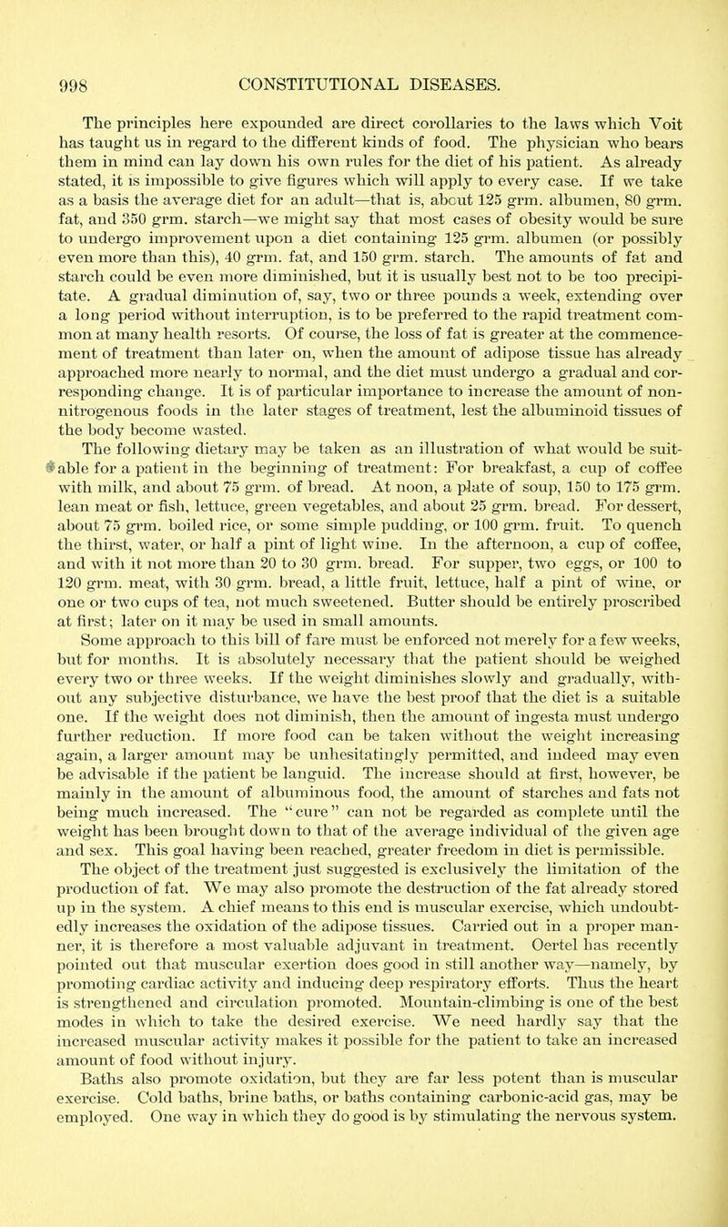 The principles here expounded are direct corollaries to the laws which Voit has taught us in regard to the ditferent kinds of food. The physician who bears them in mind can lay down his own rules for the diet of his patient. As already stated, it is impossible to give figures which will apply to every case. If we take as a basis the average diet for an adult—that is, about 125 grm. albumen, 80 grm. fat, and 350 grm. starch—we might say that most cases of obesity would be sure to undergo improvement upon a diet containing 125 grm. albumen (or possibly even more than this), 40 grm. fat, and 150 grm. starch. The amounts of fat and starch could be even more diminished, but it is usually best not to be too j)recipi- tate. A gradual diminution of, say, two or three pounds a week, extending over a long period without interruption, is to be preferred to the rapid treatment com- mon at many health resorts. Of course, the loss of fat is greater at the commence- ment of treatment than later on, when the amount of adipose tissue has already approached more nearly to normal, and the diet must undergo a gradual and cor- responding change. It is of particular importance to increase the amount of non- nitrogenous foods in the later stages of treatment, lest the albuminoid tissues of the body become wasted. The following dietary may be taken as an illustration of what would be suit- iable for a patient in the beginning of treatment: For breakfast, a cuj) of coffee with milk, and about 75 grm. of bread. At noon, a plate of soup, 150 to 175 grm. lean meat or fish, lettuce, green vegetables, and about 25 grm. bread. For dessert, about 75 grm. boiled rice, or some simple pudding, or 100 grm. fruit. To quench the thirst, water, or half a pint of light wine. In the afternoon, a cup of coffee, and with it not more than 20 to 30 grm. bread. For supper, two eggs, or 100 to 120 grm. meat, with 30 grm. bread, a little fruit, lettuce, half a pint of wine, or one or two cups of tea, not much sweetened. Butter should be entirely proscribed at first; later on it may be used in small amounts. Some approach to this bill of fare must be enforced not merely for a few weeks, but for months. It is absolutely necessary that the patient should be weighed every two or three weeks. If the weight diminishes slowly and gradually, with- out any subjective disturbance, we have the best proof that the diet is a suitable one. If the weight does not diminish, then the amount of ingesta must undergo further reduction. If more food can be taken without the weight increasing again, a larger amount may be unhesitatingly permitted, and indeed may even be advisable if the patient be languid. The increase should at first, however, be mainly in the amount of albuminous food, the amount of starches and fats not being much increased. The cure can not be regai'ded as complete until the weight has been brought down to that of the average individual of the given age and sex. This goal having been reached, greater freedom in diet is permissible. The object of the treatment just suggested is exclusively the limitation of the production of fat. We may also promote the destruction of the fat already stored up in the system. A chief means to this end is muscular exercise, which undoubt- edly increases the oxidation of the adipose tissues. Carried out in a proper man- ner, it is therefore a most valuable adjuvant in treatment. Oertel has recently pointed out that muscular exertion does good in still another way—namely, by promoting cardiac activity and inducing deep respiratory efforts. Thus the heart is strengthened and circulation promoted. Mountain-climbing is one of the best modes in which to take the desired exercise. We need hardly say that the increased muscular activity makes it possible for the patient to take an increased amount of food without injury. Baths also promote oxidation, but they are far less potent than is muscular exercise. Cold baths, brine baths, or baths containing carbonic-acid gas, may be employed. One way in which they do good is by stimulating the nervous system.