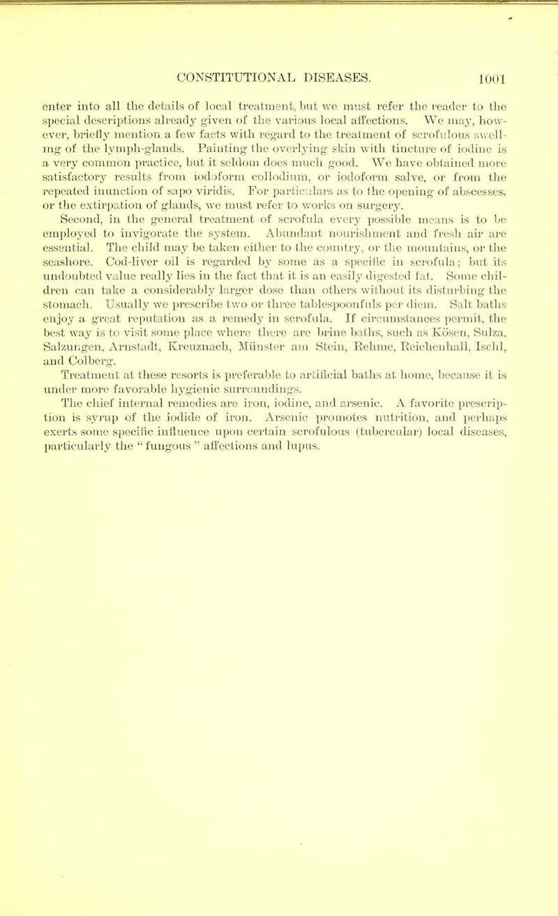 enter into all the details of local treatment, but we must refer the reader to the special descriptions already given of the various local affections. We may, how- ever, briefly mention a few facts with regard to the ti'eatment of scrofulous swell- mg of the lymj^h-glauds. Painting the overlying skin with tincture of iodine is a very common practice, but it seldom does much good. We have obtained more satisfactory results from iodoform collodium, or iodoform salve, or from the repeated inunction of sapo viridis. For particulars as to the opening of abscesses, or the extirpation of glands, we must refer to works on surgery. Second, in the general treatment of scrofula every possible means is to be employed to invigorate the system. Abundant nourishment and fresh air are essential. The child may be taken either to the country, or the mountains, or the seashore. Cod-liver oil is regarded by some as a specific in scrofula; but its undoubted value really lies in the fact that it is an easily digested fat. Some chil- dren can take a considerably larger dose than others without its disturbing the stomach. Usually we prescribe two or three tablespoonfuls per diem. Salt baths enjoy a great reputation as a remedy in scrofula. If circumstances permit, the best way is to visit some place where there are brine baths, such as Kösen, Sulza, Salzungen, Arnstadt, Kreuznach, Münster am Stein, Rehme, Reichenhall, Ischl, and Colberg. Treatment at these resorts is preferable to artificial baths at home, because it is under more favorable hygienic surroundings. The chief internal I'emedies are iron, iodine, and arsenic. A favorite prescrip- tion is syrup of the iodide of iron. Arsenic promotes nutrition, and perhaps exerts some specific influence upon certain scrofulous (tubercular) local diseases, particularly the  fungous  affections and lupus.