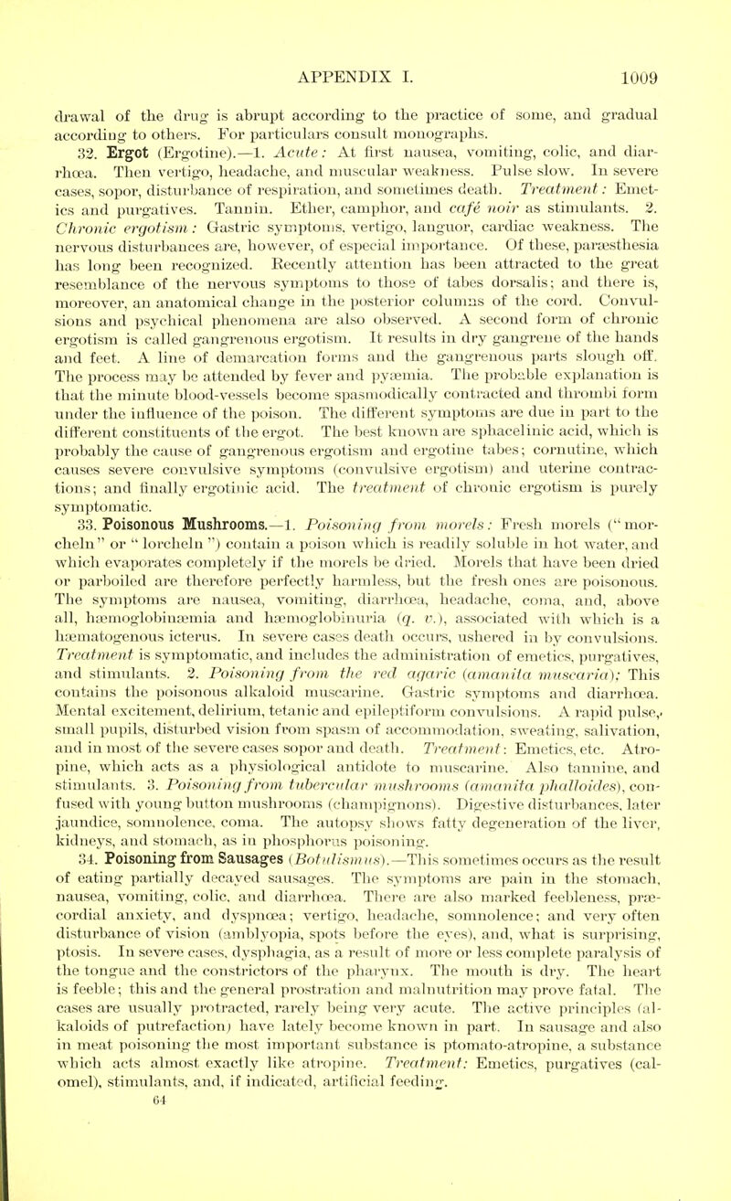 di-awal of the drug- is abrupt according to the practice of some, and gradual accordiug to others. For particulars consult monographs. 32. Ergot (Ergotine).—1. Acute: At first nausea, vomiting, colic, and diar- rhoea. Then vertigo, headache, and nmscular weakness. Pulse slow. In severe cases, sopor, disturbance of respiration, and sometimes death. Treatment: Emet- ics and purgatives. Tannin. Ether, camphor, and cafe noir as stimulants. 2. Chronic ergotism: Gastric symptoms, vertigo, languor, cardiac weakness. The nervous disturbances are, however, of esyjecial importance. Of these, paraästhesia has long been recognized. Recently attention has been attracted to the great resemblance of the nervous symptoms to those of tabes dorsalis; and there is, moreover, an anatomical chaage in the posterior columns of the cord. Convul- sions and psychical phenomena are also observed. A second form of chronic ergotism is called gangretious ergotism. It results in dry gangrene of the hands and feet. A line of demarcation forms and the gangrenous parts slough oif. The process may be attended by fever and pyEemia. The probable explanation is that the minute blood-vessels become spasmodically contracted and thrombi form under the intiueuce of the poison. The different symptoms are due in part to the different constituents of the ergot. The best known are sphacelinic acid, which is probably the cause of gangrenous ergotism and ergotine tabes; cornutine, which causes severe convulsive symptoms (convulsive ergotism) and utei'ine contrac- tions; and finally ergotiuic acid. The treatment of chronic ergotism is purely symptomatic. 33. Poisonous Mushrooms.—1. Poisoning from morels: Fresh morels ( mor- cheln or  lorcliehi ) contain a poison which is readily soluble in hot water, and which evaporates completely if the morels be dried. Morels that have been dried or parboiled are therefore perfectly harmless, but the fresh ones are poisonous. The symptoms are nausea, vomiting, diarrhoea, headache, coma, and, above all, hsemoglobinajmia and ha;moglobinuria (q. i'.), associated with which is a ha3matogenous icterus. In severe cases death occurs, ushered in by convulsions. Treatment is symptomatic, and includes the administration of emetics, purgatives, and stimulauts. 2. Poisoning from the red agaric (amanita muscaria): This contains the poisonous alkaloid muscarine. Gastric symptoms and diarrhoea. Mental excitement, delirium, tetanic and epileptiform convulsions. A rapid pulse,, small pupils, disturbed vision from spasm of accommodation, sweating, salivation, and in most of the severe cases sopor and death. Treatment: Emetics, etc. Atro- pine, which acts as a physiological antidote to muscarine. Also tannine, and stimulants. 3. Poisoning from tubercular mushrooms (amanita phalloides), con- fused with young button mushrooms (champignons). Digestive disturbances, later jaundice, somnolence, coma. The autopsy shows fatty degenei-ation of the liver, kidneys, and stomach, as in phosphorus poisoning. 34. Poisoning from Sausages (Botidismus).—This sometimes occurs as the result of eating partially decayed sausages. The symptoms are pain in the stomach, nausea, vomiting, colic, and diarrhoea. There are also marked feebleness, pras- cordial anxiety, and dyspnoea; vertigo, headache, somnolence; and vei-y often distuibance of vision (amblyopia, spots before the eyes), and, what is surprising, ptosis. In severe cases, dysphagia, as a result of more or less complete paralysis of the tongue and the consti-ictors of the phai-ynx. The mouth is dry. The lieart is feeble; this and the general prostration and malnutrition may prove fatal. The cases are usually protracted, rarely being very acute. Tlie active princij^les (al- kaloids of putrefaction) have lately become known in part. In sausage and also in meat poisoning the most important substance is ptomato-atropine, a substance which acts almost exactly like atropine. Treatment: Emetics, purgatives (cal- omel), stimulants, and, if indicated, artificial feeding. Gt