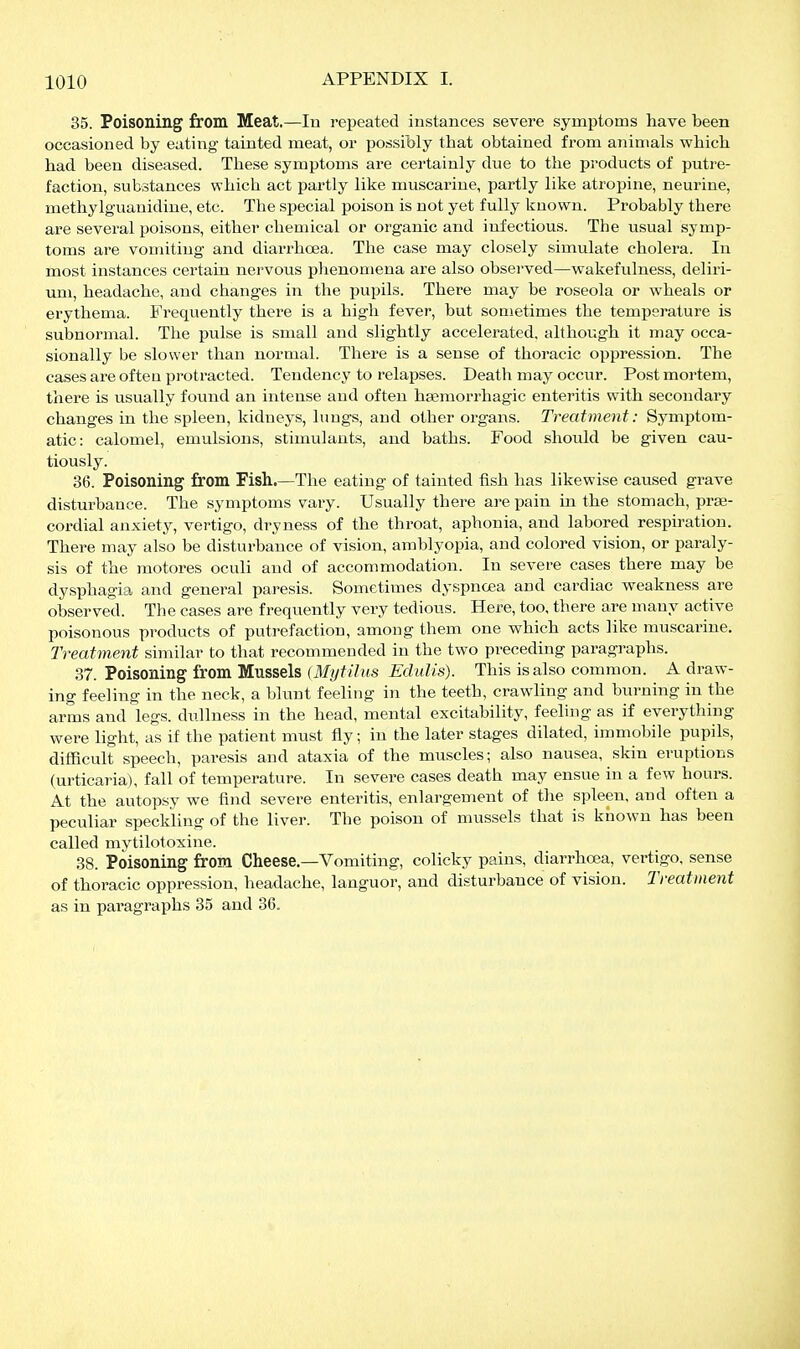 35. Poisoning from Meat.—lu repeated instances severe symptoms have been occasioned by eating tainted meat, or possibly that obtained from animals which had been diseased. These symptoms are certainly due to the products of putre- faction, substances which act partly like muscarine, partly like atropine, neurine, methylguanidine, etc. The special poison is not yet fully known. Probably there are several poisons, either chemical or organic and infectious. The usual symp- toms are vomiting and diarrhoea. The case may closely simulate cholera. In most instances certain nervous phenomena are also observed—wakefulness, deliri- uxn, headache, and changes in the pupils. There may be roseola or wheals or erythema. Frequently there is a high fever, but sometimes the temperature is subnormal. The pulse is small and slightly accelerated, although it may occa- sionally be slower than normal. There is a sense of thoracic oppression. The cases are often i^rotracted. Tendency to relapses. Death may occur. Postmortem, there is usually found an intense and often hasmorrhagic enteritis with secondary changes in the spleen, kidneys, lungs, and other organs. Treatment: Symptom- atic: calomel, emulsions, stimulants, and baths. Food should be given cau- tiously. 36. Poisoning from Fish.—The eating of tainted fish has likewise caused grave disturbance. The symptoms vary. Usually there are pain m the stomach, prae- cordial anxiety, vertigo, dryness of the throat, aphonia, and labored respiration. There may also be disturbance of vision, amblyopia, and colored vision, or paraly- sis of the motores oculi and of accommodation. In severe cases there may be dysphagia and general paresis. Sometimes dyspnoea and cardiac weakness are observed. The cases are frequently very tedious. Here, too, there are many active poisonous products of putrefaction, among them one which acts like muscarine. Treatment similar to that recommended in the two preceding paragraphs. 37. Poisoning from Mussels (Mytilus Edulis). This is also common. A draw- ing feeling in the neck, a blunt feeling in the teeth, crawling and burning in the arms and legs, dullness in the head, mental excitability, feeling as if everything were light, as if the patient must fly; in the later stages dilated, immobile pupils, difficult speech, paresis and ataxia of the muscles; also nausea, skin eruptions (urticaria), fall of temperature. In severe cases death may ensue in a few hours. At the autopsy we find severe enteritis, enlargement of the spleen, and often a peculiar speclding of the liver. The poison of mussels that is known has been called mytilotoxine. 38. Poisoning from Cheese.—Vomiting, colicky pains, diarrhcea, vertigo, sense of thoracic oppression, headache, languor, and disturbance of vision. Treatment as in paragraphs 35 and 36.