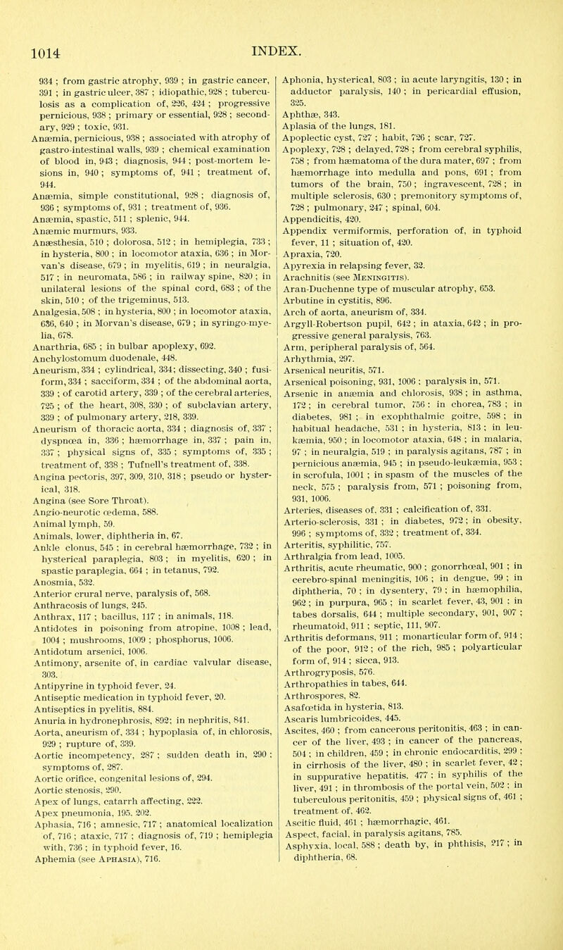 934 ; from gastric atrophy, 939 ; in gastric cancer, 391 ; in gastric ulcer, 38 ; idiopathic, 928 ; tubercu- losis as a complication of, 226, 424 ; progressive pernicious, 938 ; primary or essential, 928 ; second- ary, 929 ; toxic, 931. Anaemia, pernicious, 938 ; associated with atrophy of gastro-intestinal walls, 939 ; chemical examination of blood in, 943 ; diagnosis, 944 ; post-mortem le- sions in, 940; symptoms of, 941 ; treatment of, 944. Anaemia, simple constitutional, 928 ; diagnosis of, 936 ; symptoms of, 931 ; treatment of, 936. Anaemia, spastic, 511 ; splenic, 944. Anaemic murmurs, 933. Anaesthesia, 510 ; dolorosa, 512 ; in hemiplegia, 733 ; in hysteria, 800 ; in locomotor ataxia, 636 ; in Mor- van's disease, 679 ; in myelitis, 619 ; in neuralgia, 517 ; in neuromata, 586 ; in railway spine, 820 ; in unilateral lesions of the spinal cord, 683 ; of the skin, 510 ; of the trigeminus, 513. Analgesia, 508 ; in hysteria, 800 ; in locomotor ataxia, 686, 640 ; in Morvau's disease, 679 ; in syringo-mye- ha, 678. Anarthria, 685 ; in bulbar apoplexy, 692. Anchylostomum duodenale, 448. Aneurism, 334 ; cylindrical, 334; dissecting, 340 ; fusi- form, 334 ; sacciform, 334 ; of the abdominal aorta, 339 ; of carotid artery, 339 ; of the cerebral arteries, 725 ; of the heart, 308, 330 ; of subclavian artery, 339 ; of pulmonary artery, 218, 339. Aneurism of thoracic aorta, 334 ; diagnosis of, 337 ; dyspnoea in, 336 ; heemorrhage in, 337 ; pain in, 337 ; pliysical signs of, 335 ; symptoms of, 335 ; treatment of, 338 ; Tufnell's treatment of, 338. Angina pectoris, 397, 309, 310, 318 ; pseudo or hyster- ical, 318. Angina (see Sore Throat). Angio-neurotic oedema, 588. Animal lymph, 59. Animals, lower, diphtheria in, 67. Anlde clonus, 545 ; in cerebral haemorrhage. 732 ; in hysterical paraplegia, 803 ; in myelitis, 620 ; in spastic paraplegia, 664 ; in tetanus, 792. Anosmia, 532. Anterior crural nerve, paralysis of, 568. Anthracosis of lungs, 245. Anthrax, 117 ; bacillus, 117 ; in animals, 118. Antidotes in poisoning from atropine, 1008 ; lead, 1004 ; mushrooms, 1009 ; phosphorus, 1006. Antidotum arsenici, 1006. Antimony, arsenite of. in cardiac valvular disease, 303. Antipyrine in typhoid fever, 24. Antiseptic medication in typhoid fever, 20. Antiseptics in pyelitis, 884. Anuria in hydronephrosis, 892; in nephritis, 841. Aorta, aneurism of, 334 ; hypoplasia of, in chlorosis, 929 ; rupture of, 339. Aortic incompetency, 287 ; sudden death in, 290 : symptoms of, 287. Aortic orifice, congenital lesions of, 294. Aortic stenosis, 290. Apex of lungs, catarrh affecting, 222. Apex pneumonia, 195. 202. Aphasia, 716 ; amnesic, 717 ; anatomical localization of, 716 ; ataxic, 717 ; diagnosis of, 719 ; hemiplegia with, 736 ; in typhoid fever, 16. Aphemia (see Aphasia), 716. Aphonia, hysterical, 803 ; in acute laryngitis, 130 ; in adductor paralysis, 140 ; in pericardial effusion, 325. Aphthae, 343. Aplasia of the lungs, 181. Apoplectic cyst, 727 ; habit, 726 ; scar, 727. Apoplexy, 728 ; delayed, 728 ; from cerebral syphilis, 758 ; from haematoma of the dura mater, 697 ; from haemorrhage into medulla and pons, 691 ; from tumors of the brain, 750 ; ingravescent, 728; in multiple sclerosis, 630 ; premonitoiy symptoms of, 728 ; pulmonary, 247 ; spinal, 604. Appendicitis, 420. Appendix vermiformis, perforation of, in typhoid fever, 11 ; situation of, 420. Apraxia, 720. Apyrexia in relapsing fever, 32. Arachnitis (see Meningitis). Aran-Duchenne type of muscular atrophy, 653. Arbutine in cystitis, 896. Arch of aorta, aneurism of, 334. Argyll-Robertson pupil, 642 ; in ataxia, 642 ; in pro- gressive general paralysis, 763. Arm, peripheral paralysis of, 564. Arhythmia, 297. Arsenical neuritis, .571. Arsenical poisoning, 931, 1006 ; paralysis in, 571. Arsenic in anaemia and chlorosis, 938 ; in asthma, 172; in cerebral tumor, 756 : in chorea, 783 ; in diabetes, 981 ; in exophthalmic goitre, 598 ; in habitual headache, 531 ; in hysteria, 813 ; in leu- kaemia, 9.50 ; in locomotor ataxia, 648 ; in malaria, 97 ; in neuralgia, 519 ; in paralysis agitans, 787 ; in pernicious anaemia, 945 ; in pseudo-leukaemia, 953 ; in scrofula, 1001 ; in spasm of the muscles of the neck, 575 ; paralysis from, 571 ; poisoning from, 931, 1006. Arteries, diseases of, 331 ; calcification of, 331. Arterio sclerosis, 331 ; in diabetes, 972; in obesity, 996 ; symptoms of, 3.32 ; treatment of, 334. Arteritis, syphilitic, 757. Arthralgia from lead, 1005. Arthritis, acute rheumatic, 900 ; gonorrhoeal, 901 ; in cerebro spinal meningitis, 106 ; in dengue, 99 ; in diphtheria, 70 ; in dysentery, 79 ; in haemophilia, 962; in purpura, 965 ; in scarlet fever, 43, 901 ; in tabes dorsalis, 644 ; multiple secondary, 901, 907 ; rheumatoid, 911 ; -septic. 111, 907. Arthritis deformans, 911 ; monarticular form of, 914 ; of the poor, 912; of the rich, 985 ; polyarticular form of, 914 ; sicca, 913. Arthrogryposis, 576. Arthropathies in tabes, 644. Arthrospores, 82. Asafoetida in hysteria, 813. Ascaris lumbricoides, 445. Ascites, 460 ; from cancerous peritonitis, 463 ; in can- cer of the liver, 493 ; in cancer of the pancreas, 504 ; in children, 459 ; in chronic endocarditis, 299 : in cirrhosis of the liver, 480 ; in scarlet fever, 42 ; in suppurative hepatitis. 477 ; in syphilis of the liver, 491 ; in thrombosis of the portal vein, 502 ; in tuberculous peritonitis, 459 ; physical signs of, 461 ; treatment of, 462. Ascitic fluid, 461 ; haemorrhagic, 461. Aspect, facial, in paralysis agitans, 785. Asphyxia, local, 588 ; death by, in phthisis, 217 ; in diphtheria, 68.