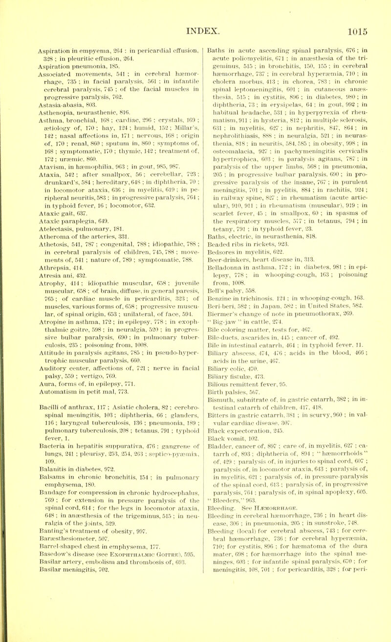 Aspiration in empyema, 21)4 : in pericardial effusion, 328 ; in pleuritic effusion, 2üt. Aspiration pneumonia, 185. Associated movements, 541 ; in cerebral haemor- rhage, 735 ; in facial i^aralysis, 561 ; in infantile cerebral paralysis, 745 ; of the facial muscles in progressive paralysis, 702. Astasia-abasia, 803. Asthenopia, neurasthenic, Asthma, bronchial, 168 ; cardiac, 206 ; crystals. 169 ; aetiology of, 170 ; hay, 124 ; humid, 152 ; Millar's, 142 ; nasal affections in, 171 ; nervous, ICS ; origin of, 170 ; renal, 860 ; sputum in, 860 ; symptoms of, 168 ; symptomatic, 170 ; thymic, 142 ; treatment of, 172 ; uraemic. 860. Atavism, in hajmophilia, 063 ; in gout, 085, 087. Ataxia, 542 ; after smallpox, 56 ; cerebellar, 723 ; drunkard's, 584 ; hereditary, 648 ; in diphtheria, 70 ; in locomotor ataxia, 636 ; in myelitis. 610 ; in pe- ripheral neuritis, 583 ; in progressive paralysis, 764 ; in typhoid fever, 16 ; locomotor, 632. Ataxic gait, 637. Ataxic paraplegia, 049. Atelectasis, pulmonary, 181. Atheroma of the arteries, 331. Athetosis, 541, 787; congenital, 788; idiopathic, 788; in cerebral paralysis of children, 745, 788 ; move- ments of, 541 ; nature of, 789 ; symptomatic. 788. Athrepsia. 414. Atresia ani, 433. Atrophy, 414 ; idiopathic muscular, 658 : juvenile muscular, 058 ; of brain, diffuse, in general paresis, 765; of cardiac muscle in pericarditis, 323; of muscles, various forms of, 658; progressive muscu- lar, of spinal origin. 053 ; unilateral, of face, 594. Atropine in asthma, 172 ; in epilepsy, 778 ; in exoph- thalmic goitre, 508 ; in neuralgia, 520 ; in progres- sive bulbar paralysis, 000 ; in pulmonary tuber- culosis, 235 ; poisoning from, 1008. Attitude in paralysis agitans, 785 ; in pseudo-hyper- trophic muscular paral.ysis. 660. Auditory center, affecti<3ns of, 721 ; nerve in facial palsy, 559 ; vertigo. 7'69. Aura, forms of. in epilepsy, 771. Automatism in petit mal, 773. Bacilli of anthrax, 117 ; Asiatic cholera, 89 ; cerebro- spinal meningitis, 103 ; diphtheria, 66 ; glanders, 116 ; laryngeal tuberculosis. 130 ; pnetunonia, 189 ; pulmonary tuberculosis, 208 ; tetanus. 791 ; typhoid fever, 1. Bacteria in hepatitis suppurativa. 476 ; gangrene of lungs, 241 ; pleurisy, 2.53, 234, 203 ; septico-pyajmia, 109. Balanitis in diabetes. 972. Balsams in chronic bronchitis, 154 ; in pulmonary emphysema, 180. Bandage for compression in chronic hydrocephalus. 769 ; for extension in pressure paralysis of the spinal cord. 014 ; for the legs in locomotor ataxia, 648 ; in anaesthesia of the trigeminus, 515 ; in neu- ralgia of the joints, .529. Banting's treatment of obesity, 997'. Baraisthesiometer. .507. Barrel-shaped chest in emphysema, 177. Basedow's disease (see Exophthalmic Goitre). .595. Basilar artery, embolism and thrombosis of, 003. Basilar meningitis, 702. Baths in acute ascending spinal paralysis, 070; in acute poliomyelitis, 071 ; in anaesthesia of the tri- geminus, 515 ; in bronchitis, 1.50, 155 ; in cerebral haemorrhage, 737 ; in cerebral hyperaemia, 710 ; in cholera morbus, 413 ; in chorea, 783 ; in chronic spinal leptomeningitis, 601 ; in cutaneous anaes- thesia, 515 ; in cystitis, 896 ; in diabetes. 980 ; in diphtheria, 73 ; in erysipelas, 64 ; in gout, 992 ; in habitual headache, 531 ; in hyperpyrexia of rheu- matism, 911 ; in hysteria, 812 ; in multiple sclerosis, 631 ; in myelitis, 027 ; in nephritis, 847, 864 ; in nephrolithiasis, 888 ; in neuralgia, 521 ; in neuras- thenia, 818 : in neuritis, 584. 585 ; in obesity, 098 ; in osteomalacia, 027 ; in pachymeningitis cervicalis hypertrophica, 003; in paralysis agitans, 787; in paralysis of the upper limbs, 568 ; in pneumonia, 205 ; in progressive bulbar paralysis. 690 ; in pro- gressive paralysis of the insane, 707 ; in purulent nienin.gitis. 701 ; in pyelitis, 884 ; in rachitis, 924 ; in railway spine, 827 ; in rheumatism (acute artic- ular), 910, 911 ; in rheumatism (muscular), 919 ; in scarlet fever, 45 ; in smallpox, 60 ; in spasms of the respiratory muscles, .577 ; in tetanus, 704 ; in tetany, 701 ; in typhoid fever, 23. Baths, electric, in neurasthenia, 818. Beaded ribs in rickets, 023. Bedsores in myelitis, 622. Beer-drinkers, heart disease in, 313. Belladonna in asthma, 172 ; in diabetes, 981 ; in epi- lepsy, 778; in whooping-cough, 103 ; i^oisoning from, 1008. Bell's palsy, 558. Benzine in trichinosis. 124 ; in whooping-cough, 163. Beri-beri, .582 ; in Japan, 582 ; in United States, -582. Biermer's change of note in pneumothorax, 200.  Big-jaw  in cattle, 274. Bile coloring matter, tests for, 467. Bile-ducts, ascarides in, 445 ; cancer of, 402. Bile in intestinal catarrh. 404 ; in typhoid fever. 11. Biliary abscess. 474, 4r0 ; acids in the blood, 466 ; acids in the urine, 467. Biliary colic. 470. Biliary fistuliP, 473. Bilious remittent fevei', 95. Birth palsies, 567. Bismuth, subnitrate of, in gastric catarrh, 382 ; in in- testinal catarrh of children, 417, 418. Bitters in gastric catarrh.-381 ; in scurvy, 000 ; in val- vular cardiac disease. .30;'. Black expectoration, 245. Black vomit, 102. Bladder, cancer of, 807 ; care of, in myelitis, 027 ; ca- tarrh of, 803 ; diphtheria of, 894; haemorrhoids of. 429 ; paralysis of. in injuries to spinal cord, 607 ; paralysis of. in locomotor ataxia, 643 ; paralysis of, in myelitis, 621 ; paralysis of, in pressure-paralysis of the spinal cord, 613 ; paralysis of, in progressive paralysis, 764 ; paralysis of, in spinal apoplexy, 605.  Bleeders, 903. Bleeding. See Haemorrhage. Bleeding in cerebral haemorrhage, 7.36 ; in heart dis- ease, 306 ; in pneumonia, 205 ; in sunstroke, 748. Bleeding (local) for cerebral abscess, 743 ; for cere- bral haemorrhage, 736 ; for cerebral hyperaemia, 710; for cystitis, 896 ; for haematoma of the dura mater, 698 ; for hfemorrhage into the spinal me- ninges, 003 ; for infantile spinal paralysis, 670 ; for meningitis, 108, 701 ; for pericarditis, 328 ; foj- peri-