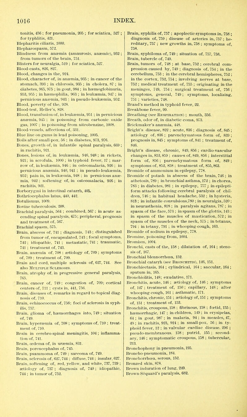 tonitis, 456 ; for pneumonia, 205 ; for sciatica, 527 ; for typhlitis, 421. Blepharitis ciliaris, 1000. Blepharospasm, 572. Blindness from anjemia (amaurosis, anaemic), 933 ; from tumors of the brain, 751. Blisters for neuralgia, 519 ; for sciatica, 527. Blood-casts, 826, 827. Blood, changes in the, 924. Blood, character of, in anaemia, 935 ; in cancer of the stomach, 393 ; in chlorosis, 935 ; in cholera, 87 ; in diabetes, 965, 975 ; in gout, 984 ; in haemoglobinuria, 953, 955 ; in haemophilia, 963 ; in leukaemia, 947 ; in pernicious anwmia, 943 ; in pseudo-leukaemia, 952. Blood, poverty of the, 928. Blood-test, Heller's, 828. Blood, transfusion of, in leuktemia, 951 ; in pernicious anaemia, 945 ; in poisoning from carbonic oxide gas, 1007 ; in poisoning from nitrobenzine, 1008. Blood-vessels, affections of, 331. Blue line on gums in lead poisoning, 1005. Boils after small-pox, 56 ; in diabetes, 973, 976. Bones, growth of, in infantile spinal paralysis, 669 ; in rachitis, 921, Bones, lesions of, in leukaemia, 946, 948 ; in I'ickets, 921; in scrofula, 1000 ; in typhoid fever, 17 ; mar- row of, in leukaemia, 946 ; in osteomalacia, 920 ; in pernicious anaemia, 940, 941 ; in pseudo-leukasmia, 952; pain in, in leukaemia, 948 ; in pernicious anae- mia, 942 ; softening of, in osteomalacia, 926; in rachitis, 921. Borborygmi in intestinal catarrh, 405. Bothriocephalus latus, 440, 442. Botulismus, 1009. Bovine tuberculosis, 208. Brachial paralysis, 564 ; combined, 567 : in acute as- cending spinal paralysis, 675; peripheral, prognosis and treatment of, 567. Brachial spasm, 575. Brain, abscess of, 741 ; diagnosis. 743 ; distinguished from tumor of, encapsulated, 743 ; focal symptoms, 742 ; idiopathic, 741 ; metastatic, 741 ; traumatic, 741 ; treatment of, 743. Brain, anaemia of, 708 : aetiology of, 709; symptoms of, 709 : treatment of, 709. Brain and cord, multiple sclerosis of, 627, 744. See also Multiple Sclerosis. Brain, atrophy of, in progressive general paralysis, 765. Brain, cancer of, 749; congestion of, 709; cortical centers of, 711 ; cysts in, 441, 7.50. Brain, diseases of, remarks in regard to topical diag- nosis of, 710. Brain, echinococcus of, 756; foci of sclerosis in syph- ilis, 757. Brain, glioma of, haemorrhages into, 749 ; situation of, 749. Brain, hyperaemia of, 708 ; symptoms of, 710 ; treat- ment of, 710. Brain in cerebro spinal meningitis, 104 ; inflamma- tion of, 741. Brain, cedema of, in uraemia, 831. Brain, porencephalus of, 745. Brain, psammoma of, 749 ; sarcoma of, 749. Brain, sclerosis of. 627,744 ; diffuse, 744 ; insular, 027. Brain, softening of, red. yellow, and white, 737, 739 ; aetiology of, 737 ; diagnosis of, 740 ; idiopathic, 744 ; in tumor of, 752. Brain, syphilis of, 757 ; apoplectic symptoms in, 758 ; diagnosis of, 759 ; disease of arteries in, 757; he- reditary, 757 ; new growths in, 758 ; symptoms of, 758. Brain, syphiloma of, 749 ; situation of. 757, 758. Brain, tubercle of, 749. Brain, tumors of, 7'48 ; at base, 752 ; cerebral com- pression caused by, 749 ; diagnosis of, 754 ; in the cerebellum, 753 ; in the cerebral hemispheres, 752 ; in the cortex, 752, 754 ; involving nerves at base, 752 ; medical treatment of, 755 ; originating in the meninges, 749, 754 ; surgical treatment of, 756 ; symptoms, general, 749; symptoms, localizing, 751 ; varieties, 748. Brand's method in typhoid fever, 22. Breakbone fever, 99. Breathing (see Respiration) ; mouth, 356. Breath, odor of, in diabetic coma, 973. Brickmaker's anaemia, 448. Bright's disease, 822 ; acute, 836 ; diagnosis of, 845 ; aetiology of, 836 ; parenchymatous form of, 839 ; prognosis in, 845 ; symptoms of, 841 ; treatment of, 846. Bright's disease, chronic, 849, 856 ; cardio-vascular changes in, 853,859 ; causes of, 849, 856 ; interstitial form of, 850 ; parenchymatous form of, 849 ; symptoms of, 852, 858 ; treatment of, 855,863. Bromide of ammonium in epilepsy, 778. Bromide of potash in abscess of the brain, 746 ; in athetosis, 789 ; in bronchial asthma, 172 ; in chorea, 783 ; in diabetes, 981 ; in epilepsy, 777 j, in epilepti- form attacks following cerebral paralysis of chil- dren, 746 ; in habitual headache, 532 ; in hysteria, 813 ; in infantile convulsions,780 ; in neuralgia, 520 ; in neurasthenia, 818 ; in paralysis agitans, 787 ; in spasm of the face, 573 ; in spasm of the glottis, 143 ; in spasm of the muscles of mastication, 572; in spasm of the muscles of the neck, 575 ; in tetanus, 794 ; in tetany, 791 ; in whooping-cough, 163. Bromide of sodium in epilepsy, 778. Bromine, poisoning from, 1004. Bromism, 1004. Bronchi, casts of the, 158 ; dilatation of, 161 ; steno- sis of, 167. Bronchial blennorrhoea, 152. Bronchial catarrh (see Bronchitis), 146, 151. Bronchiectasis, 164 ; cylindrical, 164 ; saccular, 164 ; sputum in, 165. Bronchiolitis, 148; exudative, 171. Bronchitis, acute, 146 ; aetiology of, 146 ; symptoms of, 147 ; treatment of, 150 ; capillary, 148 ; after whooping-cough, 161 ; asthmatic, 171. Bronchitis, chronic, 151 ; aetiology of, 151 ; symptoms of, 151 ; treatment of, 153. Bronchitis, croupous, 158 ; fibrinous, 158 ; foetid, 1.55 ; haemorrhagic, 147 ; in children, 149; in erysipelas, tu ; in gout, 98™ ; in malaria, 94 ; in measles, 47, 49 ; in rachitis, 923, 924 ; in small-pox, 50 ; in ty- phoid fever, 12 ; in valvular cardiac disease. 296 ; pseudo-membranous. 158 ; putrid, 155 ; second- ary, 146 ; symptomatic croupous, 158 ; tubercular, 213. Bronchophony in pneumonia, 195. Broncho-pneumonia, 184. Bronchorrhoea, serous, 152. Bronzed skin, 878. Brown induration of lung, 249. Brown-Sequard's paralysis, 682.