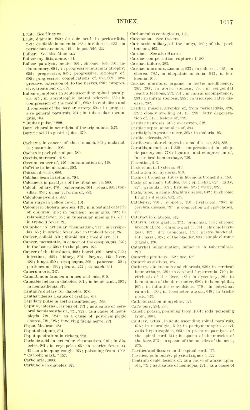 Bruit. See Murmur. Bruit, d'airain, ÜüO ; de cuir neuf, in pericarditis. 2.j8 ; de diable iu anaemia, 933 ; in chlorosis, 933 ; in pernicious anaemia, 943 ; de pot fele, 222. Bulbar. See also Medulla. Bulbar myelitis, acute, 694. Bulbar paralysis, acute, 094 ; chronic, 08.5, C90; in- flammatory, 094 ; in progressive muscular atrophy, 652 ; progressive, 085 ; progressive, Eetiology of, 685 ; progressive, complications of, 057, 089 ; pro- gressive, extension of, to the nerves, 690 ; progres- sive, treatment of, 689. Bulbar symptoms in acute ascending spinal paraly- sis, 675 ; in amyotrophic lateral sclerosis, 052 ; in compression of the medulla, 095 ; in embolism and thrombosis of the basilar artery, G94 ; in progres- sive general paralysis, 704 ; iu tubercular menin- gitis, 704.  Bulbar pulse, 293. Butyl chloral in neuralgia of the trigeminus, 523. Butyric acid in gastric juice, 379. Cacliexia in cancer of the stomach, 393 ; malarial, 95 ; saturnine, 1005. Cachexie pachydermique, 589. Ceecitis, stercoral, 418. Caecum, cancer of, 420 ; inflammation of, 418. Caffeine in hemicrania, 593. Caisson disease, 008. Calabar-bean in tetanus, 794. Calcaneus in paralysis of the tibial nerve, 569. Calculi, biliary, 470 ; pancreatic, .504 ; renal, 884 ; ton- sillar, 353 ; urinary, forms of, 885. Calculous pyelitis, 882. Calm stage in yellow fever, 101. Calomel in cholera morbus. 413 ; in intestinal catarrh of children, 416 ; in purulent meningitis. 702 : iu relapsing fever, 36 ; in tubercular meningitis, 700 ; in typhoid fever, 21. Camphor in articular rheumatism, 911 ; in erysipe- las, 65 ; iu scarlet fever, 45 ; in typhoid fever, 26. Cancer, colloid, .391 : fibroid, 391 ; medullary. 391. Cancer, metastatic, in cancer of the oesophagus, 370; in the bones, 393 ; in the pleura, 272. Cancer of the bile-ducts, 492 ; bowel, 426 ; Ijrain, 749 ; intestines, 426 ; kidney, 872 ; lar3 nx, 145 ; liver, 492 ; lungs, 250 ; oesophagus. 369 ; pancreas, 504 ; peritoneum. 463 ; pleura. 272 ; stomach, 391. Canerum oris, 347. Cannabinum tannicum in neurasthenia. 819. Cannabis indica in diabetes, 951 ; in hemicrania, .593 ; in neurasthenia, 819. Cantani's dietary for diabetes, 978. Cantharides as a cause of cystitis, 893. Capillary pulse in aortic insufficiency, 389. Capsule, internal, lesions of, 721 ; as a cause of cere- bral hemianaesthesia, 721, 725 ; as a cause of hemi- plegia, 721, 724 ; as a cause of post-hemiplegic chorea, 721, 725 ; involving facial nerve, 721. Caput Medusae, 481. Caput obstipum, .574. Caput quadratum in rickets. 923. Carbolic acid in articular rheumatism, 910 ; in dia- betes, 981 ; in erysipelas, 65 ; in scarlet fever, 44, 45 ; in whooping-cough. 163 ; poisoning from, 1008.  CarVjolic mask, 157. Carboluria, 1008. Carbuncle in diabetes, 973. Carbunculus contagiosus, 117. Carcinoma. See Cancer. Carcinosis, miliary, of the lungs, 250 ; of the peri- toneum, 463. Cardiac. See also Heart. Cardiac compensation, rupture of, 283. Cardiac failure, 283. Cardiac murnmrs, anaemic, 933 ; in chlorosis, 9.35 ; in chorea, 782; in idiopathic anaimia, 942 ; in leu- kaemia, 949. Cardiac murmurs, organic, in aortic insufficiency, 287, 288; in aortic stenosis, 290; in congenital heart affections, 293, 294 ; in mitral incompetency, 283 ; in mitral stenosis, 285 ; in tricuspid valve dis- ease, 292. Cardiac muscle, atrophy of, from pericarditis, 320, 327 ; cloudy swelling of, 10, 298 ; fattj- degenera- tion of, 315 ; lesions of, 298. Cardiac neuroses, 318 ; overstrain, .312. Cardiac septa, anomalies of, 394. Cardialgia iu gastric ulcer, 385 ; in malaria, 95. Cardio-sclerosis, 307. Cardio-vascular changes in renal disease, 834, 858. Carotids, aneurism of, 339 ; compression of, in epilep- tic paroxysms, 778 ; ligature and compression of, in cerebral haemorrhage, 7'36. Caseation, 213. Castoreum in hysteria, 813. Castration for hysteria, 813. Casts of bronchial tubes iu fibrinous bronchitis, 158. Casts of urinary tubules, 826 ; epithelial. 827 ; fatty, 827 ; granular, 827 ; hyaline, 826 ; waxy, 827. Casts, tube, in acute Bright's disease, 842 ; in chronic Briglit's disease, 852, 859. Catalepsy, 796 ; hypnotic, 796 ; hysterical, 796 ; in cerebral disease, 797 ; in connection with i^sychoses, 797. Cataract in diabetes, 972. Catarrh, acute gastric, 372 ; bronchial, 146 : chronic bronchial, 151 ; chronic gastric, 374 ; chronic laryn- geal, 132 ; dry bronchial. 1.52 : gastro-duodenal, 464 ; nasal, 1«!5 ; of the bladder, 893 ; simple chronic (nasal). 126. Catarrhal inflammation, influence in tuberculosis, 210. Catarrhe pituiteux. 1.53 ; sec, 1.53. Catarrhus aestivus, 125. Cathartics in anaemia and chlorosis. 938 ; in cerebral hfemorrhage. 736 ; in cerebral hyperaemia, 710 ; in cirrhosis of the liver, 483 ; in dysentery, 80 ; in hiematoma of the dura mater, 698 ; in haemophilia, 905 ; in infantile convulsions, 779 ; in intestinal catarrh, 409 ; in locomotor ataxia, 048 ; in trichi- nosis, 123. Catheterization in myelitis. 037. Cat's purr, 284, 286. Caustic potash, poisoning from, 1004 ; soda, poisoning from. 1004. Cautery, actual, in acute ascending spinal paralysis, 676 : in neuralgia, 519 ; in pachymeningitis cervi- calis hypertrophica, 603 ; in pressure paralysis of the spinal cord, 014 ; in spasm of the muscles of the face. 573 ; iu spasm of the muscles of the neck, 575. Cavities and fissures in the spin.al cord, 077. Cavities, pulmonary, physical signs of, 233. Centrum ovale, lesions of. as a cause of ataxic apha- sia, 731; as a cause of hemiopia, 721 ; as a cause of