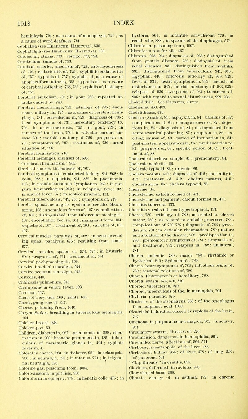 hemiplegia, 721 ; as a cause of monoplegia, 7S1 ; as a cause of word deafness, 721. Ceplialsea (see Headache, Habitual), 530. Cephalalgia (see Headache, Habitual), 530. Cerebellar, ataxia, 723 ; vertigo, 723, 724. Cerebellum, tumors of, 753. Cerebral arteries, aneurism of, 725 ; arterio-sclerosis of, 725 ; endarteritis of, 725 ; syphilitic endarteritis of, 757 ; syphilis of, 757 ; syphilis of, as a cause of apoplectiform attacks, 758 ; sypliilis of, as a cause of cerebral softening, 738,757 ; syphilis of, histology of, 757. Cerebral embolism, 737 ; in gout, 988 ; repeated at- tacks caused by, 740. Cerebral hemorrhage, 725 ; aetiology of, 725 ; aneu- risms, miliary, in, 725 ; as a cause of cerebral hemi- plegia, 731 ; convulsions in, 729 ; diagnosis of, 736 ; focal symptoms of, 731 ; hereditary tendency to, 726; in arterio-sclerosis, 725 ; in gout, 726 ; in tumors of the brain, 750 ; in valvular cardiac dis- ease, 301 ; morbid anatomy of, 726 ; prognosis in, 736 ; sjmptomS of, 727 ; treatment of, 736 ; usual situation of, 726. Cerebral localization, 710. Cerebral meninges, diseases of, 696.  Cerebral rheumatism, 905. ' Cerebral sinuses, thrombosis of, 707. Cerebral symptoms in contracted kidney, 861, 862 ; in gout, 988 ; in nephritis, 831, 832; In pneumonia, 198 ; in pseudo-leukaemia lymphatica, 952 : in pur- pura hffimorrhagica, 962 ; iu relapsing fever, 32 ; in scarlet fever, 37 ; in septico-pyasmia. 111. Cerebral tuberculosis, 749, 755 ; symptoms of, 749. Cerebro-spinal meningitis, epidemic (see also Menin- gitis), 103 ; anomalous forms of, 107 ; complications of, 106 ; distinguished from tubercular meningitis, 107 ; encephalitic foci in, 104 ; malignant form, 104 ; sequelae of, 107 ; treatment of, 108 ; varieties of, 105, 107. Cervical muscles, paralysis of, 562 ; in acute ascend- ing spinal paralysis, 675 ; resulting from stasis, 677. Cervical muscles, spasm of, 574, 575 ; in hysteria, 804 ; prognosis of, 574 ; treatment of, 574. Cervical pachymeningitis, 602. Cervico-brachial neuralgia, 524. Cervico-occipital neuralgia, 523. Cestodes, 440. Chalicosis pulmonum, 245. Champagne in yellow fever, 103. Charbon, 117. Charcot's crystals, 169 ; joints, 644. Cheek, gangrene of, 347. Cheese, poisoning from, 1010. Cheyne-Stokes breathing In tuberculous meningitis, 704. Chicken breast, 923. Chicken-pox, 60. Children, diabetes in, 967 ; pneumonia in, 200 ; rheu- matism in. 900 ; broncho-pneumonia in, 185 ; tuber- culosis of mesenteric glands in, 424 ; typhoid fever in, 4. Chloral in chorea, 783; in diabetes, 981; in eclampsia, 780 ; in neuralgia. 520 ; in tetanus, 794 ; in trigemi- nal neuralgia, 523. Chlorine gas, poisoning from, 1004. Chloro-anaemia in phthisis, 936. Chloroform in epilepsy, 778 ; in hepatic colic, 475 ; in hj'Steria, 804 ; in infantile convulsions, 779 ; in renal colic, 888 ; in spasms of the diaphragm, 577. Chloroform, poisoning from, 1007. Chloroform test for bile, 467. Chlorosis, 9,28, 934 ; diagnosis of, 936 ; distinguished from gastric diseases, 930; distinguished from renal diseases, 931 ; distinguished from S3T5hilis, 931 ; distinguished from tuberculosis, 941, 936 ; Egyptian, 448; chlorosis, aetiology of, 928, 929 : fever in, 934 ; heart symptoms in, 933 ; menstrual disturbance in, 935 ; morbid anatomy of, 933, 935 ; relapses of, 936 ; symptoms of. 934 ; treatment of, 936 ; with regard to se.xual disturbances, 929, 935. Choked disk. See Neuritis, Optic. Cholaemia, 468, 489. Cholelithiasis, 470. Cholera (Asiatic), 81 ; asphyxia in, 84 ; bacillus of, 82; complications of, 86 ; contagiousness of, 82 ; dejec- tions in, 84 ; diagnosis of, 84 ; distinguished from acute arsenical poisoning, 87 ; eruption in, 86 ; ex- citing causes of, 83 ; period of incubation in, 84 ; post-mortem appearances in, 86 ; predisposition to, 83 ; prognosis of, 88 ; specific poison of, 82 ; treat- ment of, 88. Choleraic diarrhoea, simple, 84 ; premonitory, 84. Choleraic nephritis, 86. Choleraic typhoid, 86 ; uraemic, 86. Cholera morbus, 410 ; diagnosis of, 412 ; mortality in, 412; treatment of, 412 ; cholera nostras, 410 ; cholera sicca, 85 ; cholera typhoid, 86. Cholerine, 84. Cholesterine, calculi formed of, 471. Cholesterine and pigment, calculi formed of, 471. Chorditis tuberosa, 138. Chorditis vocalis inferior hypertrophica, 133. Chorea, 780 ; aetiology of, 780 ; as related to chorea major, 780 ; as related to embolic processes, 783 ; complications of, 780, 782 ; diagnosis of. 783 ; gravi- darum, 781 ; in articular rheumatism, 780 ; nature and situation of the disease, 782 ; predisposition to, 780 ; premonitory symptoms of, 781 ; prognosis of, and treatment, 783; relapses in, 788 ; unilateral, 781. Chorea, endemic, 780 ; major, 780; rhythmic or hysterical, 810 ; Sydenham's, 780. Chorea, heart symptoms of, 782 ; infectious origin of, 780 ; seasonal relations of, 780. Chorea, Huntington's or hereditary, 780. Chorea, spasm, 573, 576, 810. Choroid, tubercles in, 240. Choroid, tuberculosis of the, in meningitis, 704. Chyluria, parasitic, 875. Cicatrices of the oesophagus, 366 ; of the oesophagus from sulphuric acid, 1003. Cicatricial induration caused by syphilis of the brain, 757. Cinchona, in purpura heemorrhagica, 962 ; in scurvy, 961. Circulatory system, diseases of, 276. Circumcision, dangerous in haemophilia, 964. Circumflex nerve, affections of, .564. 574. Cirrhosis, hypertrophic, of the liver, 483. Cirrhosis of kidney, 856 ; of liver, 478 ; of lung, 223 ; of pancreas. 504. Clap-threads in cystitis, 89.5. Clavicles, deformed, in rachitis, 923. Claw-shaped hand, 566. Chmate, change of, in asthma, 172; in chronic