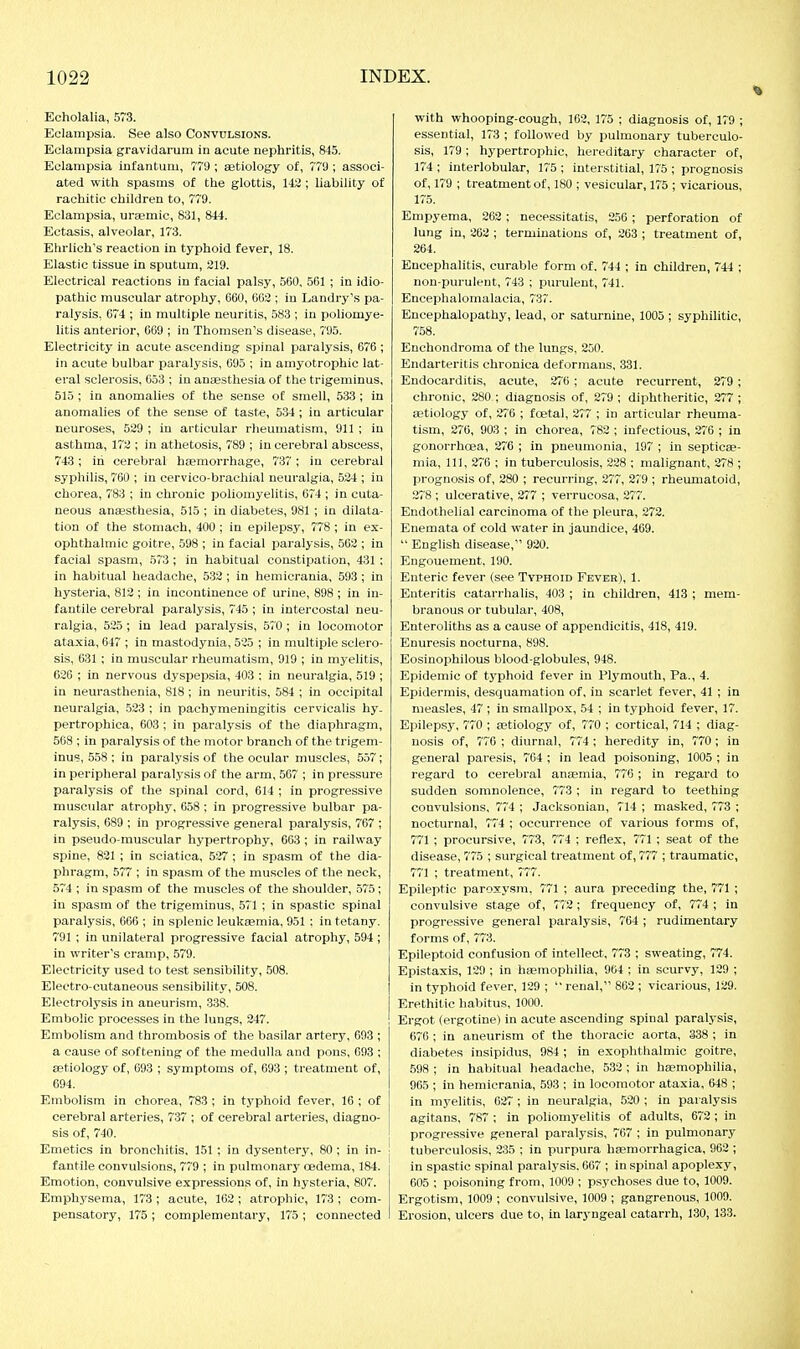 Echolalia, 573. Eclampsia. See also Convulsions. Eclampsia gravidarum in acute nephritis, 845. Eclampsia infantum, 779 ; aetiology of, 77!); associ- ated with spasms of the glottis, 143 ; liability of rachitic children to, 779. Eclampsia, ureemic, 831, 844. Ectasis, alveolar, 173. Etirlich's reaction in typhoid fever, 18. Elastic tissue in sputum, 219. Electrical reactions in facial palsy, 560, 501 ; in idio- pathic muscular atrophy, 660, 603 ; in Landry's pa- ralysis. 074 ; in multiple neuritis, 583 ; in poliomye- litis anterior, 609 ; in Thomsen's disease, 795. Electricity in acute ascending spinal paralysis, 676 ; in acute bulbar paralysis, 695 ; in amyotrophic lat- eral sclerosis, 653 ; in anaesthesia of the trigeminus, 515; in anomalies of the sense of smell, 533 ; in anomalies of the sense of taste, 534 ; in articular neuroses, 529 ; in articular rheumatism, 911 ; in asthma, 172 ; in athetosis, 789 ; in cerebral abscess, 743; in cerebral hjemorrhage, 737 ; in cerebral syphilis, 760 ; in cervico-brachial neuralgia, 534 ; in chorea, 783 ; in chronic poliomyelitis, 674 ; in cuta- neous anaesthesia, 515 ; in diabetes, 981 ; in dilata- tion of the stomach, 400; in epilepsy, 778 ; in ex- ophthalmic goitre, 598 ; in facial paralysis, 503 ; in facial spasm, .573 ; in habitual constipation, 431 ; in habitual headache, 533 ; in hemicrania, 593; in hysteria, 812 ; in incontinence of urine, 898 ; in in- fantile cerebral paralysis, 745 ; in intercostal neu- ralgia, 535 ; in lead paralysis, 570 ; in locomotor ataxia, 647 ; in mastodynia, 525 ; in multiple sclero- sis, 631 ; in muscular rheumatism, 919 ; in myelitis, 620 ; in nervous dyspepsia, 403 : in neuralgia, 519 ; in neurasthenia, 818 ; in neuritis, 584 ; in occipital neuralgia, 523 ; in pachymeningitis cervicalis hy. pertrophica, 603 ; in paralysis of the diaphragm, 568 ; in paralysis of the motor branch of the trigem- inus, 558 ; in paralysis of the ocular muscles, 557; in peripheral paralysis of the arm, 567 ; in pressure paralysis of the spinal cord, 614 ; in progressive muscular atrophy, 658 : in progressive bulbar pa- ralysis, 689 ; in progressive general paralysis, 767 ; in pseudo-muscular hypertrophy, 663 ; in railway spine, 821 ; in sciatica, 537 ; in spasm of the dia- phragm, 577 ; in spasm of the muscles of the neck, 574 ; in spasm of the muscles of the shoulder, 575; in spasm of the trigeminus, 571 ; in spastic spinal paralysis, 660 ; in splenic leukaemia, 951 : in tetany. 791 ; in unilateral progressive facial atrophy, 594 ; in writer's cramp, 579. Electricity used to test sensibility, 508. Electro-cutaneous sensibility, 508. Electrolysis in aneurism, 338. Embolic processes in the lungs, 347. Embolism and thrombosis of the basilar artery, 693 ; a cause of softening of the medulla and pons, 093 ; aetiology of, 093 ; symptoms of, 693 ; treatment of, 694. Embolism in chorea, 783 ; in typhoid fever, 16 ; of cerebral arteries, 737 ; of cerebral arteries, diagno- sis of, 740. Emetics in bronchitis, 151 ; in dysentery, 80 ; in in- fantile convulsions, 779 ; in pulmonary oedema, 184. Emotion, convulsive expressions of, in hysteria, 807. Emphysema, 173 ; acute, 103; atropine, 173 ; com- pensatory, 175 ; complementary, 175 ; connected with whooping-cough, 162, 175 ; diagnosis of, 179 ; essential, 173 ; followed by pulmonary tuberculo- sis, 179; hypertrophic, hereditary character of, 174 ; interlobular, 175 ; interstitial, 175 ; prognosis of, 179 ; treatment of, 180 ; vesicular, 175 ; vicarious, 175. Empyema, 262 ; necessitatis, 256 ; perforation of lung in, 202 ; terminations of, 263 ; treatment of, 264. Encephalitis, curable form of. 744 ; in children, 744 ; non-purulent, 743 ; purulent, 741. Encephalomalacia, 737. Encephalopathy, lead, or saturnine, 1005 ; syphilitic, 758. Enchondroma of the lungs, 350. Endarteritis chronica deformans, 331. Endocarditis, acute, 376 ; acute recurrent, 279 ; chronic, 280 ; diagnosis of, 279 ; diphtheritic, 277 ; aetiology of, 270 ; foetal, 377 ; in articular rheuma- tism, 370, 903 ; in chorea, 782 ; infectious, 270 ; in gonorrhoea, 376 ; in pneumonia, 197 ; in septicae- mia, 111, 376 ; in tuberculosis, 228 ; malignant, 278 ; prognosis of, 280 ; recurring, 277, 279 ; rheumatoid, 278 ; ulcerative, 277 ; verrucosa, 277. Endothelial carcinoma of the pleura, 273. Eiiemata of cold water in jaundice, 469.  English disease, 930. Engouement. 190. Enteric fever (see Typhoid Fever), 1. Enteritis catarrhs lis, 403 ; in children, 418 ; mem- branous or tubular, 408, Enteroliths as a cause of appendicitis, 418, 419. Enuresis nocturna, 898. Eosinophilous blood-globules, 948. Epidemic of typhoid fever in Plymouth, Pa., 4. Epidermis, desquamation of, in scarlet fever, 41 ; in measles, 47 ; in smallpox, 54 ; in typhoid fever, 17. Epilepsy, 770 ; aetiology of, 770 ; cortical, 714 ; diag- nosis of, 770; diurnal, 774; heredity in, 770; in general paresis, 764 ; in lead poisoning, 1005 ; in regard to cerebral anaemia, 770 ; in regard to sudden somnolence, 773 ; in regard to teething convulsions, 774 ; Jacksonian, 714 ; masked, 773 ; nocturnal, 774 ; occurrence of various forms of, 771 ; procursive, 773, 774 ; reflex, 771 ; seat of the disease, 775 ; surgical treatment of, 777 ; traumatic, 771 ; treatment, 777. Epileptic paroxysm, 771 ; aura preceding the, 771 ; convulsive stage of, 773 ; frequency of, 774 ; in progressive genera! paralysis, 764 ; rudimentary forms of, 773. Epileptoid confusion of intellect, 773 ; sweating, 774. Epistaxis, 129 ; in haemophilia, 904 ; in scurvy, 139 ; in typhoid fever, 129 ; renal, 862 ; vicarious, 139. Erethitic habitus, 1000. Ergot (ergotine) in acute ascending spinal paralysis, 676 ; in aneurism of the thoracic aorta, 338 ; in diabetes insipidus, 984 ; in exophthalmic goitre, 598 ; in habitual headache, 5.32 ; in haemophilia, 965 ; in hemicrania, 593 ; in locomotor ataxia, 648 ; in myelitis, 637; in neuralgia, 520 ; in paralysis agitans, 787 ; in poliomyelitis of adults, 673 ; in progressive general paralysis, 707 ; in pulmonary tuberculosis, 335 ; in purpura haemorrhagica, 962 ; in spastic spinal paralysis. 667 ; in spinal apoplexy, 005 ; poisoning from, 1009 ; psychoses due to, 1009. Ergotism, 1009 ; convulsive, 1009 ; gangrenous, 1009. Erosion, ulcers due to, in laryngeal catarrh, 130, 133.