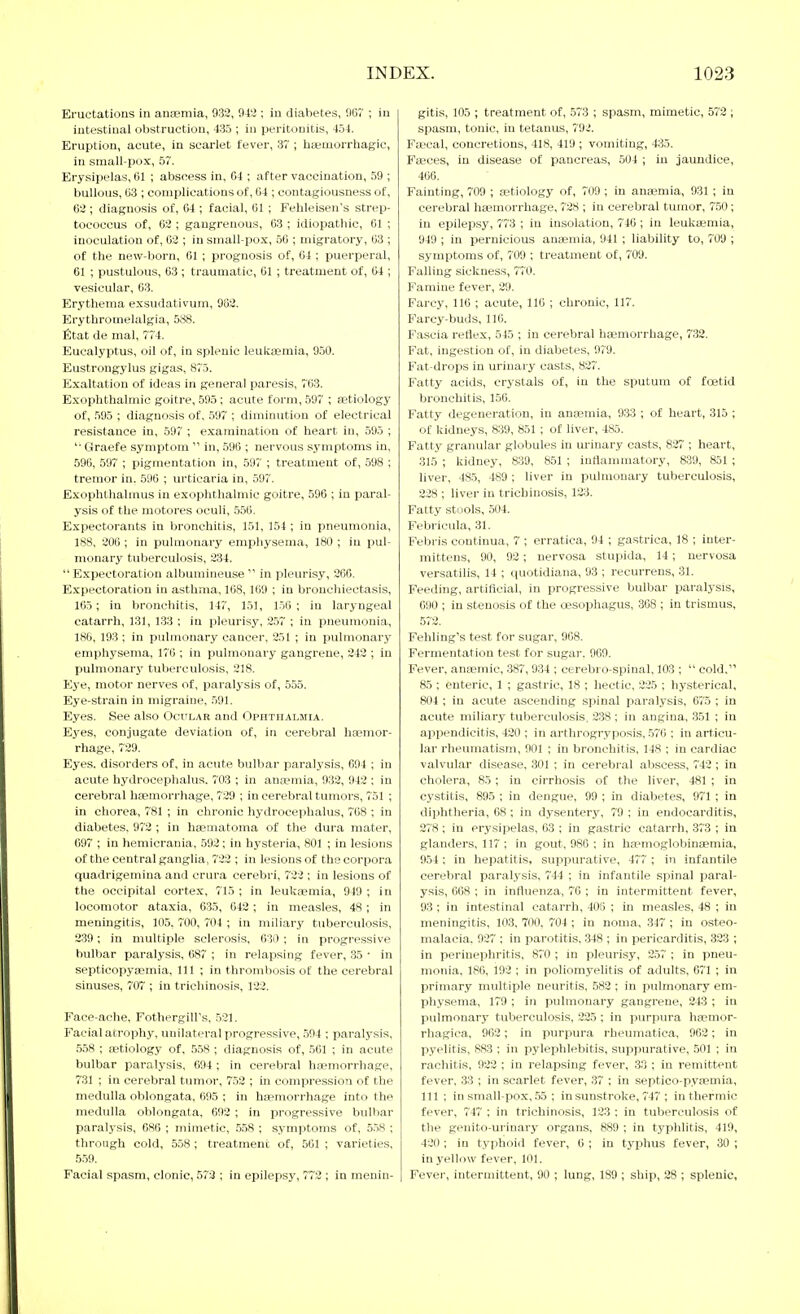 Eructations in anaemia, 932, 942 ; in diabetes, 96T ; in | intestinal obstruction, 435 ; in pei'itonitis, 454. Eruption, acute, in scarlet fever, 37 ; bsemorrhagic, in small-pox, 57. Erysipelas, ßl ; abscess in, 04 ; after vaccination, 59 ; bullous, C3 ; complications of, (i4 ; contagiousness of, 62 ; diagnosis of, &4 ; facial, CI ; Febleisen's strep- tococcus of, Ü2 ; gangrenous, 63 ; idiopathic, 61 ; inoculation of, 62 ; in small-pox, 56 ; migratory, 63 ; of the new-born, 61 ; prognosis of, 64 ; puerperal, 61 ; pustulous, 63 ; traumatic, 61 ; treatment of, 64 ; vesicular, 63. Erythema exsudativum, 952. Erythromelalgia, 588. fitat de mal, 774. Eucalyptus, oil of, in splenic leukaemia, 950. Eustrongylus gigas, 875. Exaltation of ideas in general paresis, 763. Exophthalmic goitre, 595 ; acute form, 597 ; {etiology of, 595 ; diagnosis of, 597 ; diminution of electrical resistance in, 597 ; examination of heart in, 595 ; '■ Graefe symptom  in, 596 ; nervous symptoms in, 596, 597 ; pigmentation in, 597 ; treatment of, 598 ; tremor in. 596 ; urticaria in, 597. Exophthalmus in exophthalmic goitre, 596 ; in paral- ysis of the motores oculi, 556. Expectorants in bronchitis, 151, 154 ; in pneumonia, 188, 206 ; in pulmonary emphysema, 180 ; in pul- monary tuberculosis, 234.  Expectoration albumineuse  in pleurisy, 260. Expectoration in asthma, 16S, 169 ; in bronchiectasis, 165; in broncliitis, 147, 151, 1.50 ; in laryngeal catarrh, 131, 133 ; in pleurisy, 2.57 ; in pneumonia, 186, 193 ; in pulmonary cancer, 251 ; in pulmonary emphysema, 176 ; in pulmonary gangrene, 242 ; in pulmonary tuberculosis, 218. Eye, motor nerves of, paralysis of, 555. Eye-strain in migraine, 591. Eyes. See al.so Ocular and Ophthalmia. Ej'es, conjugate deviation of, in cerebral ha?mor- rhage, 729. Eyes, disorders of, in acute bulbar paralysis, 694 ; in acute hydrocephalus. 703 ; in ana?mia, 932, 942 ; in cerebral hsemori'hage, 729 ; in cerebral tumors, 751 ; in chorea, 781 ; in chronic hydrocephalus, 768 ; in diabetes. 972 ; in hsematoma of the dura mater, 097 ; in heniicrania, 592; in hysteria, 801 ; in lesions of the central ganglia, 722 ; in lesions of the corpora quadrigemina and crura cerebri, 722 ; in lesions of the occipital cortex, 715 ; in leukaemia, 949 ; in locomotor ataxia, 635, 642; in measles, 48; in meningitis, 105, 700, 704 ; in mih'ary tuberculosis, 239 ; in multiple sclerosis, 630 ; in progressive bulbar paralysis, 687 ; in relapsing fever, 35 • in septicopyaemia. 111 ; in thrombosis of the cerebral sinuses, 707 ; in trichinosis, 122. Face-ache, Fothergill's, 521. Facial atrophy, unilateral progressive, 594 ; paralj'sis, 5.58 ; retiology of, .558 ; diagnosis of, .561 ; in acute bulbar paralysis, 694 ; in cerebral haemorrhage, 731 ; in cerebral tumor, 752 ; in compression of the medulla oblongata, 695 ; in haemorrhage into the medulla oblongata, 692 ; in progressive bulbar paralysis, 680 ; mimetic, 558 ; symptoms of, 558 ; through cold, 5.58; treatment of, 561 ; varieties, 5.59. Facial spasm, clonic, 572 ; in epilepsy, 772 ; in menin- gitis, 105 ; treatment of, 573 ; spasm, mimetic, 572 ; spasm, tonic, in tetanus, 792. Faecal, concretions, 418, 419 ; vomiting, 435. Faeces, in disease o£ pancreas, 504 ; iu jaundice, 466. Fainting, 709 ; aetiology of, 709 ; in anaemia, 931 ; iu cerebral haemorrhage, 728 ; iu cerebral tumor, 750; in epilejasy, 773 ; in insolation, 746; in leuliaemia, 949 ; in pernicious anaemia, 941 ; liability to, 709 ; symptoms of, 709 ; treatment of, 709. Falling sickness, 770. Famine fever, 29. Farcy, 116 ; acute, 116 ; chronic, 117. Farcy-buds, 110. Fascia retlex, 545 ; in cerebral haemorrhage, 732. Fat, ingestion of, in diabetes, 979. Fat-drops in urinary casts, 827. Fatty acids, crystals of, in the sputum of foetid bronchitis, 156. Fatty degeneration, in anaemia, 933 ; of heart, 315 ; of kidneys, 839, 851 ; of liver, 485. Fatty granular globules in urinary casts, 827 ; heart, 315 ; kidney, 839, 851 ; inflammatory, 839, 851 ; liver, 48.5, 489 ; liver in pulmonary tuberculosis, 228 ; liver in trichinosis, 123. Fatty stools, 504. Febricula, 31. Febris continua, 7 ; erratica, 94 ; gastrica, 18 ; inter- mittens, 90, 92; nervosa stupida, 14; nervosa versatilis, 14 ; quotidiana, 93 ; recurrens, 31. Feeding, artificial, in progressive bulbar paralysis, 690 ; in stenosis of the oesophagus, 368 ; iu trismus, 572. Fehling's test for sugar, 908. Fermentation test for sugar. 969. Fever, anaemic, 387, 934 ; cerebro-spinal, 103 ;  cold, 85 ; enteric, 1 ; gastric, 18 ; hectic, 225 ; hysterical, 804 ; in acute ascending spinal paralysis, 675 ; in acute miliary tuberculosis, 238 ; in angina, 351 ; in appendicitis, 420 ; in arthrogryposis, 570 : in articu- lar rheumatism, 901 ; in bronchitis, 148 ; in cardiac valvular disease, 301 ; in cerebral abscess, 742; in cholera, 85; in cirrhosis of the liver, 481 ; in cystitis, 895 ; in dengue, 99 ; in diabetes, 971 ; in diphtheria, 08 ; in dysentery, 79 ; in endocarditis, 278; in erysipelas, 03 ; in gastric catarrh, 373 ; in glanders, 117 ; in gout, 980 ; in ha?nioglobinaemia, 954; in hepatitis, suppurative, 477 ; in infantile cerebral paralysis, 744 ; in infantile spinal paral- ysis, 668 ; in influenza, 76 ; in intermittent fever, 93; in intestinal catarrh, 406 ; in measles, 48 ; in meningitis, 103, TOO, 704 ; in noma, 347 ; in osteo- malacia. 927 ; in parotitis, -348 ; in pericarditis, 323 ; in perinephritis, 870 ; in pleurisy, 257 ; in pneu- monia. 180, 192 ; in poliomyelitis of adults, 671 ; in primary multiple neuritis, 582 ; in pulmonary em- physema, 179 ; in pulmonary gangrene, 243 ; in pulmonary tuberculosis, 225 ; in purpura haemor- rhagica, 902 ; in purpura rheumatica, 962 ; in pyelitis, 883 ; in pylephlebitis, suppurative, 501 ; in rachitis, 923 ; in relapsing fever, 33 ; in remittent fever. 33 ; in scarlet fever, 37 ; in septico-pyaemia, 111 ; in small-pox, .55 ; in sunstroke, 747 ; in thermic fever, 747 ; in trichinosis, 123 ; in tuberculosis of the genito-ui'inary organs, 889 ; in typhlitis, 419, 420 ; in typhoid fever, 6 ; in tyjihus fever, 30 ; in yellow fever, 101. Fever, intermittent, 90 ; lung, 189 ; ship, 28 ; splenic,