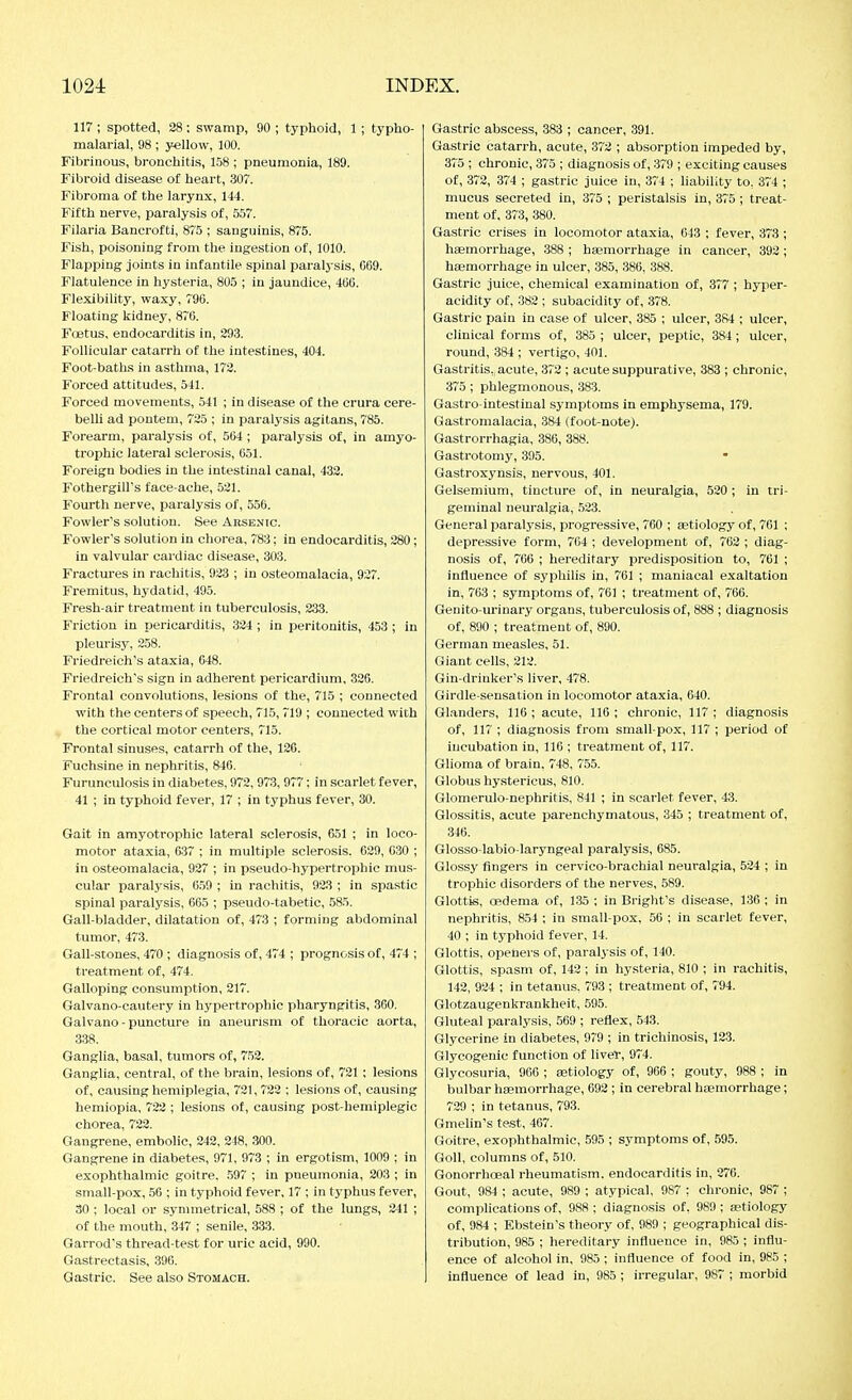 117 ; spotted, 28; swamp, 90 ; typhoid, 1 ; typho- malarial, 98 ; yellow, 100. Fibrinous, bronchitis, 158 ; pneumonia, 189. Fibroid disease of heart, 30. Fibroma of the larynx, 144. Fifth nerve, paralysis of, 557. Filaria Bancrofti, 8('5 ; sanguinis, 875. Fish, poisoning from the ingestion of, 1010. Flapping joints in infantile spinal paralj sis, 069. Flatulence in hysteria, 805 ; in jaundice, 4(iG. Flexibility, waxy, 796. Floating kidney, 870. Foetus, endocarditis in, 293. Follicular catarrh of the intestines, 404. Foot-baths in asthma, 173. Forced attitudes, 541. Forced movements, 541 ; in disease of the crura cere- belli ad pontem, 725 ; in paralysis agitans, 785. Forearm, paralysis of, 564 ; paralysis of, in amyo- trophic lateral sclerosis, 651. Foreign bodies in the intestinal canal, 432. Fothergill's face-ache, 521. Fourth nerve, paralysis of, 556. Fowler's solution. See Arsenic. Fowler's solution in chorea, 783; In endocarditis, 280; in valvular cardiac disease, 303. Fractm-es in rachitis, 923 ; in osteomalacia, 927. Fremitus, hydatid, 495. Fresh-air treatment in tuberculosis, 233. Friction in pericarditis, 324 ; in peritonitis, 453 ; in pleurisy, 258. Friedreich's ataxia, 648. Friedreich's sign in adherent pericardium, 326. Frontal convolutions, lesions of the, 715 ; connected with the centers of speech, 715, 719 ; connected with the cortical motor centers, 715. Frontal sinuses, catarrh of the, 126. Fuchsine in nephritis, 846. Furunculosis in diabetes, 972, 973, 977; in scarlet fever, 41 ; in typhoid fever, 17 ; in typhus fever, 30. Gait in amyotrophic lateral sclerosis, 651 ; in loco- motor ataxia, 637 ; in multiple sclerosis. 629, 030 ; in osteomalacia, 927 ; in pseudo-hypertrophic mus- cular paralysis, 6.59 ; in rachitis, 923 ; In spastic spinal paralysis, 665 ; pseudo-tabetic, 585. Gall-bladder, dilatation of, 473 ; forming abdominal tumor, 473. Gall-stones, 470 ; diagnosis of, 474 ; prognosis of, 474 ; treatment of, 474. Galloping consumption, 217. Galvano-cautery in hypertrophic pharyngitis, 360. Galvano - puncture In aneurism of thoracic aorta, 338. Ganglia, basal, tumors of, 752. Ganglia, central, of the brain, lesions of, 721 ; lesions of, causing hemiplegia, 721,722 ; lesions of, causing hemlopia, 723 ; lesions of, causing post hemiplegic chorea, 732. Gangrene, embolic, 242, 248, 300. Gangrene in diabetes, 971, 973 ; In ergotism, 1009 ; in exophthalmic goitre. .597 ; in pneumonia, 203 ; In small-pox, 56 ; in typhoid fever, 17 ; in typhus fever, 30 ; local or symmetrical, 588 ; of the lungs, 241 ; of the mouth, 347 ; senile, 333. Garrod's thread-test for uric acid, 990. Gastrectasis, 396. Gastric. See also Stomach. Gastric abscess, 383 ; cancer, 391. Gastric catarrh, acute, 372 ; absorption Impeded by, 375 ; chronic, 375 ; diagnosis of, 379 ; exciting causes of, 372, 374 ; gastric juice In, 374 ; liability to, 374 ; mucus secreted in, 375 ; peristalsis in, 375 ; treat- ment of, 373, 380. Gastric crises In locomotor ataxia, 643 ; fever, 373 ; haemorrhage, 388 ; bajmorrhage In cancer, 392 ; haemorrhage in ulcer, 385, 386, 388. Gastric juice, chemical examination of, 377 ; hyper- acidity of, 382 ; subacidity of, 378. Gastric pain in case of ulcer, 385 ; ulcer, 384 ; ulcer, clinical forms of, 385 ; ulcer, peptic, 384; ulcer, round, 384 ; vertigo, 401. Gastritis, acute, 372 ; acute suppurative, 383 ; chronic, 375 ; phlegmonous, 383. Gastro intestinal symptoms In emphysema, 179. Gastromalacia, 384 (foot-note). Gastrorrhagia, 386, 388. Gastrotomy, 395. Gastroxynsis, nervous, 401. Gelsemium, tincture of. In neuralgia, 520 ; in tri- geminal neuralgia, 523. General paralysis, progressive, 760 ; aetiology of, 761 ; depressive form, 764 ; development of, 762 ; diag- nosis of, 766 ; hereditary predisposition to, 761 ; influence of syphilis in, 761 ; maniacal exaltation in, 763 ; symptoms of, 761 ; treatment of, 766. Genito-urinary organs, tuberculosis of, 888 ; diagnosis of, 890 ; treatment of, 890. German measles, 51. Giant cells, 212. Gin-drinker's liver, 478. Girdle-sensation in locomotor ataxia, 640. Glanders, 116 ; acute, 116 ; chronic, 117 ; diagnosis of, 117 ; diagnosis from small-pox, 117 ; period of incubation in, 116 ; treatment of, 117. Glioma of brain, 748, 755. Globus hystericus, 810. Glomerulo-nephritis, 841 ; in scarlet fever, 43. Glossitis, acute parenchymatous, 345 ; treatment of, 346. Glosso-labio-laryngeal paralysis, 685. Glossy fingers In cervico-brachial neuralgia, 524 ; In trophic disorders of the nerves, 589. Glottis, CBdema of, 135 : in Bright's disease, 136 ; in nephritis, 854 ; in small-pox, 56 ; in scarlet fever, 40 ; In typhoid fever, 14. Glottis, openers of, paralysis of, 140. Glottis, spasm of, 142; In hysteria, 810 ; in rachitis, 142, 924 ; in tetanus, 793 ; treatment of, 794. Glotzaugenkrankheit, 595. Gluteal paralysis, 569 ; reflex, 543. Glycerine in diabetes, 979 ; in trichinosis, 123. Glycogenic function of liver, 974. Glycosuria, 966 ; aetiology of, 966 ; gouty, 988 ; in bulbar haemorrhage, 692 ; in cerebral haemorrhage; 729 ; in tetanus, 793. Gmelin's test, 467. Goitre, exophthalmic, 595 ; symptoms of, 595. GoU, columns of, 510. Gonorrhoeal rheumatism, endocarditis in, 276. Gout, 984 ; acute, 989 ; atypical, 987 ; chronic, 987 ; complications of, 988 : diagnosis of, 989 ; astiology of, 984 ; Ebstein's theory of, 989 ; geographical dis- tribution, 985 ; hereditary influence in, 985 ; influ- ence of alcohol in, 985 ; influence of food in, 985 ; influence of lead in, 985 ; irregular, 987 ; morbid