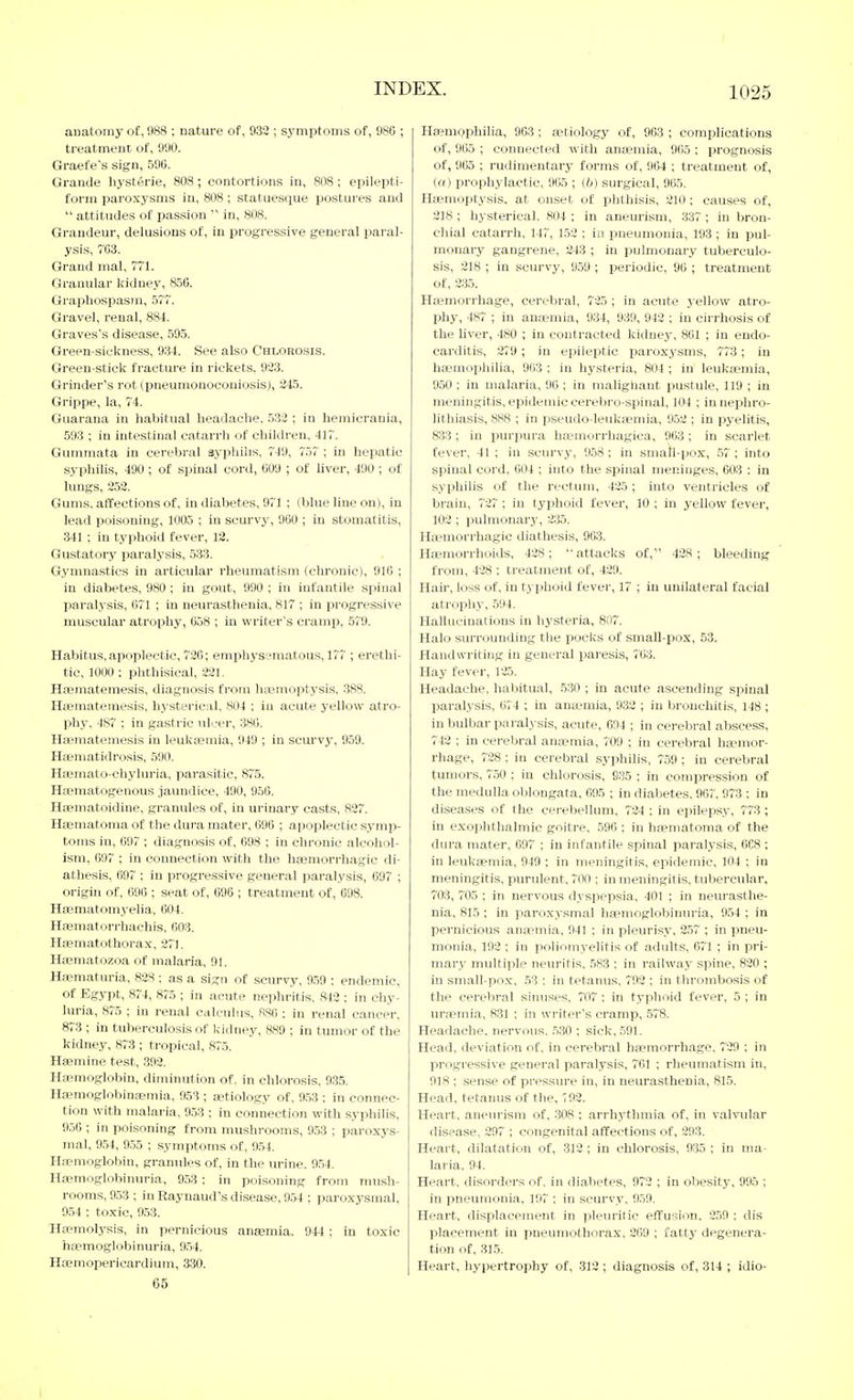 anatomy ot, 988 ; nature of, 932 ; symptoms of, 98C ; treatment of, 990. Graefe's sign, 596. Grande hysterie, 808; contortions in, 808; epilepti- form paroxysms in, 808 ; statuesque postures and  attitudes of pas.sion  in, 808. Grandeur, delusions of, in progressive general paral- ysis, 763. Grand mal, 771. Granular kidney, 850. GraiJhospasm, 577. Gravel, renal, 884. Graves's disease, 595. Green-siekness, 934. See also Chlorosis. Green-stick fracture in rickets. 923. Grinder's rot (pneumonoconiosis), 245. Grippe, la, 74. Guarana in habitual headache, 532 ; in hemicrania, 593 ; in intestinal catarrh of children, 417. Gummata in cerebral syphilis, 749, 757 ; in hepatic syphilis, 490 ; of spinal cord, 609 ; of liver, 490 ; of lungs, 252, Gums, affections of, in diabetes, 971 ; (blue line on), in lead poisoning, 1005 ; in scurvy, 960 ; in stomatitis, 341 ; in typhoid fever, 12. Gustatory paralysis, 533. Gymnastics in articular rheumatism (chronic), 916 ; in diabetes, 980 ; in gout, 990 ; in infantile spinal paralysis, 671 ; in neurasthenia, 817 ; in progressive muscular atrophy, 65H ; in writer's cramp, 57'9. Habitus, apoplectic, 720; emphysematous, 177 ; erethi- tic, 1000 ; phthisical, 221. Hsematemesis, diagnosis from hai'moptysis. 388. Hsemateniesis, hysterical, 804 ; in acute yellow atro- phy, 487 ; in gastric idcer, 386. Haematemesis in leuksemia, 949 ; in scurvy, 9Ö9. Haematidrosis, 590. Hasmato-chyluria, parasitic, 875. Hsematogeuous jaundice, 490, 956. Haematoidine, granules of, in urinary casts, 827. Haematoma of the dui'a mater, 696 ; apoplectic symp- toms in, 697 ; diagnosis of, 698 ; in chronic alcohol- ism, 697 ; in connection with the hsemorrhagic di- athesis, 697 ; in progressive general paralysis, 697 ; origin of, 696 ; seat of, 696 ; treatment of, 698. Hfematomyelia, 604. Hfematon-hachis, 603. Haematothorax, 271, Hasmatozoa of malaria, 91. Ha?maturia, 828 ; as a sign of scurvy, 959 : endemic, of Egypt, 874, 875 ; in acute nephritis, 842 ; in chy- luria, 875 ; in renal calculus, RS6 ; in renal cancer, 873 ; in tuberculosis of Icidney, 889 ; in tumor of the kidney, 873 ; tropical, 875. Hsemine test, 392. Ha3raoglobin, diminution ot. in chlorosis, 9.35, Ha?moglobinaemia, 953 ; astiology of, 9,53 ; in connec- tion with malaria, 9,53 : in connection with syphilis, 956 ; iti poisoning from mushi-ooms, 953 ; paroxys- mal, 954, 955 ; symptoms of, 954, Haemoglobin, graniiles of, in the urine. 954, Hsemoglobinuria, 953 : in poi,soning from mush- rooms, 9.53 ; in Raynaud's disease, 954 ; paroxysmal, 954 ; toxic, 953. Ha?molysis, in pernicious anajmia. 944 ; in toxic hoemoglobinuria, 9,54, Hoemopericardium, 330, 65 Haemophilia, 9G3 ; tetiology of, 968 ; complications of, 965 ; connected with anasmia, 965 : prognosis of, 965 ; rudimentary forms of, 964 ; treatment of, (a) prophylactic, 965 ; (b) surgical, 965. Haemoptysis, at onset of phthisis, 210; causes of, 218 ; hysterical. 804 ; in aneurism, 337; in bron- chial catarrh. 147, 1,52 : in pneumonia, 193 ; in pul- monary gangrene, 243 ; in pulmonary tuberculo- sis, 218 ; in scurvy, 959 ; periodic, 96 ; treatment of, 235. Haemorrhage, cerebral, 725 ; in acute yellow atro- phy, 487 ; in anaemia, 934, 939, 942 ; in cirrhosis of the liver, 480 ; in contracted kidney, 861 ; in endo- carditis, 279 ; in epileptic paroxysms, 773; in haemophilia, 903 ; in hysteria, 804 ; in' leukaemia, 9.50 ; in malaria, 96 ; in malighant pustule, 119 ; in meningitis, epidemic cerebro-spinal, 1(14 ; in nephro- lithiasis, 888 ; in pseudo-leukaemia, 9,52 ; in pyelitis, 833; in i3urpura lijemorrhagica, 963 ; in scarlet fever, 41 ; in scurvy, 9.58: in small-pox, .57 ; into spinal cord, 604 ; into the spinal meninges, 603 : in syphilis of the rectimi, 425 ; into ventricles of brain, 727 ; in typhoid fever, 10 ; in yellow fever, 102 ; pulmonary, 235, Ha'morrhagic diathesis, 9(53, Haemorrhoids, 428; attacks of, 428; bleeding from, 428 ; treatment of, 429. Hair, loss of, in typhoid fever, 17 ; in unilateral facial atropliy, 594. Hallucinations in hysteria, 807. Halo surrounding the pocks of small-pox, 53. Handwriting in general paresis, 763. Hay fever, 125. Headache, habitual, 530 ; in acute ascending sjiinal paralysis, 674 ; in anaemia, 932 ; in bronchitis, 1J8 ; in bulbar paralj-sis, acute, 694 ; in cerebral abscess, 742 ; in cerebral anaemia, 709 ; in cerebral haemor- rhage, 728 ; in cerebral syphilis, 759 ; in cerebral tumors, 750 ; in chlorosis, 035 ; in compression of the medulla oblongata, 695 ; in diabetes, 967, 973 ; in diseases of the cerebellum, 724 ; in epilepsy, 773; in exophthalmic goitre, ,596 : in hfematoma of the diu'a mater, 097 ; in infantile spinal paralysis, 668 ; in leukaemia, 949 ; in meningitis, epidemic, 104 ; in meningitis, purulent, 700 ; in meningitis, tubercular, 703, 705 ; in nervous dyspepsia, 401 ; in neurasthe- nia, 815; in paroxysmal ha^moglobinuria, 9,54 ; in pernicious anaemia, 941 ; in pleurisy, 2,57 ; in pneu- monia, 192 ; in poliotnyelitis of adults, 071 ; in pri- mary multiple neuritis. 583 : in railway spine, 820 ; in small-po.x, 53 ; in tetanus. 793 ; in thrombosis of the cerebral shiuses, i'07 : in typhoid fever, 5 ; in urfpmia, 831 ; in writer's cramp, ,578, Headache, nervous. ,5.30 ; sick, ,591. Head, deviation of, in cerebral haemorrhage, 729 ; in progressive general paralysis, 761 ; rheumatism in, 918 ; sense of pressure in, in neurasthenia, 815. Head, tetanus of the, 792. Heart, aneurism of, 308 ; arrhythmia of, in valvular disease, 297 ; congenital affections of, 293. Heart, dilatation of, 313 ; in chlorosis, 935 ; in ma- laria, 94, Heart, disorders of. in diabetes, 973 ; in obesity, 995 ; in pneumonia. 197 ; in scurvy, 9,59, Heart, displacement in pleuritic effusion, 3,59 : dis placement in ]5neumothorax, 369 ; fatty degenera- tion of, 315, Heart, hypertrophy of, 313 ; diagnosis of, 314 ; idio-