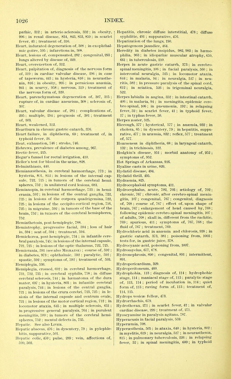 pathic, 312: in arterio sclerosis, 332; in obesity, 996 ; in renal disease, 834, 843, 853, 859 ; in scarlet fever, 43 ; treatment of, 31(5. Heart, indurated degeneration of, 308 ; in exophthal- mic goitre, 595 ; infarctions in, 308. Heart, lesions of, compensated, 282 ; congenital, 293 ; lungs altered by disease of, 1249. Heart, overexertion of, 312. Heart, palpitation of, diagnosis of the nervous form of, 319 ; in cardiac valvular disease, 296 ; in case of tapeworm, 443 ; in hysteria, 810 ; in neurasthe- nia, 816 ; in obesity, 995 ; in pernicious ansemia, 941 ; in scurvy, 958 ; nervous, 319 ; treatment of the nervous form of, 320. Heart, parenchymatous degeneration of. 307, 315 ; rupture of, in cardiac aneurism, 308 ; sclerosis of, 307. Heart, valvular disease of, 281 ; complications of, 295 ; multiple, 294; prognosis of, 301 ; treatment of, 303. Heart, weakened, 312. Heartburn in chronic gastric catarrh, 376. Heart failure, in diphtheria, 69; treatment of, in typhoid fever, 26. Heat, exhaustion, 746 ; stroke, 746. Hebrews, prevalence of diabetes among, 967. Hectic fever, 225. Hegar's funnel for rectal irrigation, 410. Heller's test for blood in the urine, 828. Helminthiasis, 440. Heraianassthesia, in cerebral haemorrhage, 773 ; in hysteria, 8J1, 813 ; in lesions of the internal cap- sule, 722, 725 ; in tumors of the cerebral hemi- spheres, 752 ; in unilateral cord lesions, 083. Hemianopia, in cerebral hiemorrhage, 733 : in hemi- crania, 592 ; in lesions of the central ganglia, 722, 7'25 ; in lesions of the corpora quadrigemina, 732, 725 ; in lesions of the occipito-cortical region, 716, 725 ; in migraine, 592 ; in tumors of the base of the brain, 752 ; in tumors of the cerebral hemispheres, 752. Hemiathetosis, post-hemiplegic, 788. Hemiatrophy, progressive facial, 594 ; loss of hair in, 594 ; seat of, 594 ; treatment, 594. Hemichorea, post-hemiplegic, 734 ; in infantile cere- bral paralysis, 745; in lesions of the internal capsule, 721, 725 ; in lesions of the optic thalamus, 722, 725. Hemicrania, 591 (see also Migraine) ; course of, 592 ; in diabetes, 973 ; ophthalmic, 592 ; paralytic, 592 ; spastic, 592 ; symptoms of, 592 ; treatment of, 593. Hemiplegia, 536. Hemiplegia, crossed, 692 ; in cerebral haemorrhage, 731, 732, 735 ; in cerebral syphilis, 758 ; in diifuse cerebral sclerosis, 744 ; in hasmatoma of the dura mater, 697 ; in hysteria, 803 ; in infantile cerebral paralysis, 744 ; in lesions of the central ganglia, 721 ; in lesions of the crura cerebri, 723, 725 ; in le- sions of the internal capsule and centrum ovale, 721 ; in lesions of the motor cortical region, 712 ; in locomotor ataxia, 645 ; in multiple sclerosis, 631 ; in progressive general paralysis. 764 ; in purulent meningitis, 700; in tumors of the cerebral hemi- spheres, 752 ; mental defects in, 735. Hepatic. See also Livek. Hepatic abscess, 476 ; in dysentery, 79 ; in pylephle- bitis, suppurative, 501. Hepatic colic, 470; pulse, 289 ; vein, affections of, 500, 502. Hepatitis, chronic diffuse interstitial, 478; diffuse syphilitic, 491 ; suppurative, 476. Hepatization of the lungs, 190. Hepatogenous jaundice, 404. Heredity in diabetes insipidus, 982, 983; in haemo- philia, 963 ; in idiopathic muscular atrophy, 659, 661 ; in tuberculosis, 210. Herpes in acute gastric catarrh, 373 ; in cerebro- spinal meningitis, 106 ; in facial paralysis, 560 ; in intercostal neuralgia, 525; in locomotor ataxia, 644; in malaria, 94 : in neuralgia, 517 ; in neu- ritis, 582 ; in pressure i^aralysis of the spinal cord, 612 ; in sciatica, 526 ; in trigeminal neuralgia, 522. Herpes labialis in angina, 352 : in intestinal catarrh, 406 ; in malaria, 94 ; in meningitis, epidemic cere- bro spinal, 106 ; in pneumonia, 192 ; in relapsing fever, 32; in scarlet fever, 41 ; in typhoid fever, 17 ; in typhus fever, 30. Herpes zoster, 525. Hiccough, 577 ; hysterical, 577 ; in anaemia, 932 ; in cholera, 85 ; in dysentery, 79 ; in hepatitis, suppu- rative, 477 ; in uraemia, 832 ; reflex, 577 ; treatment of, 577. Hoarseness in diphtheria, 68 ; in laryngeal catarrh, 132 ; in trichinosis, 122. Hodgkin's disease, 951 ; morbid anatomy of, 952 ; symptoms of, 952. Hot Springs of Arkansas, 916. Hyaline casts in urine, 826. Hydatid disease, 494. Hydatid thrill. 495. Hydreemia, 825. Hydrocephaloid symptoms, 411. Hydrocephalus, acute, 702, 703 ; aetiology of, 702 ; chronic, 767 ; chronic, after cerebro spinal menin- gitis, 107 ; congenital, 767 ; congenital, diagnosis of, 768 ; course of, 767 ; effect of, upon shape of brain, 767 ; enlargement of head caused by, 768 ; following epidemic cerebro spinal meningitis, 107 ; of adults, 768 ; skull in, different from the rachitic, 769 ; spurious, 411 ; symptoms of, 767, 768 ; the fluid of, 767 ; treatment, 769. Hydrochloric acid in anaemia and chlorosis, 938 ; in gastric catarrh, 373, 381 ; poisoning from, 1003 ; tests for, in gastric juice, 378. Hydrocyanic acid, poisoning from, 1007. Hydromyelus, 677, 678. Hydronephrosis, 890 ; congenital, 891 ; intermittent, 891. Hydropericardium, 329. Hydroperitoneum, 400. Hydrophobia, 113 ; diagnosis of, 114 ; hydrophobic stage, 114 ; maniacal stage of, 113 ; paralytic stage of, 113, 114; period of incubation in, 114; quiet form of, 113 ; raving form of, 113 ; treatment of, 114, 115. Hydrops vesicae felleae, 473. Hydrorrhachis, 679. Hydrothorax, 271 ; in scarlet fever, 42 ; in valvular cardiac disease, 299 ; treatment of, 271. Hyoscyamine in paralysis agitans, 787. Hyperacusis in facial paralysis, 559. Hyperaemia, 708. Hyperaesthesia. 505 ; in ataxia, 640 ; in hysteria, 802 : in myelitis, 619 ; in neuralgia, 517 ; in neurasthenia, 815 ; in pulmonary tuberculosis, 226 ; in relapsing fever, 32 ; in spinal meningitis, 600; in typhoid