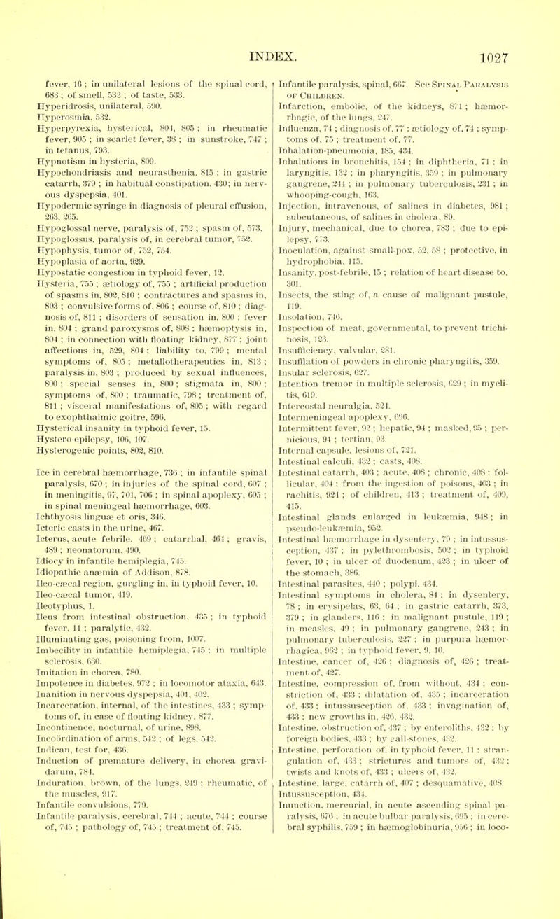 fever, 16 ; in unilateral lesions of tlie spinal cord, 683 ; of smell, 533 ; of taste, 533, Hyperidrosis, unilateral, 500. Ilyperosrnia, 533. Hyperpyrexia, hysterical, 804, 805 ; in rheumatic fever, 905 ; in scarlet fever, 38 ; in sunstroke, 74 ; in tetanus, 793. Hypnotism in hysteria, 809. Hypochondriasis and neurasthenia, 815 ; in gastric catarrh, 379 ; in habitual constipation, 430; in nerv- ous dyspepsia, 401. Hypodermic sjTinge in diagnosis of pleural effusion, 263, 265. Hypoglossal nerve, paralysis of, 753 ; spasm of, 573. Hypoglossus. paralysis of, in cerebral tumor, 752. Hypophysis, tumor of, 752, 754. Hypoplasia of aorta, 929. Hypostatic congestion in typhoid fever, 12. Hysteria, 755 ; aetiology of, 755 ; artificial producti(_in of spasms in, 802, 810 ; contractures and spasms in, 803 ; convulsive forms of, 806 ; course of, 810 ; diag- nosis of, 811 ; disorders of sensation in, 800 ; fever in, 804 ; grand paroxysms of, 808 ; haemoptysis in, 804 ; in connection with floating kidney, 877 ; joint affections in, 529, 804 ; liability to, 799 ; mental symptoms of, 805 ; metallotherapevitics in, 813 ; paralysis in, 803 ; produced by sexual influences, 800; special senses in, 800; stigmata in, 800; symptoms of, 800 ; traumatic, 798 ; treatment of, 811 ; visceral manifestations of, 805 ; with regard to exophthalmic goitre, 596. Hysterical insanity in typhoid fever, 15. Hystero-epilepsy, 106, 107. Hysterogenic points, 802, 810. Ice in cerebral haemorrhage, 7.36 ; in infantile spinal paralysis, 670 ; in injuries of the spinal cord, 007 ; in meningitis, 97, 701, 706 ; in spinal apoplexy, 605 ; in spinal meningeal hcemorrhage, 603. Ichthyosis linguje et oris, 346. Icteric casts in the urine, 467. Icterus, acute febrile, 469 ; catarrhal. 464 ; gravis, 489 ; neonatorum, 490. Idiocy in infantile hemiplegia, 745. Idiopathic anaemia of Addison, 878. Ileo-caecal region, gnrgliug in, in typhoid fever, 10. Ileo-ctecal tumor, 419. Ileotyphus, 1. Ileus from intestinal obstruction. 435 ; in typhoid fever, 11 ; paralytic, 433. Illuminating gas. poisoning from, 1007. Imbecility in infantile hemiplegia, 745 ; in multiple sclerosis, 630. Imitation in chorea, 780. Impotence in diabetes, 972 ; in locomotor ataxia, 643. Inanition in nervous dyspepsia, 401, 403. Incarceration, internal, of the intestines, 433 ; symp- toms of, in case of floating kidney, 877. Incontinence, nocturnal, of urine, 898. Incoiirdination of arms, .543 ; of legs, 543. Indican, test for, 436. Induction of premature delivery, in chorea gravi- darum, 784. Induration, brown, of the lungs, 349 ; rheumatic, of the muscles, 917. Infantile convulsions, 779. Infantile paralysis, cerebral, 744 ; acute, 744 ; course of, 745 ; pathology of, 745 ; treatment of, 745. Infantile paralysis, spinal, 667. See Spinal Pabalysis OF Children. Infarction, embolic, of the kidneys, 871 ; ha?mor- rhagic, of the lungs, 347. Influenza, 74 ; diagnosis of, 77 : aetiology of, 74 : symp- toms of, 75 ; treatment of, 77. Inhalation-pneumonia, 185, 434. Inhalations in bronchitis, 154 ; in diphtheria, 71 : in laryngitis, 133 ; in pharyngitis, 359 ; in pulmonary gangrene, 244 ; in pulmonary tuberculosis, 231 ; in whooping-cough, 163. Injection, intravenous, of salines in diabetes, 981 ; subcutaneous, of salines in cholera, 89. Injury, mechanical, due to chorea, 783 ; due to epi- lepsy, 773. Inoculation, against small-pox, 52, 58 ; protective, in hydrophobia, 115. Insanity, post-febrile, 15 ; relation of heart disease to, 301. Insects, the sting of, a cause of malignant pustule, 119. Insolation. 746. Inspection of meat, governmental, to prevent trichi- nosis, 123. Insufficiency, valvular, 281. Insufflation of powders in chronic pharyngitis, 359. Insular sclerosis, 627. Intention tremor in multiple sclerosis, C39 ; in myeli- tis, 619. Intercostal neuralgia, 534. Intermeniugeal apoplexy, 69G. Intermittent fever, 93 ; hepatic, 94 ; masked, 05 ; per- nicious, 94 ; tertian, 93. Internal capsule, lesions of. 731. Intestinal calculi, 4.32 ; casts, 408. Intestinal catarrh, 403 ; acute, 408 ; chronic, 408 ; fol- licular, 404 ; from the ingestion of poisons, 403 ; in rachitis, 924 ; of children, 413 ; treatment of, 409, 41.5. Intestinal glands enlarged in leukaemia, 948; in pseudo-leukaemia, 953. Intestinal haemorrhage in dysentery, 79 ; in intussus- ception, 437 ; in pylethrombosis, 503 ; in typhoid fever, 10 ; in ulcer of duodenum, 423 ; in ulcer of the stomach, 386. Intestinal parasites, 440 ; polypi, 434. Intestinal symptoms in cholera, 84 ; in dysentery, 78 ; in erj-sipelas, 63, 64 ; in gastric catarrh, 373, 379 ; in glanders, 110 ; in malignant pustule, 119 ; in measles, 49 ; in pulmonary gangrene, 243 ; in pulmonary tuberculosis, 237 ; in purpura haemor- rhagica, 963 ; in typhoid fever, 9, 10. Intestine, cancer of, 430 ; diagnosis of, 436 ; treat- ment of, 437. Intestine, compression of, from without, 434 ; con- striction of, 433 : dilatation of, 435 ; incarceration of, 433 ; intussusception of. 433 ; invagination of, 433 : new growths in, 426, 432. Intestine, obstruction of, 4.37 ; by enteroliths, 433 ; by foreign bodies, 433 ; by t'all-stones, 433. Intestine, perforation of. in typhoid fever, 11 : stran- gulation of, 4.33 ; strictures and tumors of, 433 ; twists and knots of, 433 ; ulcers of, 433. Intestine, large, catarrh of, 407 ; desquamative, 408. Intussusception, 434. Inunction, mercurial, in acute ascending spinal pa- ralysis, 676 ; in acute bulbar paralysis, 695 ; in cere- bral syphilis, 7.59 ; in ha^moglobinuria, 9.56 ; in loco-