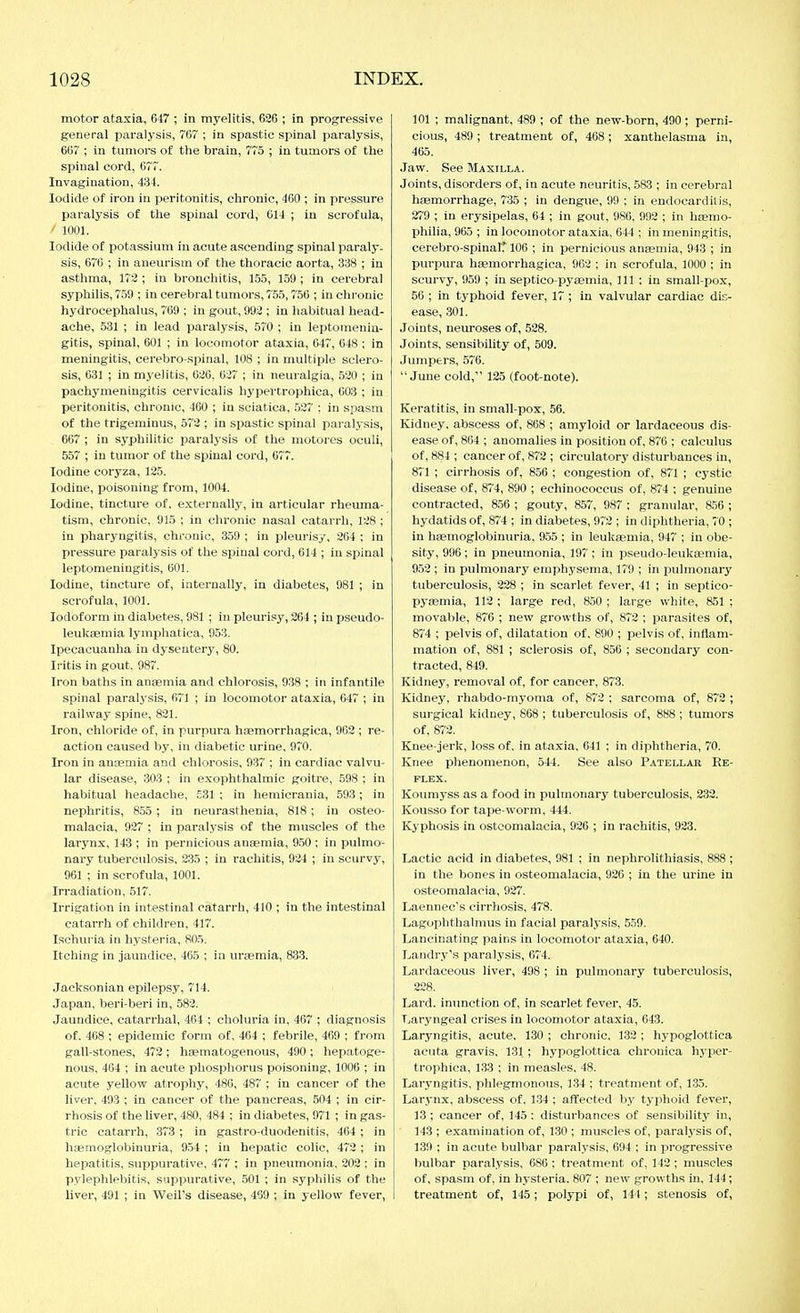 motor ataxia, 647 ; in myelitis, 626 ; in progressive general paralysis, 767 ; in spastic spinal paralysis, 667 ; in tumors of the brain, 775 ; in tumors of the spinal cord, 677. Invagination, 434. Iodide of iron in peritonitis, chronic, 460 ; in pressure paralysis of the spinal cord, 614 ; in scrofula, / 1001. Iodide of potassium in acute ascending spinal paraly- sis, 676 ; in aneurism of the thoracic aorta, 338 ; in asthma, 172 ; in bronchitis, 155, 159 ; in cerebral syphilis, 759 ; in cerebral tumors, 755,756 ; in chronic hydrocephalus, 769 ; in gout, 992 ; in habitual head- ache, 531 ; in lead paralysis, 570 ; in leptomenin- gitis, spinal, 601 ; in locomotor ataxia, 047, 648 ; in meningitis, cerebro-spinal, 108 ; in multiple sclero- sis, 031 ; in myelitis, 626, 627 ; in neuralgia, 520 ; in pachymeningitis cervicalis hypertrophica, 003 ; in peritonitis, chronic, 460 ; in sciatica, 527 : in spasm of the trigeminus, 572 ; in spastic spinal paralysis, 667 ; in syphilitic paralj'sis of the niotores oculi, 557 ; in tumor of the spinal cord, 677. Iodine coryza, 125. Iodine, poisoning from, 1004. Iodine, tincture of. externally, in articular rheuma- tism, chronic, 915 ; in chronic nasal catarrh, 128 ; in pharyngitis, chronic, 359 ; in pleurisy, 204 ; in pressure paralysis of the spinal cord, 614 ; in spinal leptomeningitis, 601. Iodine, tincture of, internally, in diabetes, 981 ; in scrofula, 1001. Iodoform in diabetes, 981 ; in pleurisy, 264 ; in pseudo- leuk8emia lymphatica, 953. Ipecacuanha in dysentery, 80. Iritis in gout. 987. Iron baths in anaemia and chlorosis, 938 ; in infantile spinal paralysis, 671 ; in locomotor ataxia, 647 ; in railway spine, 821. Iron, chloride of, in purpura htemorrhagica, 962 ; re- action caused by, in diabetic urine, 970. Iron in anaemia and chlorosis, 937 ; in cardiac valvu- lar disease, 303 ; in exophthalmic goitre, 598 : in habitual headache, £31 ; in hemicrania, 593 ; in nephritis, 855 ; in neurasthenia, 818 ; in osteo- malacia, 927 ; in paralysis of the muscles of the larynx, 143 ; in pernicious anaemia, 9.50 ; in pulmo- nary tuberculosis, 235 ; in rachitis, 924 ; in scurvy, 961 : in scrofula, 1001. Irradiation, 517. Irrigation in intestinal catarrh, 410 ; in the intestinal catarrh of children, 417. Ischuria in hysteria, 805. Itching in jaundice, 465 ; in uraemia, 833. Jacksonian epilepsy, 714. Japan, beri-beri in, 582. Jaundice, catarrhal, 464 ; choluria in, 467 ; diagnosis of. 468 ; epidemic form of, 464 ; febrile, 469 ; from gall-stones, 472 ; haematogenous, 490 ; hepatoge- nous, 464 ; in acute phosphorus poisoning, 1006 ; in acute yellow atrophy, 486, 487 ; in cancer of the liver, 493 ; in cancer of the pancreas, 504 ; in cir- rhosis of the liver, 480, 484 ; in diabetes, 971 ; in gas- tric catarrh, 373 ; in gastro-duodenitis, 464 ; in haemoglobinuria, 9.54 ; in hepatic colic, 472 ; in hepatitis, suppurative, 477 ; in pneumonia, 202 ; in pylephlebitis, suppurative, .501 ; in syphilis of the liver, 491 ; in Weil's disease, 469 ; in yellow fever. 101 ; malignant. 489 ; of the new-born, 490 ; perni- cious, 489 ; treatment of, 468; xanthelasma in, 465. Jaw. See Maxilla. Joints, disorders of, in acute neuritis, 583 ; in cerebral hfemorrhage, 735 ; in dengue, 99 ; in endocarditis, 279 ; in erysipelas, 64 ; in gout, 986, 992 ; in haemo- philia, 965 ; in locomotor ataxia, 644 ; in meningitis, cerebro-spinal.' 106 ; in pernicious anaemia, 943 ; in purpura haemorrhagica, 962 ; in scrofula, 1000 ; in scurvy, 959 ; in septico-pyaemia. 111 : in small-pox, 56 ; in typhoid fever, 17 ; in valvular cardiac dis- ease, 301. Joints, neuroses of, 528. Joints, sensibility of, 509. Jumpers, 576. June cold, 125 (foot-note). Keratitis, in small-pox, 56. Kidney, abscess of, 868 ; amyloid or lardaeeous dis- ease of, 864 ; anomalies in position of, 876 ; calculus of, 884 ; cancer of, 872 ; circulatory disturbances in, 871 ; cirrhosis of, 856 ; congestion of, 871 ; cystic disease of, 874, 890 ; echinococcus of, 874 ; genuine contracted, 856 ; gouty, 857, 987 : granular, 856 ; hydatids of, 874 ; in diabetes, 972 ; in diphtheria, 70 ; in haemoglobinuria, 955 ; in leukaemia, 947 ; in obe- sity, 996; in pneumonia, 197 ; in pseudo-leuksniia, 952 ; in pulmonary emphysema, 179 ; in pulmonary tuberculosis, 228 ; in scarlet fever, 41 ; in septico- pyaemia, 112 ; large red, 850 ; large white, 851 ; movable, 876 ; new growths of, 872 ; parasites of, 874 ; pelvis of, dilatation of. 890 ; jaelvis of, inflam- mation of, 881 ; sclerosis of, 856 ; secondary con- tracted, 849. Kidney, removal of, for cancer, 873. Kidney, rhabdo-myoma of, 872 ; sarcoma of, 872 ; surgical kidney, 868 ; tuberculosis of, 888 ; tumors of, 872. Knee-jerk, loss of, in ataxia, 641 ; in diphtheria, 70. Knee phenomenon, 544. See also Patellar Re- flex. Koumj-ss as a food in pulmonary tuberculosis, 232. Kousso for tape-worm, 444. Kyphosis in osteomalacia, 926 ; in rachitis, 923. Lactic acid in diabetes, 981 ; in nephrolithiasis, 888; in the bones in osteomalacia, 926 ; in the urine in osteomalacia, 927. Laennec's cirrhosis, 478. Lagophthalmus in facial paralysis, 559. Lancinating pains in locomotor ataxia, 640. Landry's paralysis, 674. Lardaeeous liver, 498 ; in pulmonary tuberculosis, 228. Lard, inunction of, in scarlet fever, 45. T«aryngeal crises in locomotor ataxia, 643. Laryngitis, acute, 130 ; chronic, 132 ; hypoglottica acuta gravis, 131; hypoglottica chronica hyper- trophica, 133 ; in measles, 48. Laryngitis, phlegmonous, 134 ; treatment of, 135. Larj-nx, abscess of, 134 ; affected by typhoid fever, 13; cancer of, 145 : disturbances of sensibility in, 143 ; examination of, 130 ; muscles of, paralysis of, 139 ; in acute bulbar paralysis, 694 ; in progressive bulbar paralysis, 686 ; treatment of, 142 ; muscles of, spasm of, in hysteria. 807 ; new growths in, 144; treatment of, 145; polypi of, 144; stenosis of,