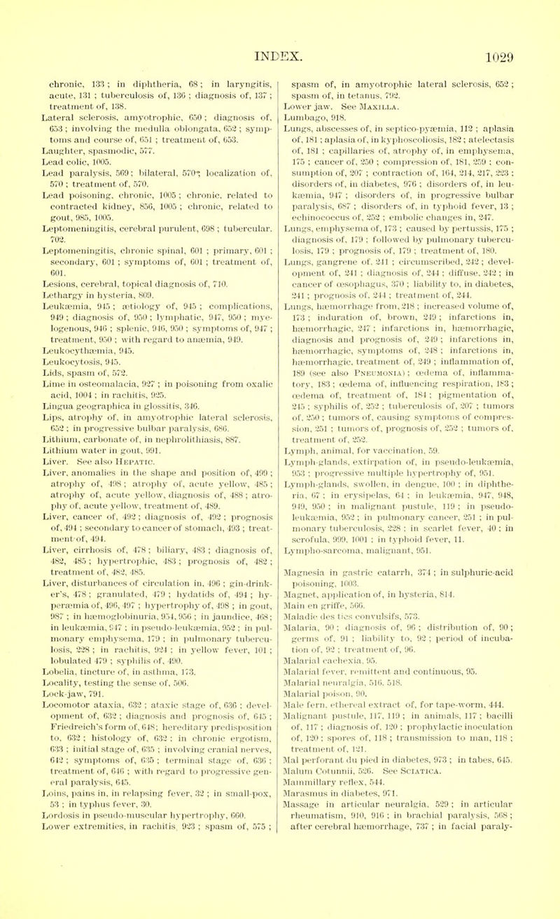 chronic, 133 ; in diphtheria, 68; in laryngitis, acute, 131 ; tuberculosis of, 136 ; diagnosis of, 137; treatment of, 138. Lateral sclerosis, amyotrophic, 650; diagnosis of, 653 ; involving the medulla oblongata, 652 ; symp- toms and course of, 651 ; treatment of, 653. Laughter, spasmodic, 57~. Lead colic, 1005. Lead paralysis, 569; bilateral, 570; localization of, 570 ; treatment of, 570. Lead poisoning, chronic, 1005 ; chronic, related to contracted kidney, 856, 1005 ; chronic, related to gout, 085, 1005. Leptomeningitis, cerebral purulent, 098 ; tubercular. 702. Leptomeningitis, chronic spinal, 601 ; primary, 601 ; secondaiy, 601 ; symptoms of, 601 ; treatment of, 601. Lesions, cerebral, topical diagnosis of, 710. Lethargy in hysteria, 809. Leuksemia, 945 ; aetiology of, 945 ; complications, 949 ; diagnosis of, 950 ; lymphatic, 947, 950 ; mye- logenous, 946 ; splenic, 946, 950 ; symptoms of, 947 ; treatment, 950 ; with regard to anaemia, 949. Leukocytha?mia, 945. Leukocytosis, 945. Lids, sjjasm of, 573. Lime in osteomalacia, 927 ; in poisoning from oxalic acid, 1004 ; in rachitis, 925. Lingua geographica in glossitis, 346. Lips, atrophy of, in amyotrophic lateral sclerosis, 652 ; in progressive bulbar jiaralysis, 686. Lithium, carbonate of, in nephrolithiasis, 887. Lithium water in gout. 991. Liver. See also Hepatic. Liver, anomalies in the shape and position of, 499 ; atrophy of, 498 ; atrophy of, acute yellow, 485 ; atrophy of, acute yellow, diagnosis of, 488; atro- phy of, acute yellow, treatment of, 489. Liver, cancer of, 492 ; diagnosis of, 492 ; prognosis of, 494 ; secondary to cancer of stomach, 493 ; treat- ment-of, 494. Liver, cirrhosis of, 478; biliary, 483 ; diagnosis of, 483, 485; hypertrophic, 483 ; prognosis of, 483 ; treatment of, 483, 485. Liver, disturbances of circulation in, 496 ; gin-drink- er's, 478 ; granulated, 479 ; hydatids of, 494 ; hy- peraemia of, 496, 497 ; hypertrophy of, 498 ; in gout, 987 ; in liaemoglobiuuria, 954, 956 ; in jaundice, 468; in leukaemia, 947 ; in pseudo-leukaemia, 952 ; in pul- monary emijhysema, 179 ; in ].iulmonary tubercu- losis, 228 ; in rachitis, 924 ; in j-ellow fever, 101 ; lobulated 479 ; syphilis of, 490. Lobelia, tincture of, in asthma, 173. Locality, testing the sense of, 506. Lock-jaw, 791. Locomotor ataxia, 632 ; ataxic stage of, 6.36 ; devel- opment of, 632 ; diagnosis and prognosis of, 645 ; Friedreich's form of, 648; hereditai-y predisposition to, 032 ; histology of, 632 : in chronic ergotism, 633 ; initial stage of, 035 ; involving cranial nerves, 642 ; symptoms of, 635 ; terminal stage of, 636 ; treatment of, 646 ; with regard to progressive gen- eral paralj'sis, 645. Loins, pains in, in relapsing fever, 33 ; in small-pox, 53 ; in typhus fever, 30. Lordosis in p.seudo-muscular hypertrophy, 060. Lower extremities, iu rachitis, 923 ; spasm of, 575 ; spasm of, in amyotrophic lateral sclerosis, 653 ; spa.sm of, in tetanus, 792. Lower jaw. See Maxilla. Lumbago, 918. Lungs, abscesses of, in septico-pyaeinia, 112 ; aplasia of, 181; aplasia of, in kyphoscoliosis, 182; atelectasis of, 181 ; capillaries of, atrophy of, in emphysema, 17'5 ; cancer of, 250 ; compression of, 181, 259 ; con- sumption of, 207 ; contraction of, 164, 314, 317, 223 : disorders of, in diabetes, 976 ; disorders of, in leu- kaemia, 947 ; disorders of, in progressive bulbar paralysis, 687 ; disorders of, in typhoid fever, 13 ; echinococcus of, 252 ; embolic changes in, 247. Lungs, emphysema of, 173 ; caused by pertussis, 175 ; diagnosis of, 179 ; followed by pulmonary tubercu- losis, 179 ; prognosis of, 179 ; treatment of, 180. Lungs, gangrene of, 241 ; circumscribed, 342 ; devel- opment of, 241 ; diagnosis of, 244 ; diffuse, 242 ; in cancer of cesophagus, 370 ; liability to, in diabetes, 241; prognosis of. 244 ; treatment of, 244. Lungs, haemorrhage from, 318 ; increased volume of, 173 ; induration of, brown, 349 ; infarctions in, haimorrhagic, 247 ; infarctions in, hoemorrhagic, diagnosis and prognosis of, 349 ; infarctions in, haemorrhagic, symptoms of, 348 ; infarctions in, ha^morrhagic. treatment of, 349 ; inflammation of, 189 (see also Pneumonia) ; oedema of, inflamma- tory, 183 ; oedema of, influencing respiration, 183 ; cedema of, treatment of, 184 ; pigmentation of, 345 ; syphilis of, 2.53 ; tuberculosis of, 307 ; tumors of, 350 ; tumors of, causing symptoms of compi-es- sion, 251 ; tumors of, prognosis of, 352 ; tumors of, treatment of, 2.52. Lymph, animal, for vaccination, .50. Lynipb-glands, extirpation of, in pseudo-leukaemia, 953 ; pi'ogressive multiple hypertrophy of, 951. Lymph-glands, swollen, in dengue, 100 ; in diphthe- ria, 67 ; in erysipelas, 64 ; in leukaemia, 947, 948, 940, 950 ; in malignant pustule, 119 ; in pseudo- leuka-mia, 9.52 ; in pulmonary cancer, 251 ; in pul- monary tuberculosis, 328 ; in scarlet fever, 40 ; in scrofula, 999. 1001 ; in typhoid fever, 11. Lymplio-.sarcoma, malignant, 951. Magnesia in gastric catarrh, .374 ; in sulphuric-acid poisoning, 1003. Magnet, application of, in hysteria, 814. Main en griffe, 500. Maladie des tics convulsifs, .573. Malaria, 90 ; diagnosis of, 96 ; distribution of, 90; germs of. 91 ; liability to, 93 ; period of incuba- tion of, 93 ; treatment of, 96. Malarial cachexia, 95. Jlalarial fever, remittent and continuous, 95. Malarial neuralgia, 516. 518. Malarial poison, 90. Male fern, ethereal extract of, for tape-worm, 444. Malignant pustule, 117, 119; in animals, 117; bacilli of. 117 ; diagnosis of. 130 ; prophylactic inoculation of, 120; spores of, 118 ; transmission to man, 118 ; treatment of, 131. Mai perforant du pied in diabetes, 973 ; in tabes. 645. Malum Cotunnii, 536. See Sciatica. Mammillary reflex, .544. Marasmus in diabetes, 971. RIassage in articular neuralgia, 529; in articular rheumatism, 910, 916 ; in brachial paralysis, .568 ; after cerebral haemorrhage, 737 ; in facial paraly-