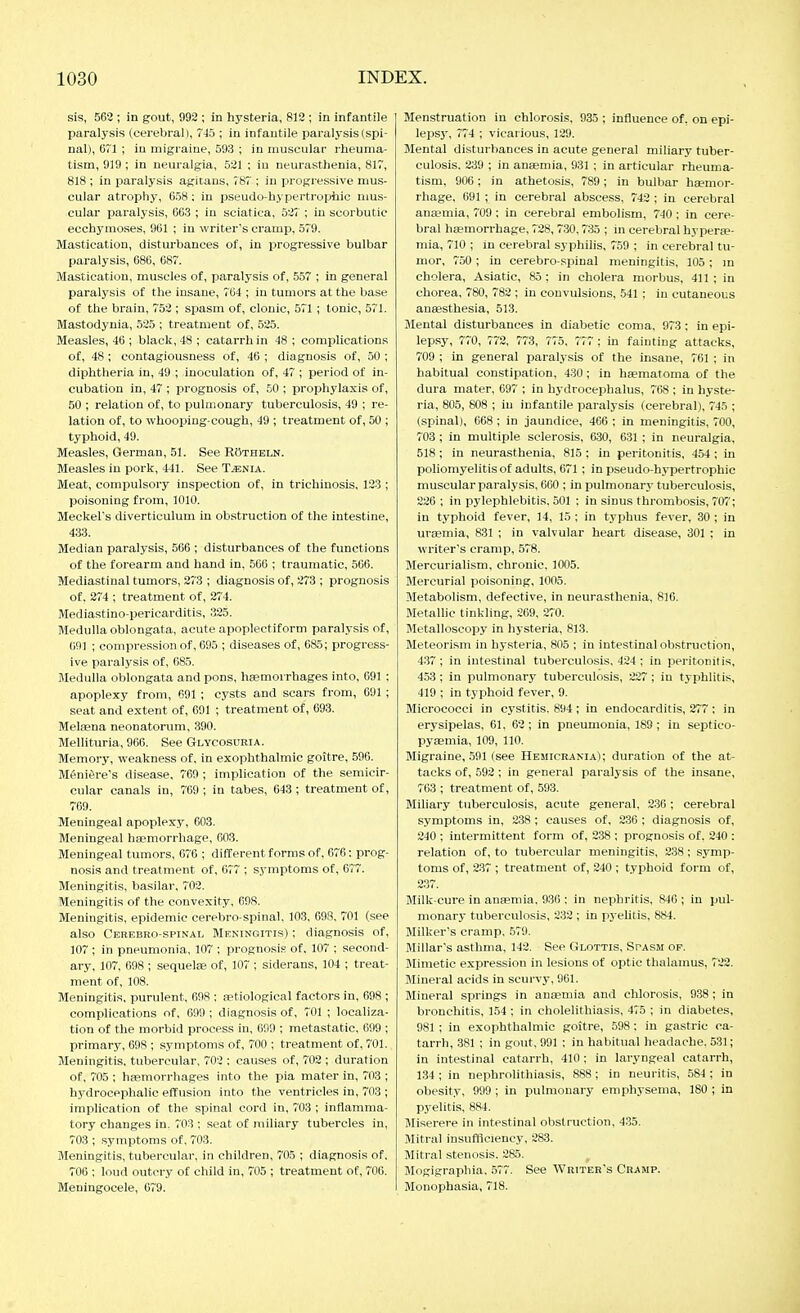 sis, 563 ; in gout, 992 ; in hysteria, 819 ; in infantile paralysis (cerebral), 745 ; in infantile paralysis (spi- nal), ()T1 ; in migraine, 593 ; in muscular rheuma- tism, 919 ; in neuralgia, 5^1 ; iu neurasthenia, 817, 818 ; in paralysis agitans, 787 ; in progressive mus- cular atrophy, 658: in pseudo-hypertrophic mus- cular paralysis, 663 ; in sciatica, öi'i ; in scorbutic ecchymoses, 961 ; in writer's cramp, 579. Mastication, disturbances of, in progressive bulbar paralysis, 686, 687. Mastication, muscles of, paralysis of, 557 ; in general paralysis of the insane, 764 ; in tumors at the base of the brain, 752 ; spasm of, clonic, 571 ; tonic, 571. Mastodynia, 525 ; treatment of, 525. Measles, 46 ; black, 48 ; catarrh in 48 ; complications of, 48; contagiousness of, 46 ; diagnosis of, 50 ; diphtheria in, 49 ; inoculation of, 47 ; period of in- cubation in, 47 ; prognosis of, 50 ; prophylaxis of, 50 ; relation of, to pulmonary tuberculosis, 49 ; re- lation of, to whooping-cough, 49 ; treatment of, 50 ; typhoid, 49. Measles, German, 51. See Röthbln. Measles in pork, 441. See T^nia. Meat, compulsory inspection of, in trichinosis, 123 ; poisoning from, 1010. Meckel's diverticulum in obstruction of the intestine, 433. Median paralysis, 506 ; disturbances of the functions of the forearm and hand in, 566 ; traumatic, 506. Mediastinal tumors, 273 ; diagnosis of, 273 ; prognosis of. 274 ; treatment of, 274. Mediastino-pericarditis, 325. Medulla oblongata, acute apoplectiform paralysis of, 691 ; compression of, 695 ; diseases of, 685; progress- ive paralysis of, 685. Medulla oblongata and pons, hemorrhages into, 691 ; apoplexy from, 691 ; cysts and scars from, 691 ; seat and extent of, 691 ; treatment of, 693. Melfena neonatorum, 390. Mellituria, 906. See Glycosuria. Memory, weakness of, in exophthalmic goitre, 596. Meniere's disease, 769 ; implication of the semicir- cular canals in, 769 ; in tabes, 643 ; treatment of, 769. Meningeal apoplexy, 603. Meningeal htemorrhage, 603. Meningeal tumors, 076 ; different forms of, 676: prog- nosis and treatment of, 677 ; symptoms of, 677. Meningitis, basilar, 702. Meningitis of the convexity, 698. Meningitis, epidemic cerebro-spinal, 103, 698, 701 (see also Cerebro-spinal Meningitis) ; diagnosis of, 107 ; in pneumonia, 107 ; prognosis of, 107 ; second- ary, 107, 698 ; sequelse of, 107 ; siderans, 104 ; treat- ment of, 108. Meningitis, purulent, 698 ; a?tioIogical factors in, 698 ; complications of, 699 ; diagnosis of, 701 ; localiza- tion of tlie morbid process in, 699 ; metastatic, 699 ; primary, 698 ; symptoms of, 700 ; treatment of, 701. Meningitis, tubercular, 702 : causes of, 702 ; duration of, 705 ; haemorrhages into the pia mater in, 703 ; hydrocephalic effusion into the ventricles in, 703 ; implication of the spinal cord in, 703 ; inflamma- tory changes in. 703 ; seat of miliary tubercles in, 703 ; .symptoms of, 703. Meningitis, tubercular, in children, 705 ; diagnosis of, 706 : loud outcry of child in, 705 ; treatment of, 706. Meningocele, 679. Menstruation in chlorosis, 935 ; influence of, on epi- lepsj', 774 ; vicarious, 129. Mental disturbances in acute general miliary tuber- culosis. 239 ; in angemia, 931 ; in articular rheuma- tism, 906 ; in athetosis, 789 ; in bulbar haemor- rhage, 691 ; in cerebral abscess, 742 ; in cerebral ana?inia, 709; in cerebral embolism, 740; in cere- bral hfpmorrhage, 728, 730.735 ; in cerebral hyperae- mia, 710 ; in cerebral syphilis, 759 ; in cerebral tu- mor, 750; in cerebro-spinal meningitis, 105 ; m cholera, Asiatic, 85; in cholera morbus, 411 ; in chorea, 780, 782 ; in convulsions, 541 ; iu cutaneous anaesthesia, 513. Blental disturbances in diabetic coma, 973 : in epi- lepsy, 770, 772, 773, 775, 777 ; in fainting attacks, 709 ; in general paralysis of the insane, 761 ; in habitual constipation, 430; in hematoma of the dura mater, 697 ; in hydrocephalus, 768 ; in hyste- ria, 805, 608 ; in infantile paralysis (cerebral), 745 ; (spinal), 668 ; in jaundice, 466 ; in meningitis, 700, 703 ; in multiple sclerosis, 630, 631 ; in neuralgia, 518; in neurasthenia, 815 ; in peritonitis, 454 ; in poliomyelitis of adults, 671 ; in pseudo-hypertrophic muscular paralysis, 660 ; in pulmonary tuberculosis, 226; in pylephlebitis, 501 ; in sinus thrombosis, 707; in typhoid fever, 14, 15 ; in typhus fever, 30 ; in uraemia, 831 ; in valvular heart disease, 301 ; in writer's cramp, 578. Mercurialism, chronic. 1005. Mercurial poisoning, 1005. Metabolism, defective, in neurasthenia, 816. Metallic tinkling, 269, 270. Metalloscopy in hysteria, 813. Meteorism in hysteria, 805 ; in intestinal obstruction, 437; in intestinal tuberculosis, 424; in peritonitis, 453; in pulmonary tuberculosis, 227; in typhlitis, 419 ; in typhoid fever, 9. Micrococci in cystitis, 894 ; in endocarditis, 277 ; in erysipelas, 61, 62; in pneumonia, 189; in septico- pyaemia, 109, 110. Migraine, 591 (see Hemicrania); duration of the at- tacks of, 592 ; in general paralysis of the insane, 763 ; treatment of, 593. Miliary tuberculosis, acute general, 236 ; cerebral symptoms in, 238; causes of, 236 ; diagnosis of, 240 ; intermittent form of, 238 ; prognosis of, 240 : relation of, to tubercular meningitis, 238; symp- toms of, 2:i7 ; treatment of, 240 ; t.yphoid form of, 237. Milk-cure in anaemia. 936 ; in nephritis, 840 ; in pul- monary tuberculosis, 232 ; in pyelitis, 884. Milker's cramp. 579. Millar's asthma, 142. See Glottis, Scasm of. Blimetic expression in lesions of optic thalamus, 722. Mineral acids in scurvy, 961. Mineral springs in antpmia and chlorosis, 938 ; in bronchitis, 154 : in cholelithiasis, 475 ; in diabetes, 981 ; in exophthalmic goitre, 598 : iu gastric ca- tarrh, 381 ; in gotit, 991 ; in habitual headache. 531; in intestinal catarrh, 410; in laryngeal catarrh, 134 ; in nephrolithiasis, 888; in neuritis, 584 : in obesity, 999 ; in pulmonary emphysema, 180 ; in pyelitis, 884. Miserere in intestinal obstruction, 435. Mitral insulificiency, 283. Mitral stenosis. 285. Mogigraphia. .577. See AVriter's Cramp. Monophasia, 718.
