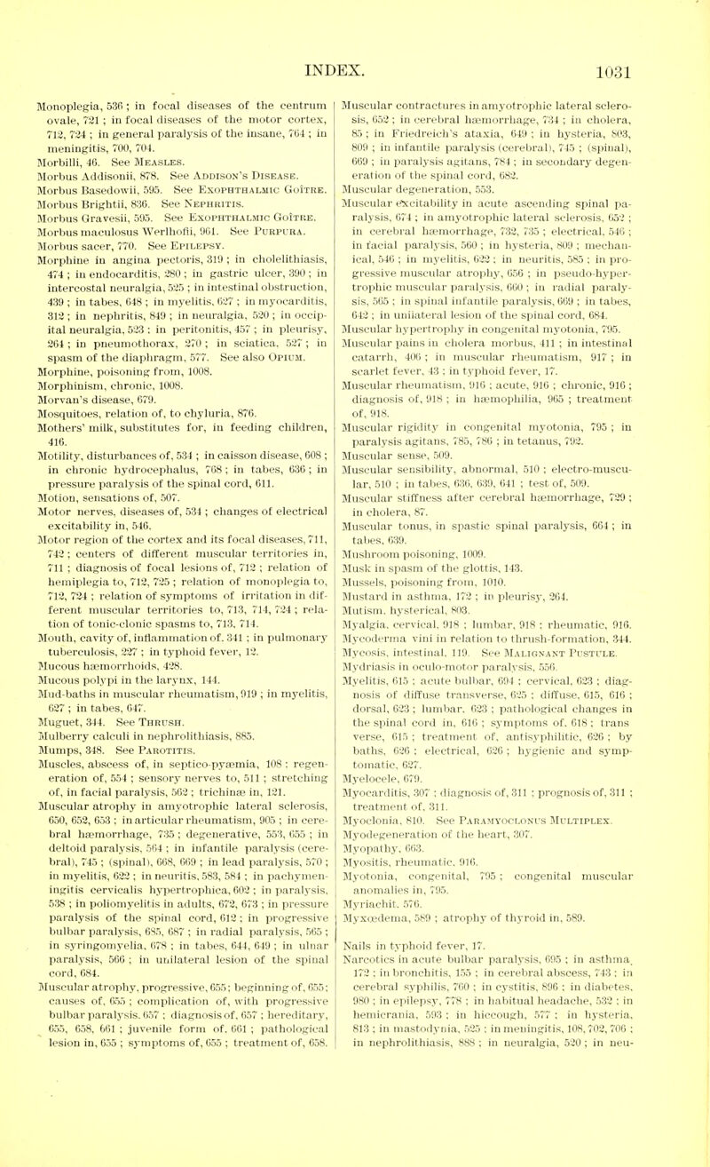 Monoplegia, 536 ; in focal diseases of the centrum ovale, 721 ; in focal diseases of the motor cortex, 712, 724 ; in general paralysis of the insane, 7U4 ; in meningitis, 700, 704. Morbilli, 40. See Measle.s. Morbus Addisonii, 878. See Addison's Disease. Morbus Basedowii, 595. See Exophthalmic GuItre. Morbus Brightii, 830. See Nephritis. Morbus Gravesii, 595. See Exophthalmic GoItre. Morbus maculosus Werlhofli, 901. See Purpura. Morbus sacer, 770. See Epilepsy. Morphine in angina pectoris, 319 ; in cholelithiasis, 474 ; in endocarditis, 280 ; in gastric ulcer, 390 ; in intercostal neuralgia, 525 ; in intestinal obstruction, 439 ; in tabes, 048 ; in myelitis, 027 ; in myocarditis, 312 ; in nephritis, 849 ; in neuralgia, 520 ; in occip- ital neuralgia, 523 : in peritonitis, 457 ; in pleurisy, 264 ; in pneumothorax, 270 ; in sciatica. 527 ; in spasm of the diaphragm, 577. See also Opium. Morphine, poisoning from, 1008. Morphinism, chronic, 1008. Morvan's disease, C79. Mosquitoes, relation of, to chyluria, 876. Mothers' milk, substitutes for, in feeding children, 416. Motility, disturbances of, 534 ; in caisson disease, 608 ; in chronic hydrocephalus, 708; in tabes, 636; in pressure paralysis of the spinal cord, 611. Motion, sensations of, 507. Motor nerves, diseases of, 534 ; changes o£ electrical excitability in, 546. Motor region of the cortex and its focal diseases, 711, 742; centers of different muscular territories in, 711 ; diagnosis of focal lesions of, 712 ; relation of hemiplegia to, 713, 725 ; relation of monoplegia to, 712, 724 ; relation of symptoms of irritation in dif- ferent muscular territories to, 713, 714, 724 ; rela- tion of tonic-clonic spasms to, 713, 714. Mouth, cavity of, intlamniation of. 341 ; in pulmonary tuberculosis, 227 : in typhoid fever, 12. Mucous haemorrhoids, 428. Mucous polypi in the larynx, 144. Mud-baths in muscular rheumatism, 919 ; in myelitis, 627 ; in tabes, 647. Muguet, 344. See Thrush. Mulberry calculi in nephrolithiasis, 885. Mumps, 348. See Parotitis. Muscles, abscess of, in sei5tico-pya?mia, 108 : regen- eration of, 554 ; sensory nerves to, 511 ; stretching of, in facial paralysis, .562 ; trichince in, 121. Muscular atrophy in amyotrophic lateral sclerosis, 650, 652, 653 ; in articular rheumatism, 905 ; in cere- bral haemorrhage, 735 ; degenerative, 553, 655 ; in deltoid paralysis, 564 ; in infantile paralysis (cere- bral), 745 ; (spinal), 668, 669 ; in lead paralysis, 570 ; in myelitis, 622 ; in neuritis. 583, 584 ; in pachymen- ingitis cervicalis hypertrophica, 602 ; in paralysis, 538 ; in poliomyelitis in adults, 672, 673 ; in pressure paralysis of the spinal cord, 612; in progressive bulbar paralysis, 685, 687 ; in radial paralysis, 565 ; in syringomyelia, 678 ; in tabes, 644, 649 ; in ulnar paralysis, 566 ; in unilateral lesion of the spinal cord, 084. Muscular atrophy, progressive, 6.55; beginning of, 6.55; causes of, 6.55 ; complication of, with progressive bulbar paralysis. 657 ; diagnosis of, 6.57 ; hereditary, 655, 6.58, 661 ; juvenile form of. 661 ; pathological lesion in, 655 ; symptoms of, 655 ; treatment of, 658. Muscular contractures in amyotrophic lateral sclero- sis, 052; in cerebral haemorrhage, 734 ; in cholera, 85 ; in Friedreich's ataxia, 649 ; in hysteria, 803, 809 ; in infantile paralysis (cerebral), 745 ; (spinal), 069 ; in paralj'sis agitans, 784 ; in secondary degen- eration of the spinal cord, 682. Muscular degeneration, 553. Muscular e^:citability in acute ascending spinal pa- ralysis, 074 ; in amyotrophic lateral sclerosis, fj52 ; in cerebral hasmorrhage, 732, 735 ; electrical. 540 ; in facial paralysis, 560 ; in h3'steria, 809 ; mechan- ical, 546 ; in myelitis, 622 : in neuritis, 585 ; in pro- gressive muscular atrophy, 656 ; in pseudo-hyper- trophic muscular paralysis, 060 ; in radial paraly- sis, .505 ; in spinal infantile paralysis, 069 ; in tabes, 642 ; in unilateral lesion of the spinal cord, 684. Muscular hypertrophy in congenital myotonia, 795. Muscular pains in cholera morbus, 411 ; in intestinal catarrh, 406 ; in muscular rheumatism, 917 ; in scarlet fever, 43 ; in typhoid fever, 17. Muscular rheumatism, 910 ; acute, 916 ; chronic, 916 ; diagnosis of, 918 ; in hajmophilia, 965 ; treatment of, 918. Muscular rigidity in congenital myotonia, 795 ; in paralysis agitans, 785, 786 ; in tetanus, 792. Muscular sense, 509. Muscular sensibility, abnormal, 510 ; electro-muscu- lar, 510 ; in tabes, 030, 039, 641 ; test of, 509. Muscular stiffness after cerebral hcemorrhage, 729 ; in cholera, 87. Muscular tonus, in spastic spinal paralysis, 664 ; in tabes. 039. Mushroom poisoning, 1(X)9. Musk in spasm of the glottis, 143. Mussels, poisoning from, 1010. Mustard in asthma, 172 ; in pleurisy-, 264. Mutism, hysterical, 803. Myalgia, cervical. 918 ; lumbar. 918 : rheumatic, 916. Mycoderma vini in relation to thrush-formation, .344. Mycosis, intestinal. 119. See Malignant Pustule. Mydriasis in oculo-motor paralysis, 556. Myelitis, 615 ; acute bulbar, 694 : cervical, 623 ; diag- nosis of diffuse transverse, 625 ; diffuse, 615, 616 ; dorsal, 623; lumbar. 623 ; pathological changes in the spinal cord in, 610 ; symptoms of. 618; trans verse, 615 ; treatment of, antisyphilitie, 626 ; by baths, 626 ; electrical, 626 ; hygienic and symp- tomatic, 627. Myelocele, 679. Myocarditis, 307 : diagnosis of, 311 ; prognosis of, 311 ; treatment of. 311. Myoclonia, 810. See Paramyoclonus Multiplex. Myodegeneration of the heart, .307. Myopathy, 663. Myositis, rheumatic. 916. Myotonia, congenital, 795 ; congenital muscular anomalies in, 795. Myriachit. 576. Myxfiedenia, 589 ; atroph}- of thyroid in, 589. Nails in typhoid fever, 17. Narcotics in acute bulbar paralysis, 695 ; in asthma. 172 ; in bronchitis, 1.55 ; in cerebral abscess, 743 : in cerebral syphilis, 760 ; in cystitis, 896 ; in diabetes, 980 ; in epilepsy, 778 ; in habitual headache, 532 ; in hemicrania, 593 ; in hiccough, 577 ; in hysteria, 813 ; in mastodynia, .525 ; in meuingitis, 108,702,706 ; in nephrolithiasis, 888 ; in neuralgia, 520 ; in neu-