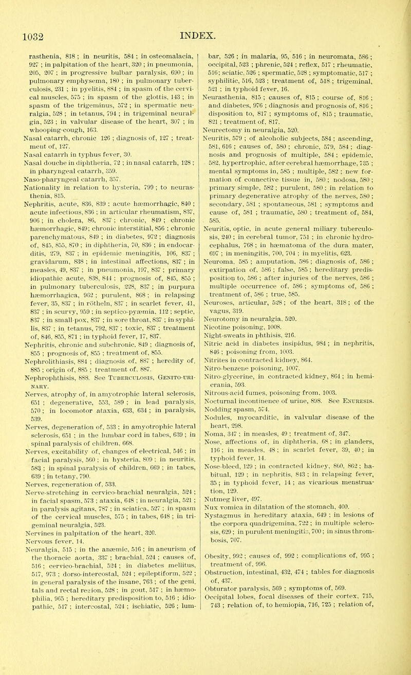 rasthenia, 818 ; in neuritis, 584 ; in osteomalacia, ] 927 ; in palpitation of the heart, 3ä0 ; in pneumonia, 205, 20? ; in progressive bulbar paralysis, 690,; in pulmonary emphysema, 180 ; in pulmonary tuber- culosis, 231 ; in pyelitis, 881 ; in spasm of the cervi- cal muscles, 575 ; in spasm of the glottis, 143 ; in spasm of the trigeminus, 572 ; In spermatic neu- ralgia, 528 ; in tetanus, 794 ; in trigeminal neural- gia, 523 ; in valvular disease of the heart, 307 ; in whooping-cough, 163. Nasal catarrh, chronic 126 ; diagnosis of, 127 ; treat- ment of, 127. Nasal catarrh in typhus fever, 30. Nasal douche in diphtheria, 72 ; in nasal catarrh, 128 ; in pharyngeal catarrh, 359. Naso-pharyugeal catarrh, 3.57. Nationality in relation to hysteria, 799 ; to neuras- thenia, 815. Nephritis, acute, 836, 839 : acute hfemorrhagic, 840 ; acute infectious, 836 ; in articular rheumatism, 837, 906 ; in cholera, 86, 837 ; chronic, 849 ; chronic hsemorrhagic, 849; chronic interstitial, 856 ; chronic parenchymatous, 849 ; in diabetes, 972 ; diagnosis of, 845, 855, 870 ; in diphtheria, 70, 836 ; in endocar- ditis, 279, 837 ; in epidemic meningitis, 106, 837 ; gravidarum, 838 ; in intestinal affections, 837 ; in measles, 49, 837 ; in pneumonia, 197, 837 ; primary idiopathic acute, 838, 844 ; prognosis of, 845, 855 ; in iDuhnonary tuberculosis, 228, 837 ; in purpura hoemorrhagica, 902 ; purulent, 868 ; in relapsing fever, 35, 837 ; in rötheln, 837 ; in scarlet fever, 41, 837 ; in scurvy, 959 ; in septico-pyaemia, 112 ; septic, 837 ; in small-pox, 837 ; in sore throat, 837 ; in syphi- lis, 837 ; in tetanus, 792, 837 ; toxic, 837 ; treatment of, 846, 855, 871 ; in typhoid fever, 17, 837. Nephritis, chronic and subchronic. 849 ; diagnosis of, 855 ; prognosis of, 855 ; treatment of, 855. Nephrolithiasis, 884 ; diagnosis of, 887 ; heredity of, 885 ; origin of, 885 ; treatment of. 887. Nephrophthisis, 888. See Tuberculosis, Genito-uri- NARY. Nerves, atrophy of, in amyotrophic lateral sclerosis, 651 ; degenerative, 553, 589 ; in lead paralysis, 570; in locomotor ataxia, 633, 634 ; in paralysis, 539. Nerves, degeneration of, 533 ; in amyotrophic lateral sclerosis, 651 ; in the lumbar cord in tabes, 639 ; in spinal paralysis of children, 668. Nerves, excitability of, changes of electrical, 546 ; in facial paralysis, 560 ; in hysteria. 809 ; in neuritis, 583 ; in spinal paralysis of children, 669 ; in tabes, 639 ; in tetany, 790. Nerves, regeneration of, 533. Nerve-stretching in cervico-brachial neuralgia, 524 ; in facial spasm, 573 ; ataxia, 648 ; in neuralgia, 521 ; in paralysis agitans, 787 ; in sciatica, 527 ; in spasm of the cervical muscles, 575 ; in tabes, 648 ; in tri- geminal neuralgia, 523. Nervines in palpitation of the heart, 320. Nervous fever, 14. Neuralgia, 515 ; in the anfemic, 516 ; in aneurism of the thoracic aorta, 337 ; brachial, 524 ; causes of, 516; cervico-brachial, 534 ; in diabetes mellitus, 517, 973 ; dorso-intercostal, 524 ; epileptiform, 522 ; in general paralysis of the insane, 763 ; of the geni. tals and rectal reaion, 528 ; in gout, 517 ; in heemo- philia, 965 ; hereditary predisposition to, 516 ; idio- pathic, 517 ; intercostal, 524 ; ischiatio, 526 ; lum- bar, 526 ; in malaria, 95, 516 ; in neuromata, 586 ; occipital, 523 ; phrenic, 524 ; reflex, 517 ; rheumatic, 516; sciatic, .526 ; spermatic, 528 ; symptomatic, 517 ; syphilitic, 516, 523 ; treatment of, 518 ; trigeminal, .521 ; in typhoid fever, 16. Neurasthenia, 815 ; causes of, 815 ; course of, 816 ; and diabetes, 976 ; diagnosis and prognosis of. 816 ; disposition to, 817 ; symptoms of, 815 ; traumatic, 821 ; treatment of, 817. Neurectomy in neuralgia, 520. Neuritis, 579 ; of alcoholic subjects, 584 ; ascending, 581, 616 ; causes of, 580 ; chronic, 579, 584; diag- nosis and prognosis of multiple, 584 : epidemic, 582, hypertrophic, after cerebral haemorrhage, 735 ; mental symptoms in, 585 ; multiple, 582 ; new for- mation of connective tissue in, 580 ; nodosa, 580 ; primary simple, 582 ; purulent, 580 ; in relation to primary degenerative atroph}' of the nerves, 560 ; secondary. 581 ; spontaneous, 581 ; symptoms and cause of, 581 ; traumatic, 580 ; treatment of, 584, 585. Neuritis, optic, in acute general miliary tuberculo- sis, 240 ; in cerebral tumor. 751 ; in chronic hydro- cephalus, 768 ; in hsematoma of the dura mater, 697 ; in meningitis, 700, 704 ; in myelitis, 623. Neuroma. 585 ; amputation, 586 ; diagnosis of, 586 ; extirpation of, 580 ; false, 585; hereditaiy predis- position to, .586 ; after injuries of the nerves, 586 ; multiple occurrence of. 586 ; symptoms of, 586 ; treatment of, 586 ; true, 585. Neuroses, articular, 528; of the heart, 318; of the vagus, 319. Neurotomy in neuralgia, 520. Nicotine poisoning, 1008. Night-sweats in phthisis, 216. Nitric acid in diabetes insipidus, 984 ; in nephritis, 846 ; poisoning from, 1003. Nitrites in contracted kidney, 864. Nifro-benzeue i^oisoning, 1007. Nitro-glyceriue, in contracted kidney, 864 ; in hemi- crania, 593. Nitrous-acid fumes, poisoning from. 1003. Nocturnal incontinence of m-iue, 898. See Exukesis. Nodding spasm, 574. Nodules, myocarditic, in valvular disease of the heart, 298. Noma, 347 ; in measles, 49 ; treatment of, 34. Nose, affections of, in diphtheria, 68; in glanders, 116 ; in measles. 48 ; in scarlet fever, 39, 40 ; in typhoid fever, 14. Nose-bleed, 129 ; in contracted kidney, 860, 862; ha- bitual, 139 ; in nephritis, 843 : in relapsing fever, 35; in typhoid fever, 14 ; as vicarious menstrua- tion, 129. Nutmeg liver, 497. Nux vomica in dilatation of the stomach, 400. Nystagmus in hereditary ataxia, 649 ; in lesions of the corpora quadrigemina, 722 ; in multiple sclero- sis, 639; in purulent meniugitiG, 700; in sinus throm- bosis, 707. Obesity, 993 ; causes of, 992 ; complications of, 995 ; treatment of, 996. Obstruction, intestinal, 432, 474 ; tables for diagnosis of, 437. Obturator paralysis, 569 ; symptoms of, 569. Occipital lobes, focal diseases of their cortex. 715, 743 ; relation of, to hemiopia, 716, 725 ; relation of,