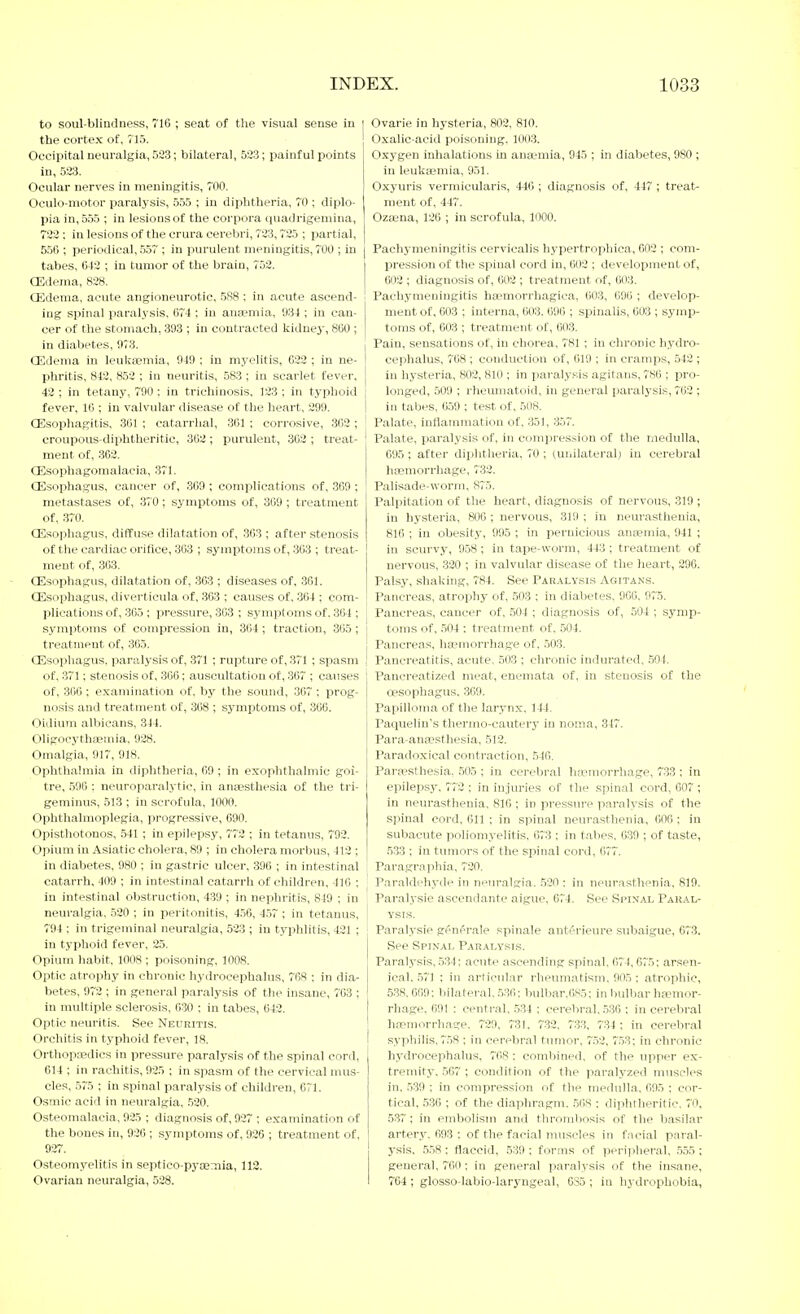 to soul-blindness, 710 ; seat of the visual sense in the cortex ot, 713. Occipital neuralgia, 533; bilatera], 523; painful points in, 523. Ocular nerves in meningitis, TOO. Oculo-niotor paralysis, 555 ; in diplitlieria, TO ; diplo- pia in, 555 ; in lesions of the corpora quadrigemina, 723 ; in lesions of the crura cerebri, 723,725 ; partial, 556 ; periodical, .5.57 ; in purulent meningitis, 700 ; in | tabes, 643 ; in tumor of the brain, 752. | CEdema, 828. oedema, acute angioneurotic, 588 ; in acute ascend- ' ing spinal paralysis, 674 : in ansemia, 934 ; in can- cer of the stomach, 393 ; in contracted kidney, 860 ; in diabetes, 973. oedema in leuktemia, 919 ; in myelitis, 623 ; in ne- phritis, 842, 852 ; in neuritis, 583 ; in scarlet fever. 42 ; in tetany, 790 : in trichinosis, 123 ; in typhoid fever, 10 ; in valvular disease of the heart, 299. 1 oesophagitis, 301 ; catarrhal, 361 ; corrosive, 302 ; ' croupous-diiihtheritic, 363 ; purulent, 302 ; treat- ment of, .362. Oisophagomalacia, 371. oesophagus, cancer of, 369 ; complications of, 369 ; metastases of, 370; symptoms of, 309 ; treatment of, 370. oesophagus, diffuse dilatation of, .303 ; after stenosis of the cardiac orifice, 303 ; symptoms of, 363 ; treat- ment of, 363. oesophagus, dilatation of, 363 ; diseases of, 361. oesophagus, diverticula of, 363 ; causes of, 304 ; com- plications of, 365 ; pressure, 363 ; symptoms of. 364 ; j symi)toms of compression in, 304 ; traction, 305 ; | treatment of, 365. I oesophagus, paralysis of, 371 ; rupture of, 371 ; spasm ,' of, 371; stenosis of, 366; auscultation of, 307 ; causes of, 306 ; examination of. by the sound, 307 ; prog- nosis and treatment of, 368 ; symptoms of, 366. Oidium albicans, 344. OligocythEeinia, 928. Omalgia, 917, 918. Ophthalmia in diphtheria, 69; in exophtlialmic goi- tre, .596 : neuroparalytic, in ana;sthesia of the tri- geminus, 513 ; in scrofula, 1000. Ophthalmoplegia, progressive, 090. Opisthotonos, 541 ; in epilepsy, 773 ; in tetanus, 792. Opium in Asiatic cholera, 89 ; in cholera morbus, 413 ; in diabetes, 980 ; in gastric ulcer, 390 ; in intestinal catarrh, 409 ; in intestinal catarrh of children, 416 ; in intestinal obstruction, 439 ; in nephritis, 849 : in neuralgia, 530 ; in peritonitis, 456, 4.57 ; in tetanus, 794 ; in trigeminal neuralgia, 533 ; in typhlitis, 431 ; ! in typhoid fever, 35. Opium habit, 1008 ; poisoning, 1008. Optic atrophy in chronic hydrocephalus, 768 ; in dia- betes, 972 ; in general paralysis of the insane, 703 ; in multiple sclerosis, 630 ; in tabes, 043. Optic neuritis. See Neuritis. Orchitis in typhoid fever, 18. I Orthopajdics in pressure paralysis of the spinal cord, 014 ; in rachitis, 935 ; in spasm of the cervical mus- cles, .575 ; in spinal paralysis of children, 671. Osmic acid in neuralgia, 530. Osteomalacia, 925 ; diagnosis of, 927 ; examination of the bones in, 936 ; symptoms of, 926 ; treatment of, 927. Osteomyelitis in septico-pycemia, 113. Ovarian neuralgia, 528. Ovarie in hysteria, 803, 810. Oxalic-acid poisoning. 1003. Oxygen inhalations in ana-mia, 945 ; in diabetes, 980 ; in leukajmia, 051. Oxyuris vermicularis, 440 ; diagnosis of. 447 ; treat- ment of, 447. Ozaina, 136 ; in scrofula, 1000. Pachymeningitis cerviealis hypertrophica, 603 ; com- pression of the spinal cord in, 003 ; development of, 603 ; diagnosis of, 602 ; treatment of, 003. Pachymeningitis ha-morrhagica, 603, 696 ; develop- ment of, 603 ; interna, 003. 096 ; spinalis, 603 ; symp- toms of, 603 ; treatment of, 003. Pain, sensations of, in chorea, 781 ; in chronic hydro- cephalus, 708 ; conduction of, 019 ; in cramps, 542 ; in hysteria, 802, 810 ; in paralysis agitans, 780 ; pro- longed, 509 ; rheumatoid, in general paralysis, 762 ; in tabes, 659 ; test of, 508. Palate, inflammation of, 351, 357. Palate, paralysis of, in compression of the medulla, 695 ; after diphtlieria, 70; (unilateral; in cerebral hasmorrhage, 733. Palisade-worm. 875. Palpitation of the heart, diagnosis of nervous, 319 ; in hysteria, 806 ; nervous, 319 ; in neurasthenia, 810 ; in obesity, 995 ; in pernicious angemia, 941 ; in scurvy, 958; in tape-worm, 443 ; treatment of nervous, 330 ; in valvular disease of the heart, 396. Palsy, shaking, 784. See Paralysis Agitans. Pancreas, atrophy of, 503 ; in diabetes. 900. 975. Pancreas, cancer of, .504 ; diagnosis of, 504 ; symp- toms of, 504 : ti-eatment of, 504. Pancreas, ha;morrhage of, 503. Pancreatitis, acute. 503 ; chronic indurated, .504. Pancreatized meat, enemata of, in stenosis of the oesophagus. 309. Papilloma of the larynx. 144. Paquelin's thermo-cauterj' in noma, 347. Para-ana?sthesia, 513. Paradoxical contraction, 540. Para^sthesia, .505 ; in cerebral ha'morrhage, 7.33 ; in epilepsy. 772 ; in injuries of the spinal cord, 007 ; in neurasthenia. 810 ; in pressure paralysis of the spinal cord. Oil ; in spinal neurasthenia, 006 : in subacute poliomyelitis, 073 ; in t.abes, 0.39 ; of taste, 533 ; in tumors of the spinal cord, 677. Paragi'aphia, 720. Paraldehyde in npuralgia. .520; in neurasthenia. 819. Paralysie ascendante aigue, 074. See .Spinal Paral- ysis. Paralysie gfnfrale spinale anti'rieure subaigue, 673. See Spinal Paralysis. Paralysis, .534: acute ascending spinal. 074,075; arsen- ical. .571 ; in articular rheumatism. 905; atrophic, 5.38. 609: bilateral. .5:W; bulbar.OSS; in bulbar ha?mor- rhage. 091 ; centr,al, 534 ; cerebral, 536 : in cerebral h.npmorrhage, 729, 731, 732, 733. 734 ; in cerebral syphilis. 7.58 ; in cerebr.al tumor, 7.53, 7.53; in chronic hydrocephalus, 768 : combined, of the upper ex- tremity. ,507 ; condition of the paralyzed muscles in. 539 ; in compression of the medulla. 095 ; cor- tical, 536 ; of the diaphragm. 568 : diphtheritic. TO, 5.3T; in embolism and thrombosis of the basilar artery. 693 : of the facial muscles in f.neial paral- ysis, .558 ; flaccid, 5:59 ; forms of periplieral, .5.55 ; general, TOO ; iu general paralysis of the insane, 704 ; glosso-labio-laryngeal, 085 ; in h^-drophobia,