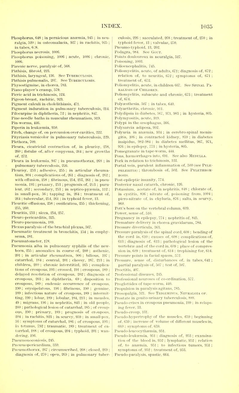 Phosphorus, 648 ; in pernicious anaemia, 945 ; in neu- ralgia, 530; in osteomalacia, 927 ; in rachitis, 925 ; ill tabes, 618. Pliosphorus necrosis, 1000. Phosphorus poisoning, lOOG ; acute, lOOC ; chronic, 100Ü. Plirenic nerve, paralysis of, 508. Phthisis, flbroitl, 223. Phthisis, laryngeal, 130. See Tuderculosis. Phthisis pulmonalis, 207. See Tuberculosis. Physostigmiue, in chorea, 783. Piano-player's cramp, 579. Picric acid in trichinosis, 124. Pigeon-breast, rachitic, 923. Pigment calculi in cholelithiasis, 471. Pigment induration in pulmonary tuberculosis, 214. Pilocarpine in diphtheria, 72 ; in nephritis, 847. Pine-needle baths in muscular rheumatism, 919. Pin-worms, 440. Piperin in leukajmia, 9.j0. Pitch, change of. on percussion over cavities, 222. Pityriasis versicolor in pulmonary tuberculosis, 229. Plethora, 709. Pleura, cicatricial contraction of, in pleurisy, 2.58, 260; flstulae of, after emjiyema, 264 ; new growths of, 272. Pleura in leulca?niia, 947 ; in pneumothorax, 26S ; in pulmonary tuljerculosis, 226. Pleurisy. 2.53 ; adhesive, 255 ; in articular rheuma- tism, 904 ; complications of, 261 ; diagnosis of, 202 ; with effusion, 258 ; fibrinous, 254, 257, 261 ; in pneu- monia, 193 ; primary, 2.53 ; prognosis of, 253 ; puiTi- lent, ;;62 ; secondary, 253 ; in septico-pyaemia, 112 ; in small-pox, 50 ; tapping in, 264 ; treatment of, 204 ; tubercular, 254, 261 ; in typhoid fever, 13. Pleuritic effusions, 258 ; ossification, 255 ; thickening, 255, 260. Pleuritis, 253 ; sicca, 254, 257. Pleuro-pericarditis, 325. Pleuro-pneumonia, 189. Plexus paralysis of the brachial plexus, 567. Pneumatic treatment in bronchitis, 154 ; in emphy- sema, 181. Pneumatometer, 178. Pneumonia alba in pulmonary syphilis of the new- born, 255 : anomalies in course of, 200 ; asthenic, 201 ; in articular rheumatism, 906 ; bilious, 197 ; catarrhal, 181 ; central, 201 ; cheesy, 187, 213 ; in children, 200 ; chronic interstitial, 165 ; complica- tions of croupous, 193 ; crossed, 191 ; croupous, 180 ; delayed resolution of croupous, 202; diagnosis of croupous, 203 ; in diphtlieria. 09 ; disposition to croupous, 189 ; endemic occurrence of croupous, 190 ; erysipelatous, 196 ; fibrinous, 190 ; genuine, 189 ; infectious nature of croupous, 189 ; intermit- ting, 199 ; lobar, 189 ; lobular, 184, 213 ; in measles. 49 ; migrans, 196 ; in nephritis, 843 ; in old people, 200 ; pathological lesion of catarrhal, 185 ; of croup- ous, 190 ; primary, 189 ; prognosis of croupous, 204 : in rachitis. 923 ; in scurvy, 9,59 ; in small-pox, 56 ; symptoms of catarrhal, 186 ; of croupous, 193 ; ill tetanus, 792 ; traumatic. 189 ; treatment of ca- tarrhal, IKS ; of croupous, 204 ; typhoid, 201 ; wan- dering, 190. Pneumonoconiosis, 24.5. Pneumopericardium, 3.30. Pneumothorax, 207 ; circumscribed, 208 ; closed, 209 ; diagnosis of, 270 ; open, 209 ; in pulmonary tuber- culosis, 226 ; sacculated, 208 ; treatment of, 270 ; in typhoid fever, 13 ; valvular, 270. Pneumo-typhoid, 13, 202. Podagra, 984. See Gout. Points douloureux in neuralgia, 517. Poisoning, 1003. Polioencephalitis, 745. Poliomyelitis, acute, of adults, 671; diagnosis of, 072 ; relation of, to neuritis, 072 ; symptoms of, 071 ; treatment of, 672. Poliomyelitis, acute, in children 067. See Spinal Pa- ralysis OP Children. Poliomyelitis, subacute and chronic, 073 ; treatment of, 674. Polytestliesia. 507 ; in tabes, 640. Polyarthritis, chronic, 911. Polydipsia in diabetes, 907, 971, 983 ; in hysteria, 805. Polymj'ositis, acute, 919. Polypi in the oesophagus, 366. Polysarcia adiposa, 992. Polyuria in anijemia, 934 ; in cerebro-spinal menin- gitis, 100 ; in contracted kidney, 859 ; in diabetes insipidus, 982-984 ; in diabetes mellitus, 967, 971, 976 ; in epilepsy, 773 ; in hysteria, 805. Pomegranate in tape-worm, 444. Pons, haemorrhages into, 091. See also Medulla. Pork in relation to trichinosis, 122. Portal vein, purulent inflammation of, 500 (see Pyle- phlebitis) ; thrombosis of, 502. See Pylethrom- BOSIS. Post-epileptic insanity, 774. Posterior nasal catari'h, chronic, 126. Potassium, acetate of, in nephritis. 848 ; chlorate of, in cystitis. 896 ; nitrate of, poisoning from, 1004 ; picro-nitrate of, in cliyluria, 876 ; salts, in scurvy, 900. Pott's boss on the vertebral column, 609. Power, sense of. 510. Pregnancy in epilepsy, 774 ; nephritis of, 845. Premature delivery in chorea gravidarum, 784. Pressure diverticula, .363. Pressure paralysis of the spinal cord, 608 ; bending of the cord in, 610 ; causes of, OOS ; complications of, 613 ; diagnosis of. 613 : pathological lesion of the vertebrae and of the cord in. 609 ; place of eompi-es- sion in, 609 ; treatment of, 614 : trephining for, 614. Pressure points in facial spasm, 572. Pressure, sense of, disturbances of, in tabes, 641 ; partial paralj'sis of, 507 ; test of, 507. Proctitis, 407. Professional disease.?, 245. Professional neuroses of co-ordination. 577. Proglottides of tape-worm. 4J0. Propulsion in paralysis agitans, 785. Prosopalgia, 521. See Trigeminus, Neuralgia of. Prostate in genito-urinary tuberculosis. 8SS. Pseudo-crises in croupous pneumonia, 199 ; in relaps- ing fever, 33. Pseudo-croup. 131. Pseudo-hypertrophy of the muscles. 6.59 ; beginning of. 6.59 ; increase of volume of different muscles in. 660 : symptoms of. 6.59. Pseudo-leucocythiemia, 951. Pseudo-leuktemia, 951 ; diagnosis of, 953 ; examina- tion of the blood in. 952 ; Ij-mphatic, 952 ; relation of, to anaemia, 951 ; to infectious tumors, 95] ; symptoms of, 9.52 ; treatment of, 953. Pseudo-jiaralysis, spastic, 664.