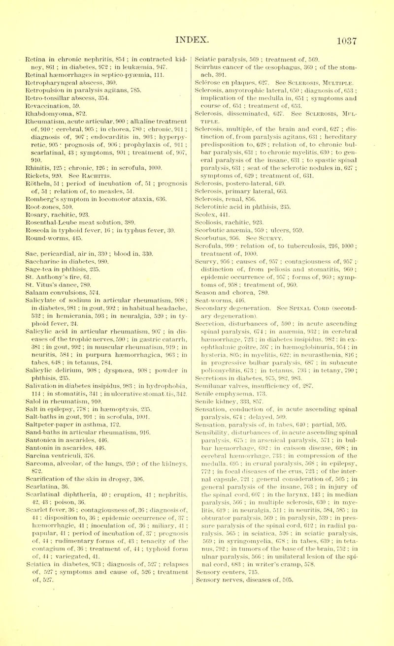 Retina in chronic nephritis, 854 ; in contracted kid- ney, 801 ; in diabetes, 972 ; in leuka>niia, 947. Retinal hEemorrhages in septico-pyaemia, 111. Retropliaryngeal abscess, 360. Retropulsion in paralysis agitans, 785. Retro-tonsillar abscess, 354. Revaccination, 59. Rhabdomyoma, 872. Rlieumatism, acute articular, 900 ; alkaline treatment of, 910 ; cerebral, 905 ; in chorea, 780 ; chronic, 911 ; diagnosis of, 907 ; endocarditis in, 903; hyperpy- retic, 905 • prognosis of, 900 ; prophylaxis of, 911 ; scarlatinal, 43 ; symptoms, 901 ; treatment of, 907, 910. Rhinitis, 125 ; chronic, 120 ; in scrofula, 1000. Rickets, 920. See Rachitis. Riitheln, 51 ; period of incubation of, 51 ; prognosis of, 51 ; relation of, to measles, 51. Romberg's symptom in locomotor ataxia, 030. Root-zones, 510. Rosary, rachitic, 923. Rosenthal-Leube meat solution, 389. Roseola in typhoid fever, 10 ; in typhus fever, 30. Round-worms. 445. Sac, pericardial, air in, 330 ; blood in. 330. Saccharine in diabetes, 980. Sage-tea in phthisis, 235. St. Anthony's fire, 01. St. Vitus's dance, 780. Salaam convulsions. 574. Salicylate of sodium in articular rheumatism, 908; in diabetes, 981 ; in gout, 993 ; in liabitual headache, 532; in hemicrania, 593 ; in neuralgia, 520 ; in ty- phoid fever, 34. Salicylic acid in articular rheumatism, 907 ; in dis- eases of the trophic nerves, 590 ; in gastric catarrh, 381 ; in gout, 993 ; in muscular rheumatism, 919 ; in neuritis, 584 ; in purpura haemorrhagica, 903 ; in tabes, 048 ; in tetanus, 784. Salicylic delirium, 908 ; dyspnoea, 908 ; powder in phthisis, 235. Salivation in dialjetes insipidus, 983 : in hydrophobia, 114 ; in stomatitis, 341 ; in ulcerative stomatitis, 342. Salol in i-heumatism, 910. Salt in epilepsy, 778 ; in haemoptysis, 235. Salt-baths in gout, 991 ; in scrofula, 1001. Saltpeter-paper in asthma, 172. Sand-baths in articular rheumatism, 916. Santonica in ascarides, 440. Santonin in ascarides, 446. Sarcina veutriculi, 376. Sarcoma, alveolar, o£ the lungs, 250 ; of the kidneys. 872. Scarification of the skin in dropsy, .300. Scarlatina, 36. Scarlatinal diphtheria, 40 : eruption, 41 ; nephritis, 43, 43 ; poison, 36. Scarlet fever, 36 ; contagiousness of, 30 ; diagnosis of, 44 ; disposition to, 30 ; epidemic occurrence of, 37 ; ht-emorrhagic, 41 ; inoculation of, 36 ; miliary, 41 ; papular, 41 ; period of incubation of, 37 ; prognosis of, 44 ; rudimentary forms of, 43 : tenacity of the contagium of, 36 ; treatment of, 44 ; typhoid form of, 44 ; variegated, 41. Sciatica in diabetes, 973 ; diagnosis of, 527 ; relapses of, 527 ; symptoms and cause of, 520 ; treatment of, 527. Sciatic paralysis, 509 ; treatment of, 509. Scirrhus cancer of the oesophagus, 369 ; of the stom- ach, 391. Sclerose en plaques, 027. See Sclerosis, Multiple. Sclerosis, amyotrophic lateral, 6.50 ; diagnosis of, 653 : implication of tlie medulla in, 651 ; symptoms and course of. 651 ; treatment of, 653. Sclerosis, disseminated, 627. See Sclerosis, MrL- TIPLE. Sclerosis, multiple, of the brain and cord, 627 ; dis- tinction of, from paralysis agitans, 631 ; hereditary predisposition to, 628 ; relation of, to chronic bul- bar paralysis, 631 ; to chronic myelitis, 630 ; to gen- eral paralysis of the insane, 631 ; to spastic spinal paralysis, 631 ; seat of the sclerotic nodules in, 627 ; symptoms of, 029 ; treatment of, 631. Sclerosis, postero-lateral, 649. Sclerosis, primary lateral, 663. Sclerosis, renal, 856. Sclerotinic acid in phthisis, 235. Scolex, 441. Scoliosis, rachitic, 923. Scorbutic ana?mia, 959 ; ulcers, 959. Scorbutus, 956. See Scurvy. Scrofula, 999 : relation of, to tuberculosis, 216, 1000 ; treatment of, 1000. Scurvy, 956 , causes of, 957 ; contagiousness of, 957 distinction of, from peliosis and stomatitis, 960 ; epidemic occurrence of, 957 ; forms of, 960 ; symp- toms of, 958 ; treatment of, 900. Season and chorea, 780. Seat-worms, 446. Secondary degeneration. See Spi.nal Cord (second- ary degeneration). Secretion, disturbances of, 590 ; in acute ascending sjiiiial paralysis, 074 ; in anaemia, 932; in cerebral hanuorrhage, 723 ; in diabetes insipidus, 982 ; in ex- 0])hthalmic goitre, 597 ; in hemoglobinuria, 954 ; in hysteria, 805; in myelitis. 022; in neurasthenia, 810 ; in progressive bulbar paralysis, 087 ; in subacute poliomyelitis, 673 ; in tetanus. 793; in tetany, 790 ; Secretions in diabetes, 975, 983, 983. Semilunar valves, insufflcienc.y of, 387. Senile emphj-sema. 173. Senile kidney, 333, 857. Sensation, conduction of, in acute ascending spinal paralysis, 674 ; delayed, 509. Sensation, paralysis of, in tabes, 640 ; pai'tial, .505. Sensibility, disturbances of. in acute ascending spinal paralysis, 075 ; in arsenical paralysis, 571 ; in bul- bar haemorrhage, 692 : in caisson disease, 008; in cerebral h.Temorrhage. 733 ; in compression of the medulla. ()95 ; in crural paralysis, .508 ; in epilepsy, 772 ; in focal diseases of the cms, 723 ; of the inter- nal capsule, 731 ; general consideration of, 505 ; in general paralysis of the insane, 703 ; in injury of the spinal cord, 007 ; in the larynx, 143 ; in median paralysis, 500 ; in multiple sclerosis, 630 ; in mye- litis. 619 : in neuralgia, 511 ; in neuritis, 584, 585 ; in obturator paralysis, 569 ; in paral.ysis, 539 ; in pres- sure paralysis of the spinal cord, 612 ; in radial pa- ralysis. 565 ; in sciatica. 536 ; in sciatic paralysis, 509 ; in sj'ringomyelia, 678 ; in tabes, 039 ; in teta- nus, 7'93 ; in tumors of the base of the brain, 752 ; in ulnar paral.vsis, 506 ; in unilateral lesion of the spi- nal cord, 683 ; in writer's cramp, 578. Sensory centers, 715. Sensory nerves, diseases of, 505,