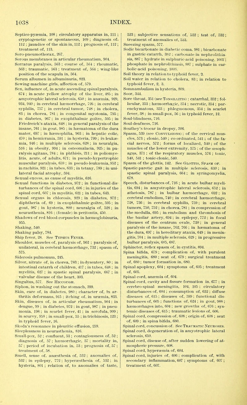 Septico-pysemia, 108 ; circulatory apparatus in, 111 ; cryptogenetic or spontaneous, 109 ; diagnosis of, 112 ; jaundice of the sl^in in, 112 ; prognosis of, 112 ; treatment of, 113. Sero-pneumothorax, 26. Serous membranes in articular rheumatism, 904. Serratus paralysis, 563 ; course of, 564 ; rheumatic, 563 ; traumatic, 563 ; treatment of, 564 ; wing-like position of the scapula in, 564. Serum albumen in albuminuria, 823. Sewing-machine girls, affection of, 579. Sex, influence of, in acute ascending spinal paralysis, 67'4 ; in acute yellow atrophy of the liver, 485; in amyotrophic lateral sclerosis, 650 ; in ansemia, 929, 934. 940 ; in cerebral haemorrhage, 726 ; in cerebral syphilis, 757 ; in cerebral tumor, 748 ; in cholera, 83 ; in chorea, 781 ; in congenital myotonia, 795 ; in diabetes, 967; in exophthalmic goitre, 595 ; in Friedreich's ataxia, 648 ; in general paralysis of the insane, 761 ; in gout. 985 ; in hsematoma of the dura mater, 697 ; in hjemopliiha, 963 ; in hepatic colic, 470 ; in hemicrania, 591 ; in hysteria, 799 ; in leukae- mia, 946 ; in multiple sclerosis, 628; in neuralgia, 516 ; in obesity, 994 ; in osteomalacia, 925; in pa- ralysis agitans, 784 ; in phthisis, 211 ; in poliomye- litis, acute, of adults, 671; in pseudo-hypertrophic muscular paralysis, 659 ; in pseudo-leukeemia, 952 ; in rachitis, 921 ; in tabes, 633 ; in tetany, 789 ; in uni- lateral facial atrophy, 594. Sexual excess, as cause of myelitis, 616. Sexual functions in diabetes, 972 ; in functional dis- turbances of the spinal cord, 606 ; in injuries of the spinal cord, 607 ; in myelitis, 621 ; in tabes, 643. Sexual organs in chlorosis, 939 ; in diabetes, 972 ; diphtheria of, 69 ; in exophthalmic goitre, .595 ; in gout, 987 ; in hysteria, 800 ; neuralgia of, 528; in neurasthenia, 816 ; (female) in peritontis, 450. Shadows of red blood-corpuscles in hfemoglobinuria, 955. Shaking, 540. Shaking palsy, 784. Ship fever, 28. See Typhus Fever. Shoulder, muscles of, paralysis of, 562 ; paralysis of, unilateral, in cerebral haemorrhage, 732 ; spasm of, 575. Siderosis pulmonum, 245. Silver, nitrate of, in chorea, 783 ; in dysentery, 80 : in intestinal catarrh of children, 417 ; in tabes, 648 ; in myelitis, 627 ; in spastic spinal paralj-sis, 067 ; in valvular disease of the heart, 303. Singultus, 577. See Hiccough. Siphon, in washing out the stomach, 399. Skin, care of, in diabetes, 980 ; character of, in ar- thritis deformans, 915 ; itching of, in uraemia, 833. Skin, diseases of, in articular rheumatism, 904 ; in dengue, 99 ; in diabetes, 972 : in gout, 987 ; in pneu- monia, 198 ; in scarlet fever, 41 ; in scrofula, 999 ; in scurvy, 9.58 ; in small-pox, 55 ; in trichinosis, 123 ; in typhoid fever, 16. Skoda's resonance in pleuritic effusion, 259. Sleeplessness in neurasthenia, 816. Small-pox, 52 ; confluent, .53 ; contagiousness of, 52 ; diagnosis of, .57; hEemorrhagic, 57 ; mortality in, 57 ; period of incubation in, 53 ; prognosis of, 57 ; treatment of, 58. Smell, sense of. anaesthesia of, 532 ; anoinalies of, 532 ; in epilepsy, 772 ; hyperesthesia of, .532 ; in hysteria, 801 ; relation of, to anomalies of taste, I 533; subjective sensations of, 533 ; test of, 532; treatment of anomalies of, 533. Sneezing spasm, 577. Sodic bicarbonate in diabetic coma, 981 ; bicarbonate in gastric catarrh, 382 ; carbonate in nephrolithia- sis, 887 ; hydrate in sulphuric-acid poisoning, 1003 ; phosphate in nephrolithiasis, 887 ; sulphate in car- bolic-acid poisoning, 1008. Soil theory in relation to typhoid fever, 3. Soil water in relation to cholera, 83 ; in relation to typhoid fever, 2, 3. Somnambulism in hysteria, 809. Soor, 344. Sore throat, 351 (see Tonsillitis) : catarrhal, 352 ; fol- licular, 353 ; htemorrhagic, 354 ; necrotic, 354 ; par- enchymatous, 353 ; plilegraonous, 354 ; in scarlet fever, 38 ; in small-pox, 56 ; in typhoid fever, 13. Soul-blindness, 716. Soul-deafness. 716. Southey's trocar in dropsy, 306. Spasm, 539 (see Convulsions) ; of the cervical mus- cles, 573 ; clonic, 540 ; co-ordinated, .541 ; of the fa- cial nerves, 572; forms of localized, 540; of the muscles of the lower extremity, 575 ; of the oesoph- agus, 371 ; of the respiratory muscles, 576 ; tonic, 540, 541 ; tonic-clonic, 540. Spasm of the glottis, 142. See Glottis, Spasm op. Spastic-paretic gait in multiple sclerosis, 630; in spastic spinal paralysis, 664; in syringomyelia, 678. Speech, disturbances of, 716 ; in acute bulbar myeli- tis, 694; in amyotrophic lateral sclerosis, 652 ; in athetosis, 787 ; in bulbar haemorrhage, 092 ; in cerebral embolism, 740 ; in cerebral haemorrhage, 728, 736; in cerebral syphilis, 759; in cerebral tumors, 750, 752 ; in chorea, 781 ; in compression of the medulla, 695 ; in embolism and thrombosis of the basilar artery, 694; in epilepsy, 772; in focal diseases of the centrum ovale, 720; in general paralysis of the insane, 762, 766 ; in haematoma of the dura, 697 ; in hereditary ataxia, 649 ; in menin- gitis, 704 ; in multiple sclerosis, 629 ; in progressive bulbar paralysis, 685, 687. Sphincter, reflex spasm of, in cj-stitis, 894. Spina bifida, 079 ; complication of, with purulent meningitis, 080 ; seat of, 079 ; surgical treatment of, 680 ; tumor formation in, 080. Spinal apoplexy, 004 ; symptoms of, 005 ; treatment of, 005. Spinal cord, anaemia of. 004. Spinal cord, cavity and fissure formation in. 677 ; in cerebro spinal meningitis, 104, 105 : circulatory disturbances of. 004 ; consumption of, 032 ; diffuse diseases of, 015 ; diseases of, 599 ; functional dis- turbances of, 005 ; functions of, 624 ; in gout, 988 ; ha3morrhages into, 004 ; new growths of, 676 ; sys- temic diseases of, 615 ; traumatic lesions of. 006. Spinal cord, compression of, 608 ; origin of, 608 ; seat of, 609 ; in spina bifida. 080. Spinal cord, concussion of. See Traumatic Neuroses. Spinal cord, degeneration of, in amyotrophic lateral sclerosis, 650. Spinal cord, disease of, after sudden lowering of at- mospheric pressure, 608. Spinal cord, hyperaemia of, 604. Spinal cord, injuries of, 600 ; complication of, with secondary inflammation, 607 ; symptoms of, 60i'; treatment of, 607.