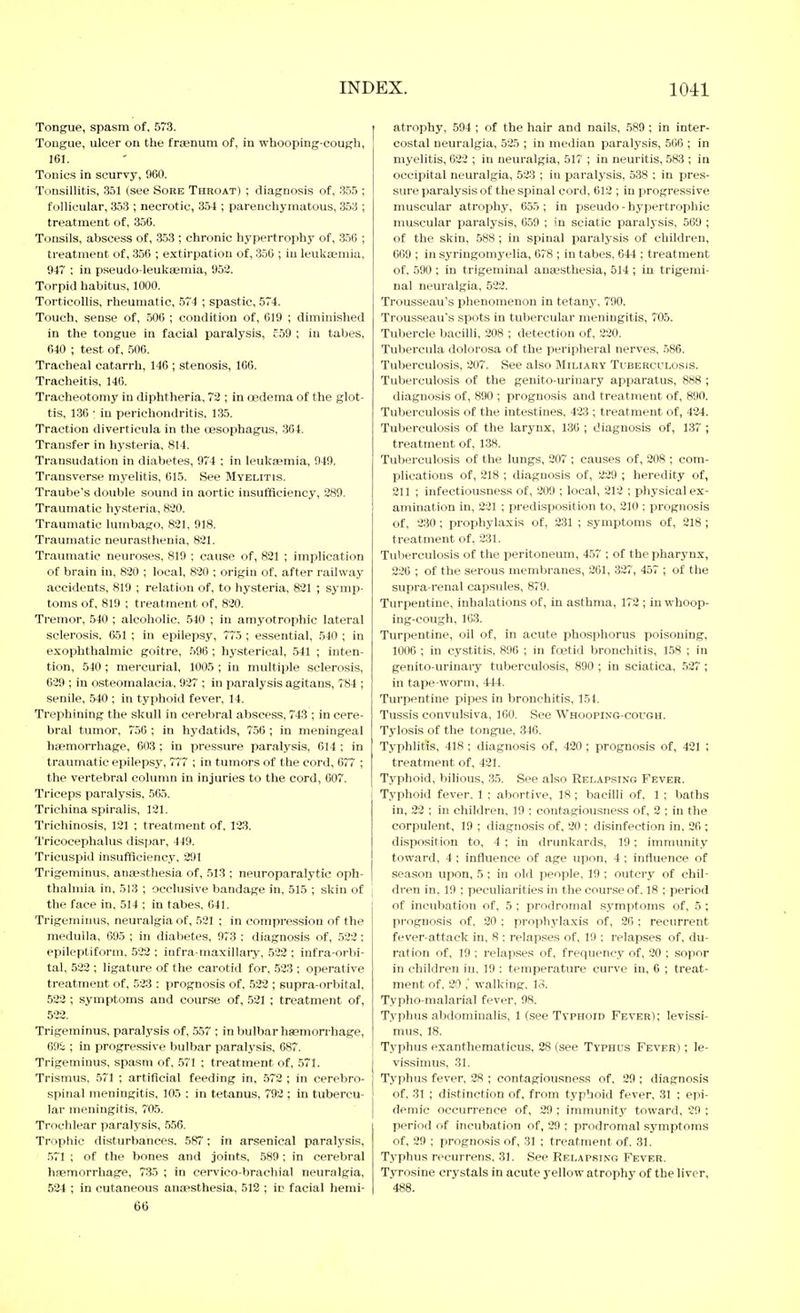 Tongue, spasm of, 573. Tongue, ulcer on the fraenum of, in whooping-cough, 161. Tonics in scurvy, 960. Tonsillitis, .351 (see Sore Throat) ; diagnosis of, .3.5.5 ; follicular, 353 ; necrotic, 354 ; parenchymatous, 353 ; treatment of, 356. Tonsils, abscess of, .353 ; chronic hypertrophy of, 356 ; treatment of, 356 ; extirpation of, 356 ; in leukaemia, 947 ; in pseudo-leukasmia, 953. Torpid habitus, 1000. Torticollis, rheumatic, 574 ; spastic, 574. Touch, sense of, 506 ; condition of, 619 ; diminished in the tongue in facial paralysis, c59 ; in tabes, 640 ; test of, 506. Tracheal catarrh, 146 ; stenosis, 166. Tracheitis, 146. Tracheotomy in diphtheria. 72 ; in CBdema of the glot- tis, 1.36 : in perichondritis, 135. Traction diverticula in the oesophagus, 364. Transfer in hysteria, 814. Transudation in diabetes, 974 : in leukaemia, 949, Transverse myelitis, 615. See Myelitis. Traube's double sound in aortic insufficiency, 289. Traumatic hysteria, 820. Traumatic lumbago, 821, 918. Traumatic neurasthenia, 821. Traumatic neuroses, 819 ; cause of, 821 ; implication of brain in, 820 ; local, 820 ; origin of, after railway accidents, 819 ; relation of, to hysteria, 821 ; symp- toms of, 819 ; treatment of, 820. Tremor, 540 ; alcoholic, 540 ; in amyotrophic lateral sclerosis. 651 ; in epilepsy, 775 ; essential, 540 ; in exophthalmic goitre, 596; hysterical, 541 ; inten- tion, 540 ; mercurial, 1005 ; in multiple sclerosis, 629 ; in osteomalacia, 927 ; in paralysis agitans, 784 ; senile, 540 ; in typhoid fever, 14. Trephining the skull in cerebral abscess, 743 ; in cere- bral tumor, 756 : in hydatids, 756; in meningeal haemorrhage, 603; in pressure paralysis, 614 ; in traumatic epilepsy, 777 ; in tumors of the cord, 677 ; the vertebral column in injuries to the cord, 607. Triceps paralysis, 565. Trichina spiralis, 121. Triciiinosis, 121 ; treatment of, 123. Tricoeephalus disjjar, 449. Tricuspid insufficiency, 291 Trigeminus, anaesthesia of, 513 ; neuroparalytic oph- thalmia in, 513 ; occlusive bandage in, 515 ; skin of the face in, 514 ; in tabes, 641. Trigeminus, neuralgia of, 521 ; in compression of the medulla, 695 ; in diabetes, 973 ; diagnosis of, 522: epileptiform, 522 ; infra maxillaiy, .522 ; infra-orbi- tal, 522 ; ligature of the carotid for, .523 ; operative treatment of, 523 : prognosis of, 532 ; supra-orbital, 522 ; symptoms and cour.se of, 521 ; treatment of, 522. Trigeminus, paralysis of, ,557 ; in bulbar haemorrhage, 69i ; in progressive bulbar paralysis, 687. Trigeminus, spasm of, 571 ; treatment of, 571. Trismus, 571 ; artificial feeding in, 572 ; in cerebro- spinal meningitis, 105 : in tetanus, 792 ; in tubercu- lar meningitis, 705. Trochlear paralysis, 556. Trophic disturbances, 587'; in arsenical paralysis, 571 ; of the bones and joints, 589; in cerebral haemorrhage, 735 ; in cervico-brachial neuralgia, 534 ; in cutaneous anaesthesia, 513 ; in facial herai- 66 atrophy, 594 ; of the hair and nails, 589 ; in inter- costal neuralgia, 525 ; in median paralysis, 506 ; in myelitis, 623 ; in neuralgia, 517 ; in neuritis, 583 ; in occipital neuralgia, 523 ; in paralysis, 538 ; in pres- sure paralysis of the spinal cord, 612 ; in progressive muscular atrophy, 655; in pseudo-hypertrophic muscular paralysis, 659 ; in sciatic paralysis, 569 ; of the skin, 588 ; in spinal paralysis of children, 669 ; in syringomyelia, 678 ; in tabes, 644 ; treatment of. 590 ; in trigeminal anaesthesia, 514 ; in trigemi- nal neuralgia, 522. Trousseau's phenomenon in tetany, 790. Trousseau's spots in tubercular meningitis, 705. Tubercle bacilli, 208 ; detection of, 220. Tubercula dolorosa of the peripheral nerves, 586. Tuberculosis, 207. See also Miliary Tuberculosis. Tuberculosis of the genito-urinary apparatus, 888 ; diagnosis of, 890 ; prognosis and treatment of, 890. Tuberculosis of the intestines, 423 ; treatment of, 434. Tuberculosis of the larynx, 136 ; diagnosis of, 137 ; treatment of, 138. Tuberculosis of the lungs, 207 ; causes of, 208 ; com- plications of, 218 ; diagnosis of, 229 ; heredity of, 211 ; infectiousness of, 209 ; local, 213 ; physical ex- amination in, 231 ; predisposition to, 210 : prognosis of, 230 ; prophylaxis of, 231 ; symptoms of, 218; treatment of, 231. Tuberculosis of the peritoneum, 457 ; of the pharynx, 226 ; of the serous membranes, 261, 327, 457 ; of the supra-renal capsules, 879. Turpentine, inhalations of, in asthma, 172 ; in whoop- ing-cough, 163. Turpentine, oil of, in acute phosphorus poisoning, 1006 ; in cystitis, 896 ; in foetid bronchitis, 158 ; in genito-urinary tuberculosis, 890 ; in sciatica, 527 ; in tape worm, 444. Turpentine pipes in bronchitis, 151. Tu.ssis convulsiva, 100. See Whooping-cough. Tylosis of the tongue, 346. Typhlitis, 418; diagnosis of, 420; prognosis of, 421 ; treatment of, 421. Typhoid, bihous, 35. See also Relapsing Fever. Typhoid fever, 1 ; abortive, 18; bacilli of, 1 ; baths in, 22 ; in children, 19 ; contagiousness of, 2 ; in the corpulent, 19 ; diagnosis of, 20 : disinfection in, 26 ; disposition to, 4 ; in drunkards, 19 ; immunity toward, 4 : influence of age upon, 4 ; influence of season upon, 5 ; in old people, 19 ; outcry of chil- l dren in, 19 ; peculiarities in the course of. 18 ; period of incubation of, 5 ; prodromal symptoms of, 5 ; prognosis of, 20 ; prophylaxis of, 26 ; recurrent fever-attack in, 8 : relapses of, 19 ; relapses of, du- ration of, 19 ; relapses of, frequency of, 20 ; sopor in children in, 19 : temperature curve in, 6 ; treat- ment of, 20 , walking, lo. Typho-malarial fever, 98. Typhus abdominalis, 1 (see Typhoid Fever); levissi- mus, 18. Typhus exanthematicus, 28 (see Typhus Fever) ; le- vissinius, 31. Typhus fever, 28 ; contagiousness of, 29 ; diagnosis of, 31 ; distinction of, from typhoid fever, 31 ; epi- demic occurrence of, 29 ; immunity toward, 29 ; period of incubation of, 29 ; prodromal symptoms of, 29 ; prognosis of, 31 ; treatment of. 31. Typhus recurrens, 31. See Relapsing Fever. Tyrosine crystals in acute yellow atrophy of the liver, 488.