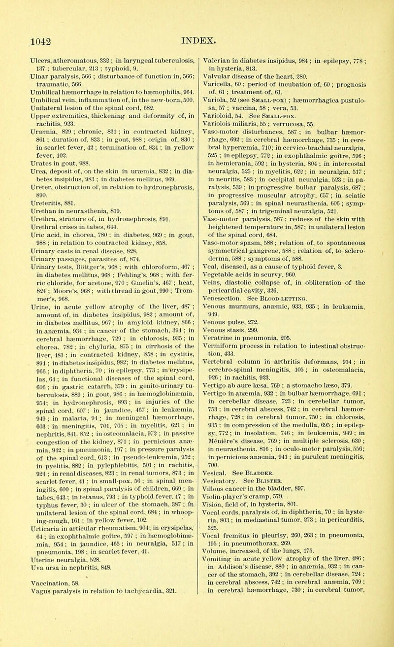 Ulcers, atheromatous, .333 ; in laryngeal tuberculosis, 137 ; tubercular, 213 ; typhoid, 9. Ulnar paralysis, 506 ; disturbance of function in, 566; traumatic, 566. Umbilical haemorrhage in relation to haemophilia, 964. Umbilical vein, inflammation of, in the new-born, 500. Unilateral lesion of the spinal cord, 683. Upper extremities, thickening and deformity of, in rachitis, 923. Uraemia, 829 ; chronic, 831 ; in contracted kidney, 861 ; duration of, 833 ; in gout, 988 ; origin of, 830 ; in scarlet fever, 43 ; termination of, 834 ; in yellow fever, 103. Urates in gout, 988. Urea, deposit of, on the skin in uraemia, 832 ; in dia- betes insipidus, 983 ; in diabetes mellitus, 969. Ureter, obstruction of, in relation to hydronephrosis, 890. Ureteritis, 881. Urethau in neurasthenia, 819. Urethra, stricture of, in hjdronephrosis, 891. Urethral crises in tabes, 644. Uric acid, in chorea, 780 ; in diabetes, 969 ; in gout, 988 ; in relation to contracted kidney, 858. Urinary casts in renal disease, 828. Urinary passages, parasites of, 874. Urinary tests, Böttger's, 968 ; with chloroform, 467 ; in diabetes mellitus, 968 ; Fehling's, 908 ; with fer- ric chloride, for acetone, 970 ; Gmelin's, 467 ; heat, 824 ; Moore's, 968 ; with thread in gout, 990 ; Trom- mer's, 968. Urine, in acute yellow atrophy of the liver, 487 ; amount of, in diabetes insipidus, 983 ; amount of, in diabetes mellitus, 907 ; in amyloid kidney, 806 ; in anaemia, 934 ; in cancer of the stomach, 394 ; in cerebral hasmorrhage, 729 ; in chlorosis, 935; in chorea, 782; in chyluria, 875 ; in cirrhosis of the liver, 481 ; in contracted kidney, 858 ; in cystitis, 894 ; in diabetes insipidus, 982; in diabetes mellitus, 966 ; in diphtheria, 70 ; in epilepsy, 773 ; in erysipe- las, 64 ; in functional diseases of the spinal cord, 606 ; in gastric catarrh, 379 ; in genito urinary tu- berculosis, 889 ; in gout, 980 : in haemoglobintemia, 954; in hydronephrosis, 893; in injuries of the spinal cord, 607 ; in jaundice, 467 ; in leukaemia, 949 ; in malaria, 94; in meningeal haemorrhage, 603; in meningitis, 701, 705; in m.yelitis, 021; in nephritis, 841. 8.52 ; in osteomalacia, 972 ; in passive congestion of the kidney, 871 ; in pernicious anae- mia, 942 ; in pneumonia, 197 ; in pressure paralysis of the spinal cord, 613 ; in pseudo-leuk^iemla, fl.52 ; in pyelitis, 882; in pylephlebitis, .501 ; in rachitis, 924 ; in renal diseases, 823 ; in renal tumors, 873 ; in scarlet fever, 41 ; in small-pox. 56 ; in spinal men- ingitis, 600 ; in spinal paralysis of children, 669 ; in tabes, 043 ; in tetanus, 793 ; in typhoid fever, 17 ; in typhus fever, .30 ; in ulcer of the stomach, 387 ; fn unilateral lesion of the spinal cord, 084 ; in whoop- ing-cough, 101 ; in yellow fever, 102. Urticaria in articular rheumatism, 904; in erysipelas, 64 ; in exophthalmic goitre, .597 ; in hEemoglobinae- mia, 954; in jaundice, 465 ; in neuralgia, 517 ; in pneumonia, 198 ; in scarlet fever, 41. Uterine neuralgia, 528. Uva ursa in nephritis, 848. Vaccination, 58. Vagus paralysis in relation to tachycardia, 321. Valerian in diabetes insipidus, 984 ; in epilepsy, 778 ; in hysteria, 813. Valvular disease of the heart, 280. Varicella, 00 ; period of incubation of, 60 ; prognosis of, 61 ; treatment of, 01. Variola, 52 (see Small-pox) ; heemorrhagica pustulo- sa, 57 ; vaccina, 58 ; vera, 53. Varioloid, 54. See Small-pox. Variolois miliaris, 55 ; verrucosa, 55. Vaso-motor disturbances, 587 ; in bulbar hsemor- rhage, 092 ; in cerebral haemorrhage, 735 ; in cere- bral hyperaemia, 710; in cervico-brachial neuralgia, 525 ; in epilepsy, 772 ; in exophthalmic goitre, 596 ; in hemicrania, 592 ; in hysteria, 804 ; in intercostal neuralgia, 525 ; in myelitis, 022 ; in neuralgia, 517 ; in neuritis, 583 ; in occipital neuralgia, 523 ; in pa- ralysis, 539 ; in progressive bulbar paralysis, 687 ; in progressive muscular atrophy, 657 ; in sciatic paralysis, 509 ; in spinal neurasthenia. 006 ; symp- toms of, 587 ; in trigeminal neuralgia, 531. Vaso-motor paralj'sis, 587 ; redness of the skin with heightened temperature in, 587; in unilateral lesion of the spinal cord, 684. Vaso-motor spasm, 588 ; relation of, to spontaneous symmetrical gangrene, 588 ; relation of, to sclero- derma, 588 ; symptoms of, 588. Veal, diseased, as a cause of typhoid fever, 3. Vegetable acids in scurvy, 960. Veins, diastolic collapse of, in obliteration of the pericardial cavity, 326. Venesection. See Blood-letting. Venous murmurs, anaemic, 933, 935 ; in leuksemia, 949. Venous pulse, 272. Venous stasis, 299. Veratrine in pneumonia. 205. Vermiform process in relation to intestinal obstruc- tion, 433. Vertebral column in arthritis deformans, 914 ; in cerebro-spinal meningitis, 105; in osteomalacia, 926 ; in rachitis, 923. Vertigo ab aure laesa, 769 ; a stomacho laeso, 379. Vertigo in anaemia, 932 ; in bulbar haemorrhage, 691 ; in cerebellar disease, 723 ; in cerebellar tumor, 753 ; in cerebral abscess, 742 ; in cerebral haemor- rhage, 728; in cerebral tumor. 750; in chlorosis, 935 : in compression of the medulla, 095 ; in epilep- sy, 772; in insolation, 740 ; in leukaemia, 949; in M6niere's disease, 709 ; in multiple sclerosis, 630 ; in neurasthenia, 816 ; in oculo-motor paralysis, .5.50; in pernicious anaemia, 941; in purulent meningitis, 700. Vesical. See Bladder. Vesicatory. See Blister. Villous cancer in the bladder, 897. Violin-player's cramp, 579. Vision, field of, in hysteria, 801. Vocal cords, paralysis of, in diphtheria, 70 ; in hyste- ria, 803 ; in mediastinal tumor, 273 ; in pericarditis, 325. Vocal fremitus in pleurisy, 200,263; in pneumonia, 195 ; in pneumothorax, 269. Volume, increased, of the lungs, 175. Vomiting in acute yellow atrophy of the liver, 486 ; in Addison's disease, 880 ; in ansemia, 932 ; in can- cer of the stomach, 392 ; in cerebellar disease, 724 ; in cerebral abscess, 742 ; In cerebral anaemia. 709 ; in cerebral haemorrhage, 730 ; in cerebral tumor.