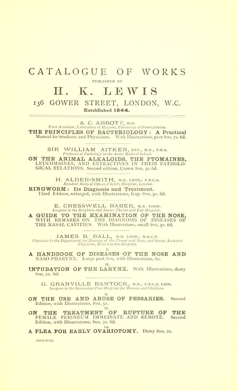 CATALOGUE OF WORKS PUBLISHED BY H. K. LEWIS 136 GOWER STREET, LONDON, W.C. Established 1844. A. C. ABBOT r, M.D. Fust Assistant, Lahni atoi y of HYKi^''-'< University of Pennsylvania. THE PRINCIPLES OF BACTERIOLOGY: A Practical Manual for Students and Physicians. With Illustrations, post 8vo, 7s. 6d. SIR WILLIAM AITKEN, knt., m.d., f.r.s. Professor of Pathology in Ihc A nu v Medical School. ON THE ANIMAL ALKALOIDS, THE PTOMAINES, LEUCOMAINES, AND EXTRACTIVES IN THEIR PATHOLO- GICAL RELATIONS. Second edition, Crown 8vo, 3s. 6d. H. ALDER-SMITH, m.b. lond., f.r.c.s. Resident Medieal Officer, Christ's Hospital, London. RINGWORM : Its Diagnosis and Treatment. 1 hird Edition, enlarged, with Illustrations, fcap. 8vo, 5s. 6d. E. CRESSWELL BABER, m.b. lond. Surgeon to the Brighton and Sussex Throat and Ear Hospital. A GUIDE TO THE EXAMINATION OP THE NOSE, WITH REMARKS ON THE DIAGNOSIS OF DISEASES OF THE NASAL CAVITIES. With Illustrations, small 8vo, 5s. 6d. JAMES B. BALL, m.d. lond., m.r.c.p. Physician to the Depaitinent for Diseases of the Throat and Nose, and Senior Assistant Physician, ]\'est London Hospital. I. A HANDBOOK OF DISEASES OF THE NOSE AND NASO-PHARYNX. Large post 8vo, with Illustrations, 6s. II. INTUBATION OF THE LARYNX. With Illustrations, demy 8vo, 2S. od. G. GRANVILLE BANTOCK, m.d., f.r.c.s. edin. Surgeon to the Samaritan Free Hospital for Women iind Childien. I. ON THE USE AND ABUSE OP PESSARIES. Second Edition, with Illustrations, 8vo, 5s. II. ON THE TREATMENT OP RUPTURE OF THE FEMALE PERINEUM IMMEDIATE AND REMOTE. Second Edition, with Illustrations, 8vo, 3s. 6d. A PLEA FOR EARLY OVARIOTOMY. Demy 8vo, 2s. looo/io/gi