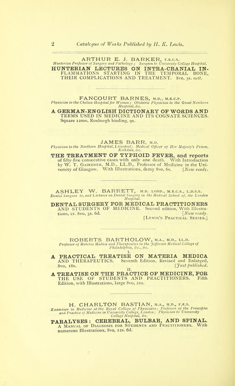 ARTHUR E. J. BARKER, f.r.c.s. Hunterian Professor of Surgery and Pathology ; Surgeon to University College Hospital. HUNTERIAN LECTURES ON INTRA-CRANIAL IN- FLAMMATIONS STARTING IN THE TEMPORAL BONE, THEIR COMPLICATIONS AND TREATMENT. 8vo, 3s. nctt. FANCOURT BARNES, m.d., m.r.c.p. Physician to the Chelsea Hospital for Women ; Obstetric Physician to the Great Northern Hospital, &c. A GERMAN-ENGLISH DICTIONARY OF WORDS AND TERMS USED IN MEDICINE AND ITS COGNATE SCIENCES. Square lamo, Roxburgh binding, gs. JAMES BARR, m.d. Physician to the Northern Hospital, Liverpool; Medical Officer of Her Majesty's Prison, Kiykdale, &c, THE TREATMENT OP TYPHOID FEVER, and reports of fifty-five consecutive cases with only one death. With Introduction by W. T. Gairdner, M.D., LL.D., Professor of Medicine in the Uni- versity of Glasgow. With Illustrations, demy 8vo, 6s. [Nozv ready. ASHLEY W. BARRETT, m.b. lond., m.r.c.s., l.d.s.e. Dental Surgeon to, and Lecturer on Dental Surgery in the Medical School of, the London Hospital. DENTAL SURGERY FOR MEDICAL PRACTITIONERS AND STUDENTS OF MEDICINE. Second edition, With Illustra- tions, cr. 8vo, 3s. 6d. [Noiv ready. [Lewis's Practical Series.] ROBERTS BARTHOLOW, m.a., m.d., ll.d. Professor of Materia Medica and Therapeutics in the Jefferson Medical College of Philadelphia, &c., &c. I. A PRACTICAL TREATISE ON MATERIA MEDICA AND THERAPEUTICS. Seventh Edition, Revised and Enlarfjed, Svo, iSs. [7^t published. II. A TREATISE ON THE PRACTICE OF MEDICINE, FOR THE USE OF STUDENTS AND PRACTITIONERS. Fifth Edition, with Illustrations, large 8vo, 21s. H. CHARLTON BASTIAN, m.a., m.d., f.r.s. Examiner in Medicine at the Roval College of Physicians; Professor of the Principles and Practice of Medicine in University College, London; Physician to University College Hospital, &c. PARALYSES: CEREBRAL, BULBAR, AND SPINAL. A Manual of Diagnosis for Students and Practitioners. With numerous Illustrations, 8vo, 12s. 6d.