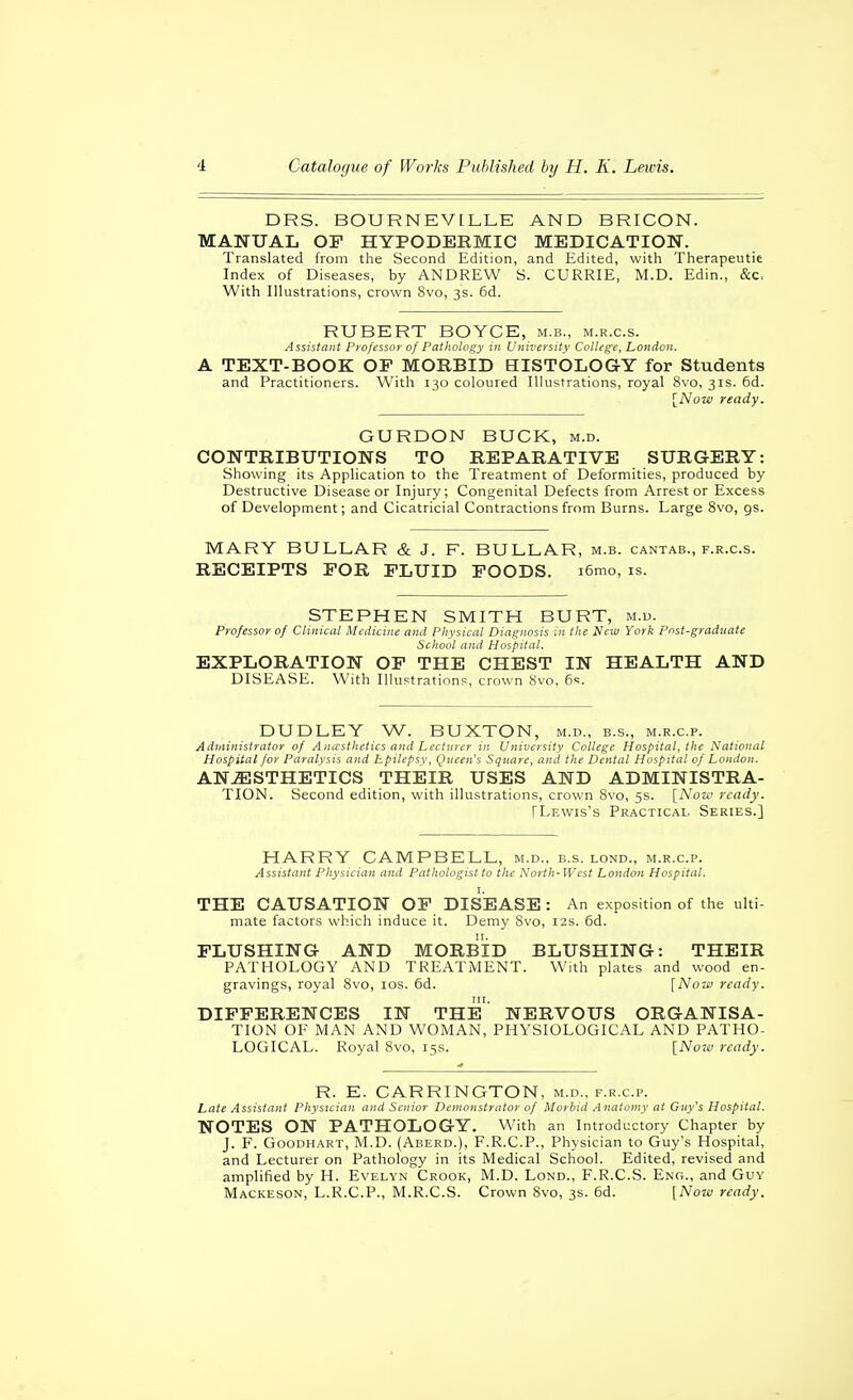 DRS. BOURNEVILLE AND BRICON. MANUAL OP HYPODERMIC MEDICATION. Translated from the Second Edition, and Edited, with Therapeutic Index of Diseases, by ANDREW S. CURRIE, M.D. Edin., &c, With Illustrations, crown 8vo, 3s. 6d. ROBERT BOYCE, m.b., m.r.c.s. Assistant Professor of Pathology in University College, London. A TEXT-BOOK OF MORBID HISTOLOGY for Students and Practitioners. With 130 coloured Illustrations, royal 8vo, 31s. 6d. \_Now ready. GURDON BUCK, m.d. CONTRIBUTIONS TO REPARATIVE SURGERY: Showing its Application to the Treatment of Deformities, produced by Destructive Disease or Injury; Congenital Defects from Arrest or Excess of Development; and Cicatricial Contractions from Burns. Large 8vo, gs. MARY BULLAR & J. F. BULLAR, m.b. cantab., f.r.c.s. RECEIPTS FOR FLUID FOODS. i6mo, is. STEPHEN SMITH BURT, m.u. Professor of Clinical Medicine and Physical Diagnosis in the New York pnst-graduate School and Hospital. EXPLORATION OF THE CHEST IN HEALTH AND DISEASE. With Ilhistrations, crown Svo, e-;. DUDLEY W. BUXTON, m.d., b.s., m.r.c.p. Administrator of Anccsthetics and Lecturer in University College Hospital, the National Hospital for Paralysis and Epilepsy, Queen's Square, and the Dental Hospital of London. ANJESTHETICS THEIR USES AND ADMINISTRA- TION. Second edition, with illustrations, crown 8vo, 5s. [Now ready. FLevvis's Practical. Series.] HARRY CAMPBELL, m.d., b.s. lond., m.r.c.p. Assistant Physician and Pathologist to the North-West London Hospital. THE CAUSATION OF DISEASE: An exposition of the ulti- mate factors which induce it. Demy Svo, 12s. 6d. FLUSHING AND MORBID BLUSHING: THEIR PATHOLOGY AND TREATMENT. With plates and wood en- gravings, royal 8vo, los. 6d. [NoTf ready. DIFFERENCES IN THE' NERVOUS ORGANISA- TION OF MAN AND WOMAN, PHYSIOLOGICAL AND PATHO- LOGICAL. Royal 8vo, 15s. [Now ready. R. E. CARRINGTON, m.d., f.r.c.p. Late Assistant Physician and Senior Demonstrator of Morbid Anatomy at Guy's Hospital. NOTES ON PATHOLOGY. With an Introductory Chapter by J. F'. G00DHART, M.D. (Aberd.), F.r.c.p., Physician to Guy's Hospital, and Lecturer on Pathology in its Medical School. Edited, revised and amplified by H. Evelyn Crook, M.D. Lond., F.R.C.S. Eno., and Guy Mackeson, L.R.C.P., M.R.C.S. Crown 8vo, 3s. 6d. [Now ready.