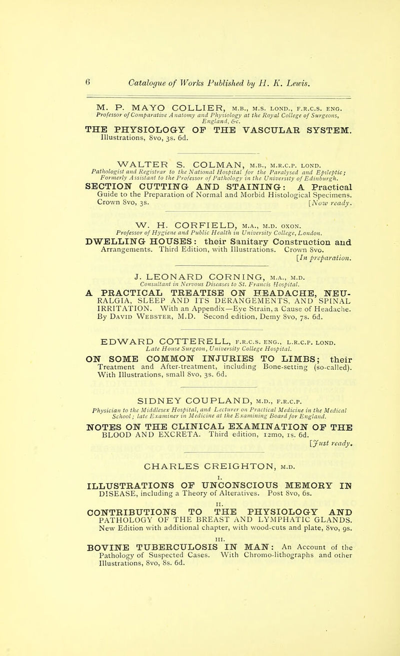M. P. MAYO COLLIER, m.b., m.s. lond., f.r.c.s. eng. Professor of Comparative Anatomy and Physiology at the Royal College of Surgeons, England, &c. THE PHYSIOLOGY OF THE VASCULAR SYSTEM. Illustrations, 8vo, 3s. 6d. WALTER S. COLMAN, m.b., m.r.c.p. lond. Pathologist and Registrar to the National Hospital for the Paralysed and Epileptic; Formerly Assistant to the Professor of Pathology in the University of Edinburgh. SECTION CUTTING AND STAINING: A Practical Guide to the Preparation of Normal and Morbid Histological Specimens. Crown 8vo, 3s. [Now ready. W. H. CORFIELD, m.a., m.d. oxon. Professor of Hygiene and Public Health in University College, London. DWELLING HOUSES: their Sanitary Construction and Arrangements. Third Edition, with Illustrations. Crown Svo. [/« preparation. J. LEONARD CORNING, m.a., m.d. Consultant in Nervous Diseases to St. Francis Hospital. A PRACTICAL TREATISE ON HEADACHE, NEU- RALGIA, SLEEP AND ITS DERANGEMENTS, AND SPINAL IRRITATION. With an Appendix —Eye Strain, a Cause of Headache. By David Webster, M.D. Second edition, Demy 8vo, 7s. 6d. EDWARD COTTERELL, f.r.c.s. eng., l.r.c.p. lond. Late House Surgeon, University College Hospital. ON SOME COMMON INJURIES TO LIMBS; their Treatment and After-treatment, including Bone-setting (so-called). With Illustrations, small Svo, 3s. 6d. SIDNEY COUPLAND, m.d., f.r.c.p. Physician to the Middlesex Hospital, and Lecturer on Practical Medicine in the Medical School: late Examiner in Medicine at the Examining Board for England. NOTES ON THE CLINICAL EXAMINATION OP THE BLOOD AND EXCRETA. Third edition, i2mo, is. 6d. [jfiist ready. CHARLES CREIGHTON, m.d. I. ILLUSTRATIONS OF UNCONSCIOUS MEMORY IN DISEASE, including a Theory of Alteratives. Post 8vo, 6s. II. CONTRIBUTIONS TO THE PHYSIOLOGY AND PATHOLOGY OF THE BREAST AND LYMPHATIC GLANDS. New Edition with additional chapter, with wood-cuts and plate, 8vo, gs. III. BOVINE TUBERCULOSIS IN MAN: An Account of the Pathology of Suspected Cases. With Chromo-lithographs and other Illustrations, 8vo, 8s. 6d.