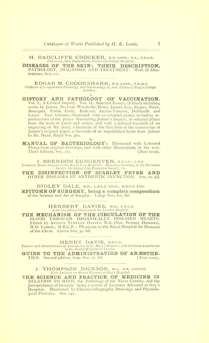 H. RADCLIFFE CROCKER, m.d. lond., b.s., f.r.c.p. j'hysiciiin, Skin Depaitiiii'nt, Univosiiy College Hospital. DISEASES OF THE SKIN; THEIR DESCRIPTION, PATHOLOGY, DIAGNOSIS, AND TREATMENT. With 76 Illus- trations, Svo, 2 IS. EDGAR M. CROOKSHANK, m.b. lond., f.r.m.s. Profsisor of Comparative Pathology and Bacteriology in, anil Fellow of King's College London. I. HISTORY AND PATHOLOGY OP VACCINATION. Vol. I., A Critical Inquiry. Vol. II., Selected Essaj's, (Edited) including works by Jenner, Pearson, Woodville, Henry Jenner, Loy, Rogers, Birch, Bousquet, Estlin, Ceely, Badcock, Auzias-Turenne, Dubreuilh and Layet. Two volumes, illustrated with 22 coloured plates, including re- productions of the plates illustrating Jenner's Inquiry, of selected plates from the work of Ceely and others, and with a reduced facsimile of an engraving of Mr. Jesty, a facsimile of the first folio of the manuscript of Jenner's original paper, a facsimile of an unpublished letter from Jenner to Mr. Head, Royal 8vo, 35s. II. MANUAL OF BACTERIOLOGY: Illustrated with Coloured Plates from original drawings, and with other Illustrations in the text. Third Edition, Svo, 21s. [Now ready. J. BRENDON CURGENVEN, m.r.c.s., l.s.a. Formerly House Surgeon to the Koyal Free Hospital; Honorary Secretary of the Harveian Society, the Infant Life Piolection Society, &c. THE DISINFECTION OF SCARLET FEVER AND OTHER DISEASES BY ANTISEPTIC INUNCTION. Svo, is. 6d. RIDLEY DALE, m.d., l.r.c.p. edin., m.r.c.s. eng. EPITOME OF SURGERY, being a complete compendium of the Science and Art of Surgery. Large Svo, los. 6d. HERBERT DAVIES, m.d., f.r.c.p. Ld!c Coiisnltnif^ PJiy^uuiii to the Loiuloii Hos.pitdl. THE MECHANISM OF THE CIRCULATION OP THE BLOOD THROUGH ORGANICALLY DISEASED HEARTS. Edited by Arthur Templer Davies, B.A. (Nat. Science Honours), M.D. Cantab., M.R.C.P. ; Physician to the Royal Hospital for Diseases' of the Chest. Crown 8vo, 3s. 6d. HENRY DAVIS, m.r.c.s. Teacher and Administrator of Ancesthetics at St. Mary's Hospital, and Assistant Anasthetisf- to the Dental Hospital of London. GUIDE TO THE ADMINISTRATION OF ANESTHE- TICS. Second edition, fcap. Svo, 2s. 6d. [IS'uzii ready. J. THOMPSON DICKSON, m.a., m.b. cantab. Late Lechner on Mental Diseases at Guy's Hospital. THE SCIENCE AND PRACTICE OF MEDICINE IN RELATION TO MIND, the Pathology of the Nerve Centres, and the Jurisprudence of Insanity being a course of Lectures delivered at Guy's Hospital. Illustrated by Chromo-lithographic Drawings and Physiolo- gical Portraits. Svo, 14s.