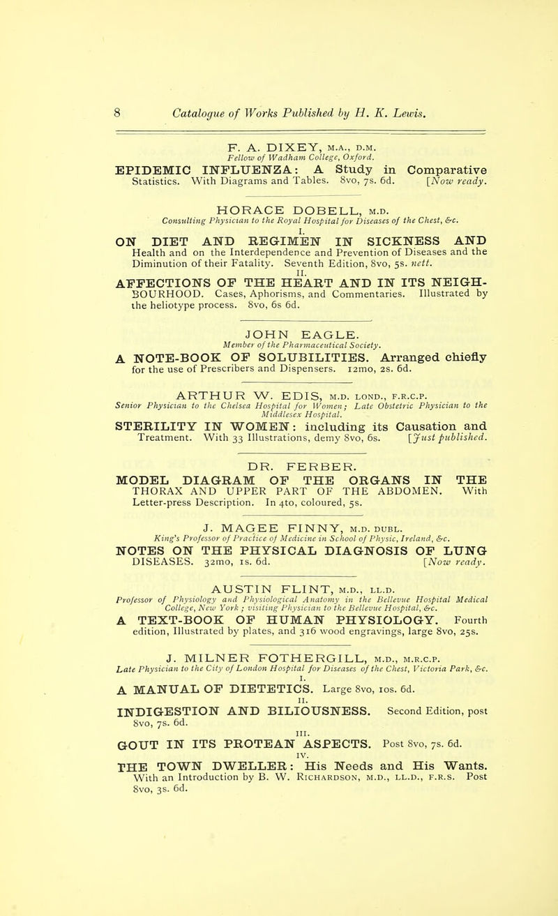 F. A. DIXEY, M.A., D.M. Fellow of Wadham College, Oxford. EPIDEMIC INFLUENZA: A Study in Comparative Statistics. With Diagrams and Tables. 8vo, ys. 6d. \_Now ready. HORACE DOBELL, m.d. Consulting Physician to the Royal Hospital for Diseases of the Chest, &c. I. ON DIET AND REGIMEN IN SICKNESS AND Health and on the Interdependence and Prevention of Diseases and the Diminution of their Fatality. Seventh Edition, 8vo, 5s. nett. II. AEPECTIONS OP THE HEART AND IN ITS NEIGH- BOURHOOD. Cases, Aphorisms, and Commentaries. Illustrated by the heliotype process. 8vo, 6s 6d. JOHN EAGLE. Member of the Pharmaceutical Society. A NOTE-BOOK OP SOLUBILITIES. Arranged cMefly for the use of Prescribers and Dispensers. i2mo, 2S. 6d. ARTHUR W. EDIS, m.d. lond., f.r.c.p. Senior Physician to the Chelsea Hospital for Women; Late Obstetric Physician to the Middlesex Hospital. STERILITY IN WOMEN: including its Causation and Treatment. With 33 Illustrations, demy 8vo, 6s. {^Jiist published. DR. FERBER. MODEL DIAGRAM OP THE ORGANS IN THE THORAX AND UPPER PART OF THE ABDOMEN. With Letter-press Description. In 4to, coloured, 5s. J. MAGEE FINNY, m.d. duel. King's Professor of Practice of Medicine in School of Physic, Ireland, &c. NOTES ON THE PHYSICAL DIAGNOSIS OP LUNG DISEASES. 32mo, is. 6d. [Noiu ready. AUSTIN FLINT, m.d., ll.d. Professor of Physiology and Physiological Anatomy in the Bcllevne Hospital Medical College, New York ; visiting Physician to the Bellevuc Hospital, &c. A TEXT-BOOK OP HUMAN PHYSIOLOGY. Fourth edition. Illustrated by plates, and 316 wood engravings, large 8vo, 25s. J. MILNER FOTHERGILL, m.d., m.r.c.p. Late Physician to the City of London Hospital for Diseases of the Chest, Victoria Park, &c. I. A MANUAL OP DIETETICS. Large 8vo, los. 6d. II. INDIGESTION AND BILIOUSNESS. Second Edition, post 8vo, ys. 6d. III. GOUT IN ITS PROTEAN ASPECTS. Post 8vo, 7s. 6d. IV. THE TOWN DWELLER: His Needs and His Wants. With an Introduction by B. W. Richardson, m.d., ll.d., f.r.s. Post 8vo, 3s. 6d.