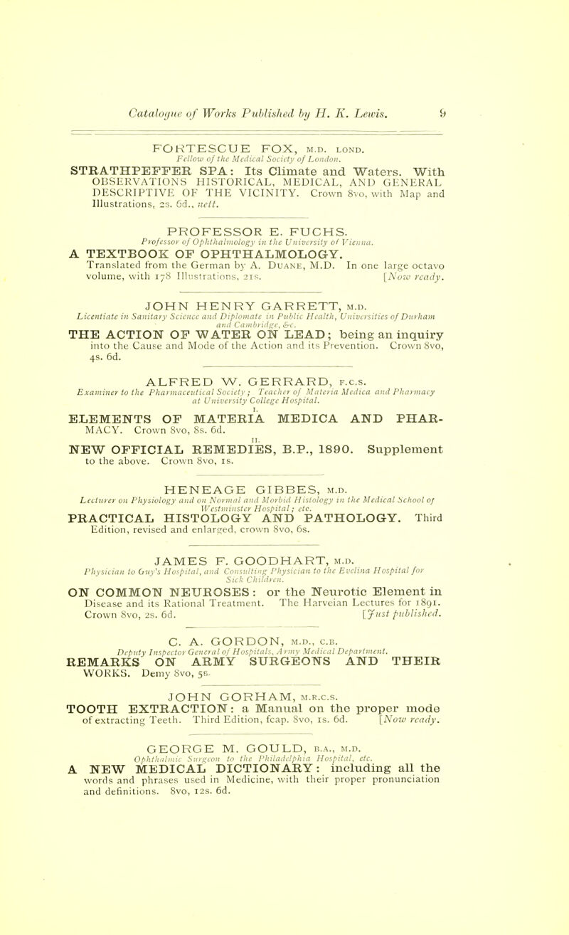 FOKTESCUE FOX, m.d. lond. Fellow of the Medical Society of London. STRATHPEFPER SPA: Its Climate and Waters. With OBSERVATIONS HISTORICAL, MEDICAL, AND GENERAL DESCRIPTIVE OF THE VICINITY. Crown 8vo, with Map and Illustrations, 2s. 6d.. nclt. PROFESSOR E. FUCHS. Professor of Ophthalmoloi;y in the University of Vienna. A TEXTBOOK OF OPHTHALMOLOGY. Translated from the German by A. Duane, M.D. In one large octavo volume, with 17S Illustrations, 21s. [Nu7£> ready. JOHN HENRY GARRETT, m.d. Licentiate in Sanitary Science and Diploniate in Public Health, Universities of Durham and Cambridge, &c. THE ACTION OF WATER ON LEAD; being an inquiry into the Cause and Mode of the Action and its Prevention. Crown Svo, 4s. 6d. ALFRED W. GERRARD, f.c.s. Examiner to the Phai macevtical Society ; Teacher of Materia Medica and Pharmacy at University College Hospital. ELEMENTS OF MATERIA MEDICA AND PHAR- MACY. Crown 8vo, 8s. 6d. NEW OFFICIAL REMEDIES, B.P., 1890. Supplement to the above. Crown 8vo, is. HENEAGE GIBBES, m.d. Lecturer on Physiology and on Normal and Morbid Histology in the Medical School oj Westminster Hospital; etc. PRACTICAL HISTOLOGY AND PATHOLOGY. Third Edition, revised and enlarcred, crown 8vo, 6s. JAMES F. GOODHART, m.d. Physician to Oiiy's Hospital, and Consulting Physician to the Evelina Hospital for Sick Children. ON COMMON NEUROSES : or the Neurotic Element in Disease and its Rational Treatment. The Harveian Lectures for 1891. Crown 8vo, 2s. 6d. [7^' fiiblishcd. C. A. GORDON, M.D., c.B. Deputy Inspector Gcncrdl of Hospitals. .1 i niv Medu at Department. REMARKS ON ARMY SURGEONS AND THEIR WORKS. Demy 8vo, 5?.. JOHN GORHAM, m.r.c.s. TOOTH EXTRACTION: a Manual on the proper mode of extracting Teeth. Third Edition, fcap. 8vo, is. 6d. [^Noim ready. GEORGE M. GOULD, b.a., m.d. Ophthalmie Surgeon to the Philadelphia Hospital, etc. A. NEW MEDICAL DICTIONARY: including all the words and phrases used in Medicine, with their proper pronunciation and definitions. 8vo, 12s. 6d.
