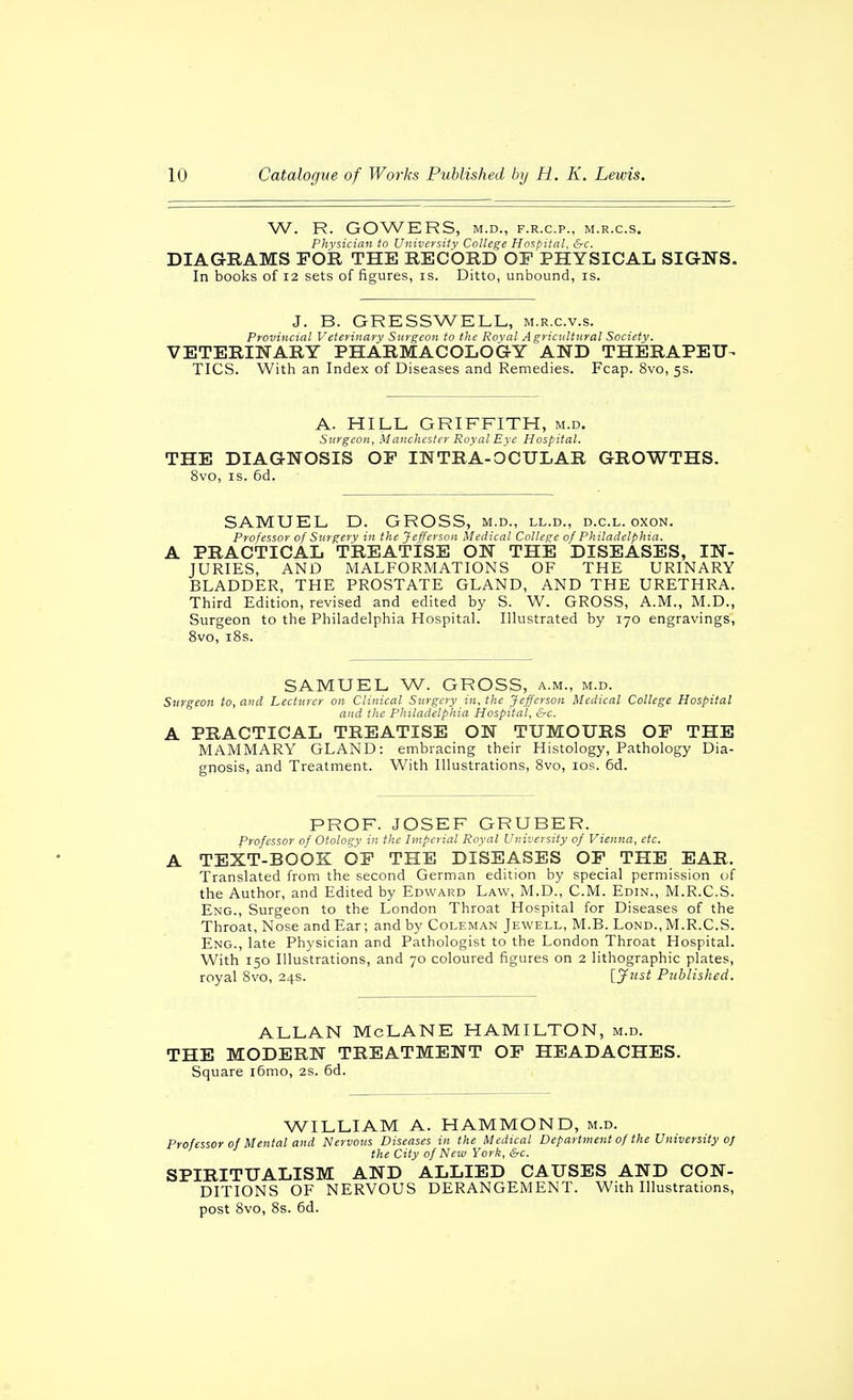 W. R. GOWERS, M.D., F.R.C.P., M.R.C.S. Pkvsicicin to University College Hospital, &c. DIAGRAMS FOR THE RECORD OP PHYSICAL SIGNS. In books of 12 sets of figures, is. Ditto, unbound, is. J. B. GRESSWELL, m.r.c.v.s. Provincial Veterinary Surgeon to the Roval Agricultural Society. VETERINARY PHARMACOLOGY AND THERAPEU- TICS. With an Index of Diseases and Remedies. Fcap. 8vo, 5s. A. HILL GRIFFITH, m.d. Surgeon, Manchester Royal Eye Hospital. THE DIAGNOSIS OP INTRA-OCULAR GROWTHS. 8vo, IS. 6d. SAMUEL D. GROSS, m.d., ll.d., d.c.l. oxon. Professor of Surgery in the Jefferson Medical College of Philadelphia. A PRACTICAL TREATISE ON THE DISEASES, IN- JURIES, AND MALFORMATIONS OF THE URINARY BLADDER, THE PROSTATE GLAND, AND THE URETHRA. Third Edition, revised and edited by S. W. GROSS, A.M., M.D., Surgeon to the Philadelphia Hospital. Illustrated by 170 engravings, 8vo, i8s. SAMUEL W. GROSS, a.m., m.d. Surgeon to, and Lecturer on Clinical Surgery in, the Jefferson Medical College Hospital and the Philadelphia Hospital, &c. A PRACTICAL TREATISE ON TUMOURS OP THE MAMMARY GLAND: embracing their Histology, Pathology Dia- gnosis, and Treatment. With Illustrations, 8vo, los. 6d. PROF. JOSEF GRUBER. Professor of Otology in the Imperial Royal University of Vienna, etc. A TEXT-BOOK OP THE DISEASES OP THE EAR. Translated from the second German edition by special permission of the Author, and Edited by Edward Law, M.D., CM. Edin., M.R.C.S. Eng., Surgeon to the London Throat Hospital for Diseases of the Throat, Nose and Ear; and by Coleman Jewell, M.B. Lond., M.R.C.S. Eng., late Physician and Pathologist to the London Throat Hospital. With 150 Illustrations, and 70 coloured figures on 2 lithographic plates, royal 8vo, 24s. [jfust Published. ALLAN McLANE HAMILTON, m.d. THE MODERN TREATMENT OP HEADACHES. Square i6mo, 2S. 6d. WILLIAM A. HAMMOND, m.d. Professor of Mental and Nervous Diseases in the Medical Department of the University oj the City of Neia York, &c. SPIRITUALISM AND ALLIED CAUSES AND CON- DITIONS OF NERVOUS DERANGEMENT. With Illustrations, post Svo, 8s. 6d.