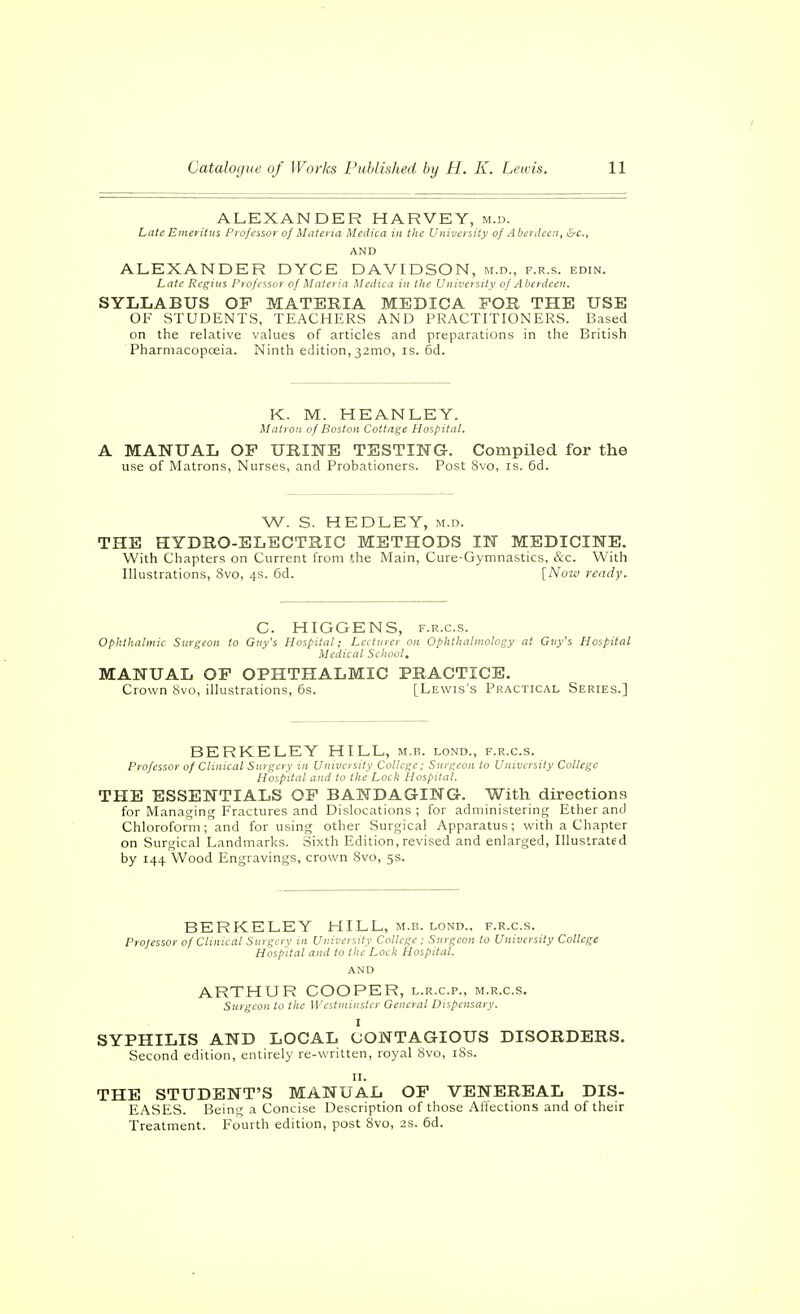 ALEXANDER HARVEY, m.d. Late Emeritus Professor of Matena Medica in the University of Aberdeen, Erc, AND ALEXANDER DYCE DAVIDSON, m.d., f.r.s. edin. Late Regius Piofessor of Materia Medica in the University of Aberdeen. SYLLABUS OF MATERIA MEDICA FOR THE USE OF STUDENTS, TEACHERS AND PRACTITIONERS. Based on the relative values of articles and preparations in the British Pharmacopceia. Ninth edition,32mo, is. 6d. K. M. HEANLEY. Matron of Boston Cottage Hospital. A MANUAL OP URINE TESTING-. Compiled for the use of Matrons, Nurses, and Probationers. Post 8vo, is. 6d. W. S. HEDLEY, m.d. THE HYDRO-ELECTRIC METHODS IN MEDICINE. With Chapters on Current from the Main, Cure-Gj mnastics, &c. With Illustrations, 8vo, 4s. 6d. [Now ready. C. HIGGENS, F.R.c.s. Ophthalmic Surgeon to Guy's Hospital; Lecturer on Ophthalmology at Gtiy's Hospital Medical School, MANUAL OP OPHTHALMIC PRACTICE. Crown 8vo, illustrations, 6s. [Lewis'.s Practical Series.] BERKELEY HILL, m,b. lond., f.r.c.s. Professor of Clinical Surgery in University College; Surgeon to University College Hospital and to the Lock Hospital. THE ESSENTIALS OP BANDAGING. With directions for Managing Fractures and Dislocations; for administering Ether and Chloroform; and for using other Surgical Apparatus; with a Chapter on Surgical Landmarks. Sixth Edition, revised and enlarged, Illustrated by 144 Wood Engravings, crown 8vo, 5s. BERKELEY HILL, m.b. lond., f.r.c.s. Professor of Clinical Surgery in University College ; Surgeon to University College Hospital and to the Lock Hospital. AND ARTHUR COOPER, l.r.c.p., m.r.c.s. Surgeon to the Westminster General Dispensary. I SYPHILIS AND LOCAL CONTAGIOUS DISORDERS. Second edition, entirely re-written, royal 8vo, i8s. II. THE STUDENT'S MANUAL OP VENEREAL DIS- EASES. Being a Concise Description of those Affections and of their Treatment. Fourth edition, post 8vo, 2s. 6d.