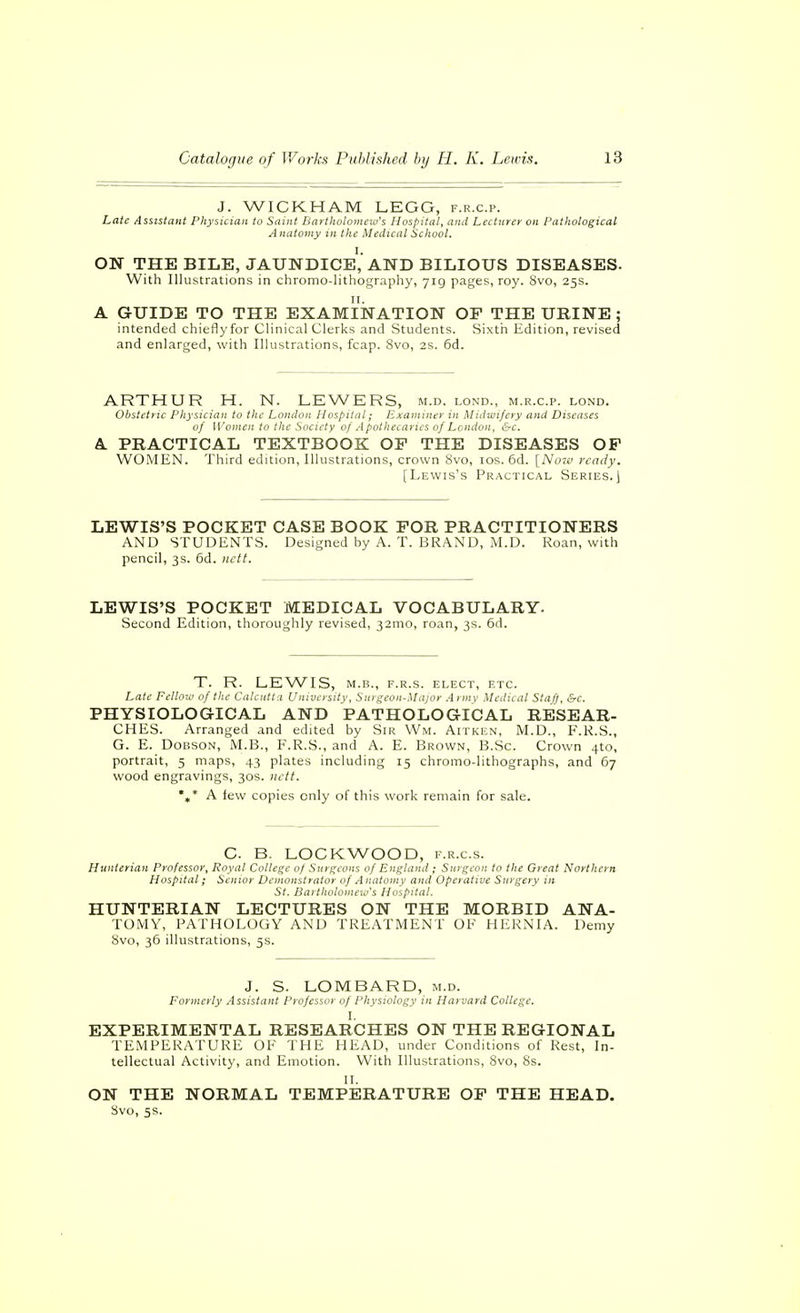 J. WICKHAM LEGG, f.r.c.p. Late lisststant Physician to Saint Bartholomew's Hospital, and Lecturer on Pathological Anatomy in the Medical School. ON THE BILE, jaundice','AND BILIOUS DISEASES. With Illustrations in chromo-lithography, 71g pages, roy. 8vo, 25s. A GUIDE TO THE EXAMINATION OP THE UBINE ; intended chieflyfor Clinical Clerks and Students. Sixth Edition, revised and enlarged, with Illustrations, fcap. 8vo, 2s. 6d. ARTHUR H. N. LEWERS, m.d. lond., m.r.c.p. lond. Obstetric Physician to the London Hospital; Examiner in Midwifery and Diseases of Women to the Society of A pothecaries of London, &c. A. PBACTICAL TEXTBOOK OP THE DISEASES OP WOMEN. Third edition, Illustrations, crown 8vo, los. 6d. [Now n-ady. [Lewis's Practical Series.) LEWIS'S POCKET CASE BOOK POR PRACTITIONERS AND STUDENTS. Designed by A. T. BRAND, M.D. Roan, with pencil, 3s. 6d. nett. LEWIS'S POCKET MEDICAL VOCABULARY. Second Edition, thoroughly revised, 32010, roan, 3s. 6d. T. R. LEWIS, M.B., F.R.S. ELECT, ETC. Late Fellow of the Calcutta University, Surgeon-Major Army Medical Staf), &c. PHYSIOLOGICAL AND PATHOLOGICAL RESEAR- CHES. Arranged and edited by Sir Wm. Aitken, M.D., F.R.S., G. E. DoBSON, M.B., F.R.S., and A. E. Brown, B.Sc. Crown 4to, portrait, 5 maps, 43 plates including 15 chromo-lithographs, and 67 wood engravings, 30s. nctt. *»* A lew copies only of this work remain for sale. C. B. LOCKWOOD, f.r.c.s. Hunterian Professor, Royal College of Surgeons of England ; Surgeon to the Great Northern Hospital; Senior Demonstrator of Anatomy and Operative Surgery in St. Bartholomew's Hospital. HUNTERIAN LECTURES ON THE MORBID ANA- TOMY, PATHOLOGY AND TREATMENT OF HERNIA. Demy 8vo, 36 illustrations, 5s. J. S. LOMBARD, m.d. Formerly Assistant Professor of Physiology in Harvard College. I. EXPERIMENTAL RESEARCHES ON THE REGIONAL TEMPERATURE OF THE HEAD, under Conditions of Rest, In- tellectual Activity, and Emotion. With Illustrations, 8vo, 8s. II. ON THE NORMAL TEMPERATURE OP THE HEAD. Svo, 5s.